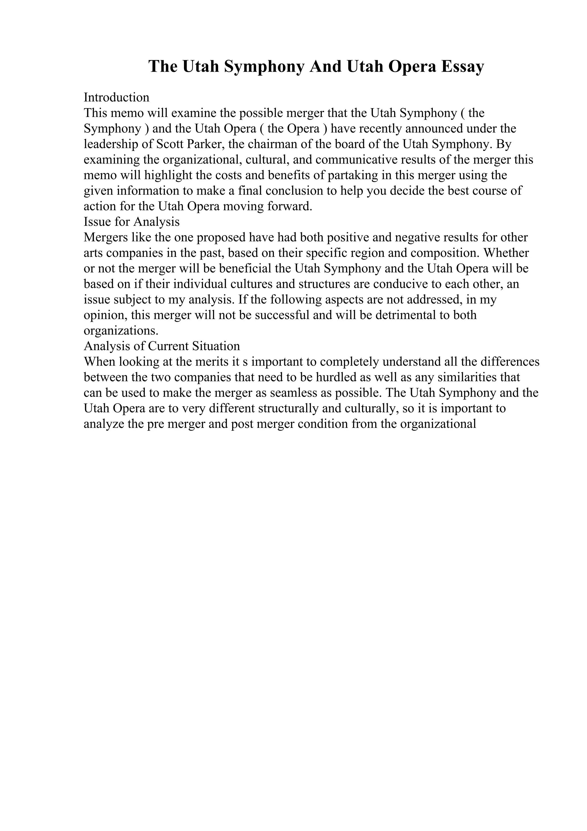 The Utah Symphony And Utah Opera Essay
Introduction
This memo will examine the possible merger that the Utah Symphony ( the
Symphony ) and the Utah Opera ( the Opera ) have recently announced under the
leadership of Scott Parker, the chairman of the board of the Utah Symphony. By
examining the organizational, cultural, and communicative results of the merger this
memo will highlight the costs and benefits of partaking in this merger using the
given information to make a final conclusion to help you decide the best course of
action for the Utah Opera moving forward.
Issue for Analysis
Mergers like the one proposed have had both positive and negative results for other
arts companies in the past, based on their specific region and composition. Whether
or not the merger will be beneficial the Utah Symphony and the Utah Opera will be
based on if their individual cultures and structures are conducive to each other, an
issue subject to my analysis. If the following aspects are not addressed, in my
opinion, this merger will not be successful and will be detrimental to both
organizations.
Analysis of Current Situation
When looking at the merits it s important to completely understand all the differences
between the two companies that need to be hurdled as well as any similarities that
can be used to make the merger as seamless as possible. The Utah Symphony and the
Utah Opera are to very different structurally and culturally, so it is important to
analyze the pre merger and post merger condition from the organizational
 