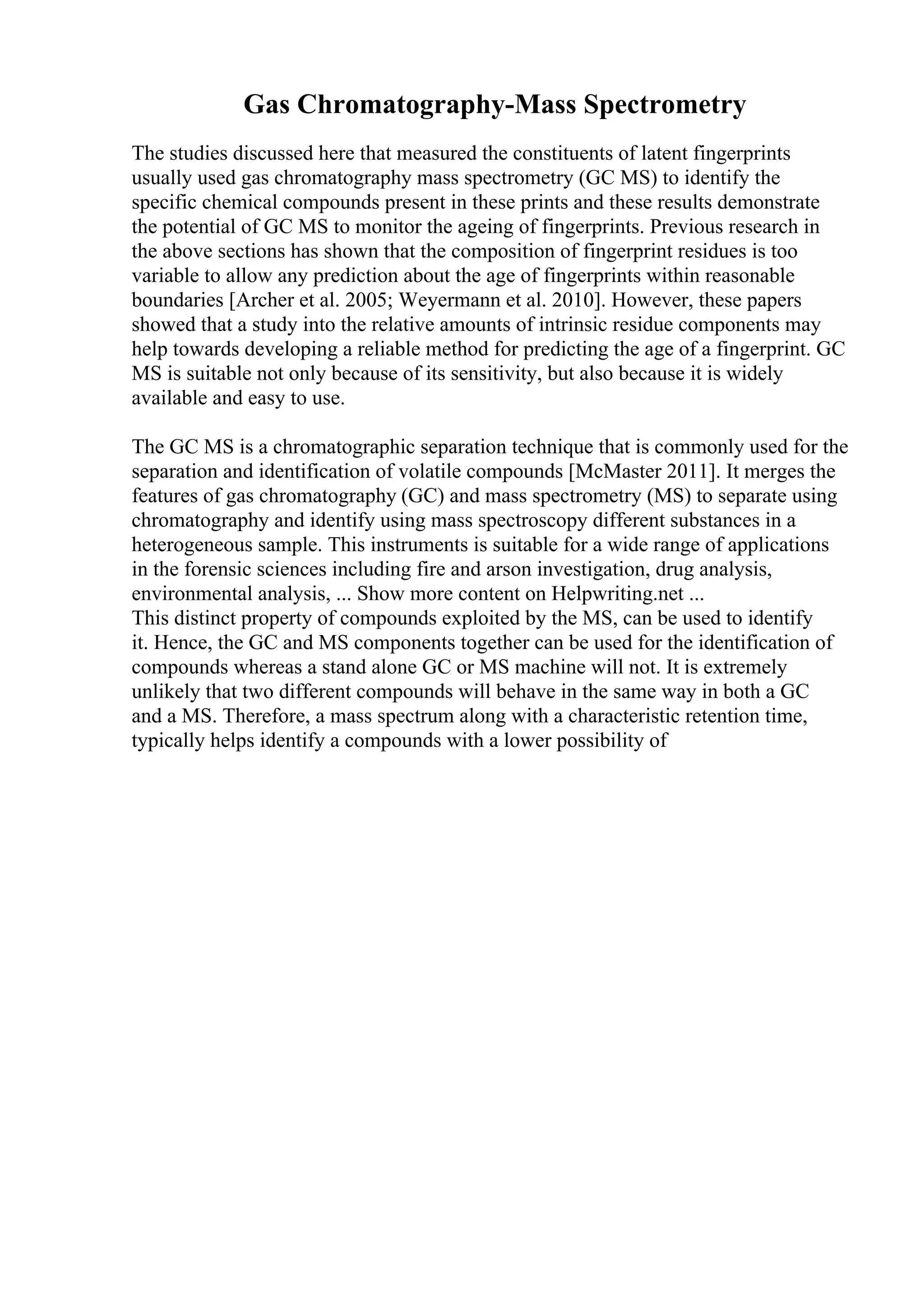 Gas Chromatography-Mass Spectrometry
The studies discussed here that measured the constituents of latent fingerprints
usually used gas chromatography mass spectrometry (GC MS) to identify the
specific chemical compounds present in these prints and these results demonstrate
the potential of GC MS to monitor the ageing of fingerprints. Previous research in
the above sections has shown that the composition of fingerprint residues is too
variable to allow any prediction about the age of fingerprints within reasonable
boundaries [Archer et al. 2005; Weyermann et al. 2010]. However, these papers
showed that a study into the relative amounts of intrinsic residue components may
help towards developing a reliable method for predicting the age of a fingerprint. GC
MS is suitable not only because of its sensitivity, but also because it is widely
available and easy to use.
The GC MS is a chromatographic separation technique that is commonly used for the
separation and identification of volatile compounds [McMaster 2011]. It merges the
features of gas chromatography (GC) and mass spectrometry (MS) to separate using
chromatography and identify using mass spectroscopy different substances in a
heterogeneous sample. This instruments is suitable for a wide range of applications
in the forensic sciences including fire and arson investigation, drug analysis,
environmental analysis, ... Show more content on Helpwriting.net ...
This distinct property of compounds exploited by the MS, can be used to identify
it. Hence, the GC and MS components together can be used for the identification of
compounds whereas a stand alone GC or MS machine will not. It is extremely
unlikely that two different compounds will behave in the same way in both a GC
and a MS. Therefore, a mass spectrum along with a characteristic retention time,
typically helps identify a compounds with a lower possibility of
 