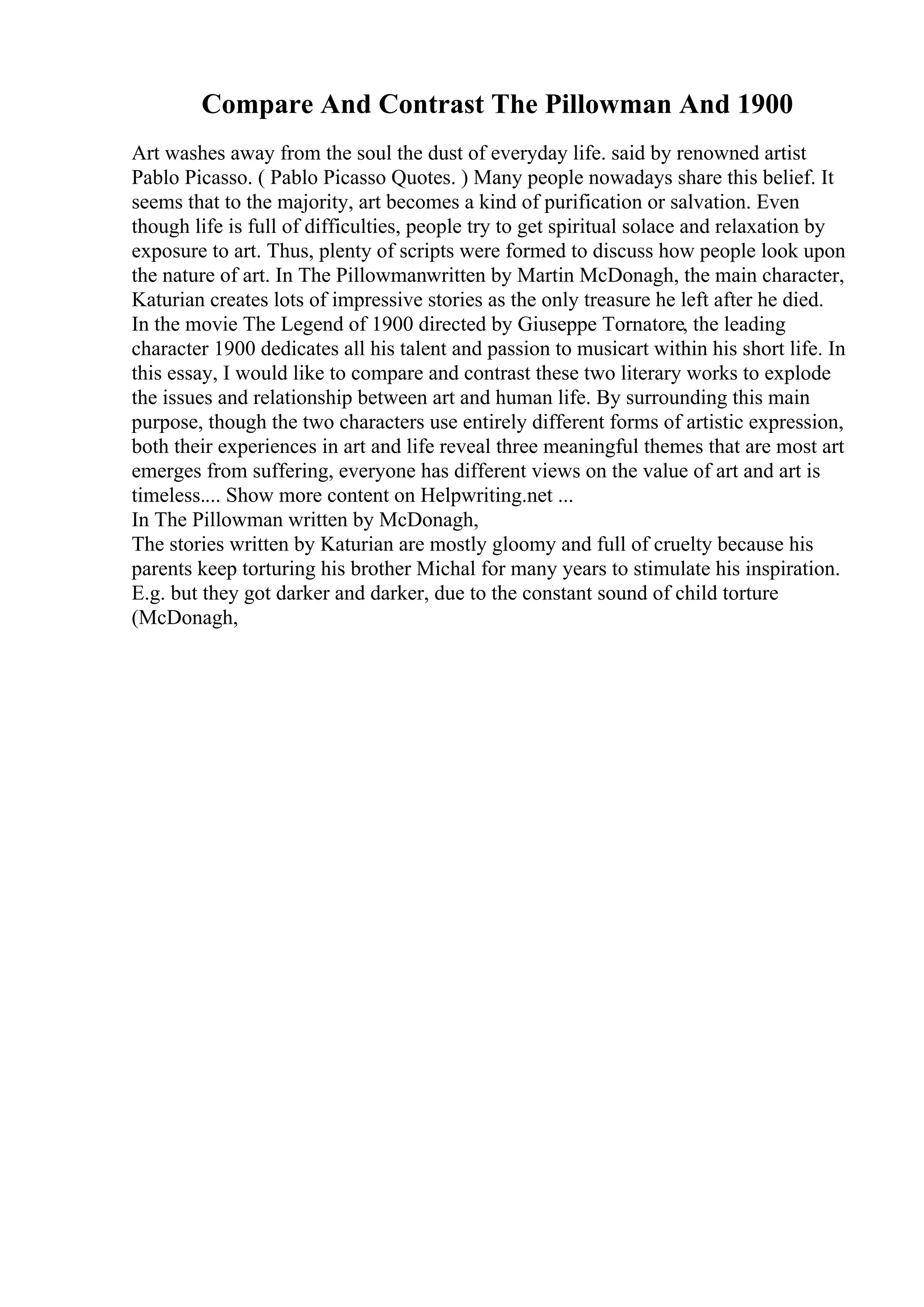 Compare And Contrast The Pillowman And 1900
Art washes away from the soul the dust of everyday life. said by renowned artist
Pablo Picasso. ( Pablo Picasso Quotes. ) Many people nowadays share this belief. It
seems that to the majority, art becomes a kind of purification or salvation. Even
though life is full of difficulties, people try to get spiritual solace and relaxation by
exposure to art. Thus, plenty of scripts were formed to discuss how people look upon
the nature of art. In The Pillowmanwritten by Martin McDonagh, the main character,
Katurian creates lots of impressive stories as the only treasure he left after he died.
In the movie The Legend of 1900 directed by Giuseppe Tornatore, the leading
character 1900 dedicates all his talent and passion to musicart within his short life. In
this essay, I would like to compare and contrast these two literary works to explode
the issues and relationship between art and human life. By surrounding this main
purpose, though the two characters use entirely different forms of artistic expression,
both their experiences in art and life reveal three meaningful themes that are most art
emerges from suffering, everyone has different views on the value of art and art is
timeless.... Show more content on Helpwriting.net ...
In The Pillowman written by McDonagh,
The stories written by Katurian are mostly gloomy and full of cruelty because his
parents keep torturing his brother Michal for many years to stimulate his inspiration.
E.g. but they got darker and darker, due to the constant sound of child torture
(McDonagh,
 