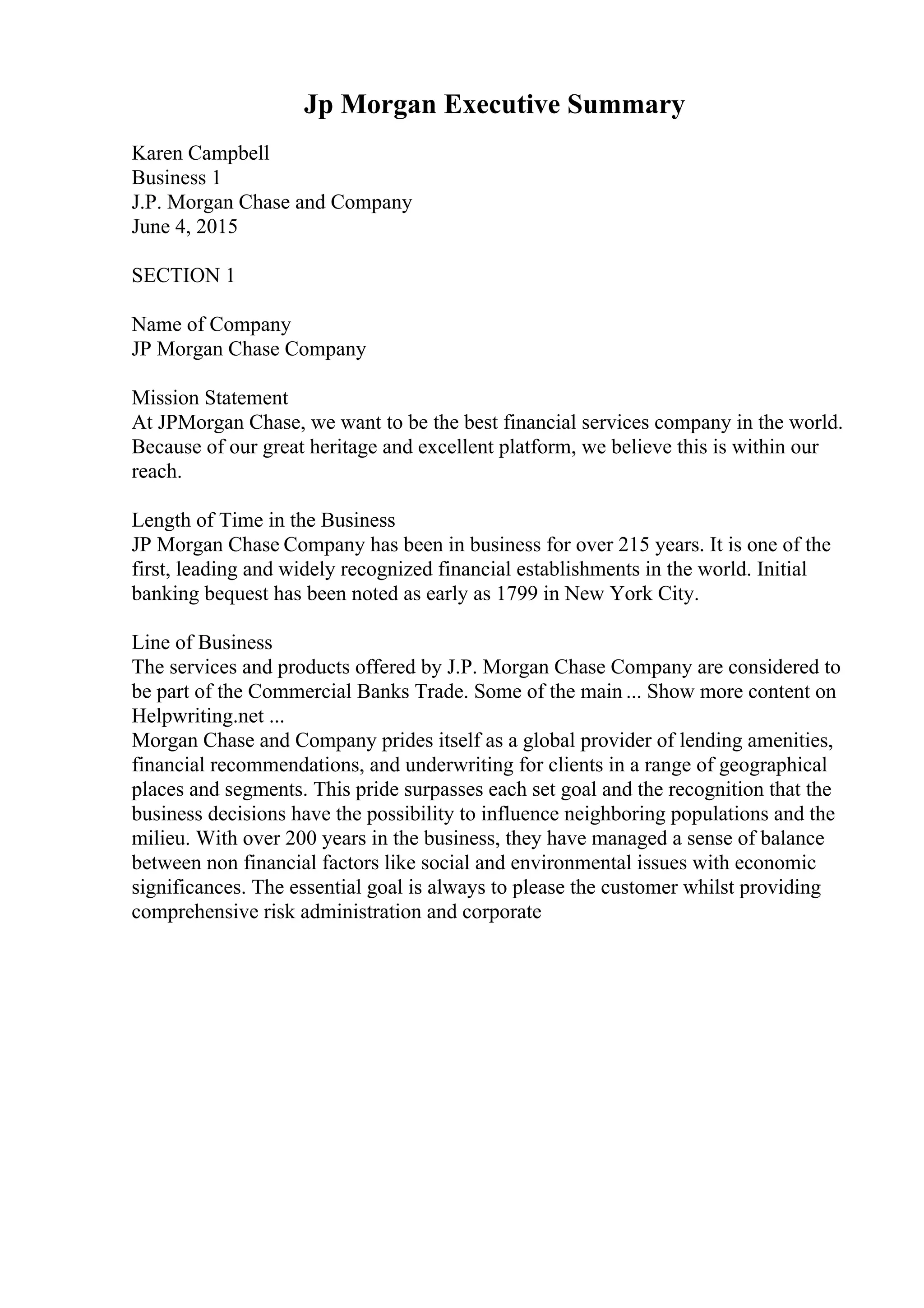 Jp Morgan Executive Summary
Karen Campbell
Business 1
J.P. Morgan Chase and Company
June 4, 2015
SECTION 1
Name of Company
JP Morgan Chase Company
Mission Statement
At JPMorgan Chase, we want to be the best financial services company in the world.
Because of our great heritage and excellent platform, we believe this is within our
reach.
Length of Time in the Business
JP Morgan Chase Company has been in business for over 215 years. It is one of the
first, leading and widely recognized financial establishments in the world. Initial
banking bequest has been noted as early as 1799 in New York City.
Line of Business
The services and products offered by J.P. Morgan Chase Company are considered to
be part of the Commercial Banks Trade. Some of the main ... Show more content on
Helpwriting.net ...
Morgan Chase and Company prides itself as a global provider of lending amenities,
financial recommendations, and underwriting for clients in a range of geographical
places and segments. This pride surpasses each set goal and the recognition that the
business decisions have the possibility to influence neighboring populations and the
milieu. With over 200 years in the business, they have managed a sense of balance
between non financial factors like social and environmental issues with economic
significances. The essential goal is always to please the customer whilst providing
comprehensive risk administration and corporate
 