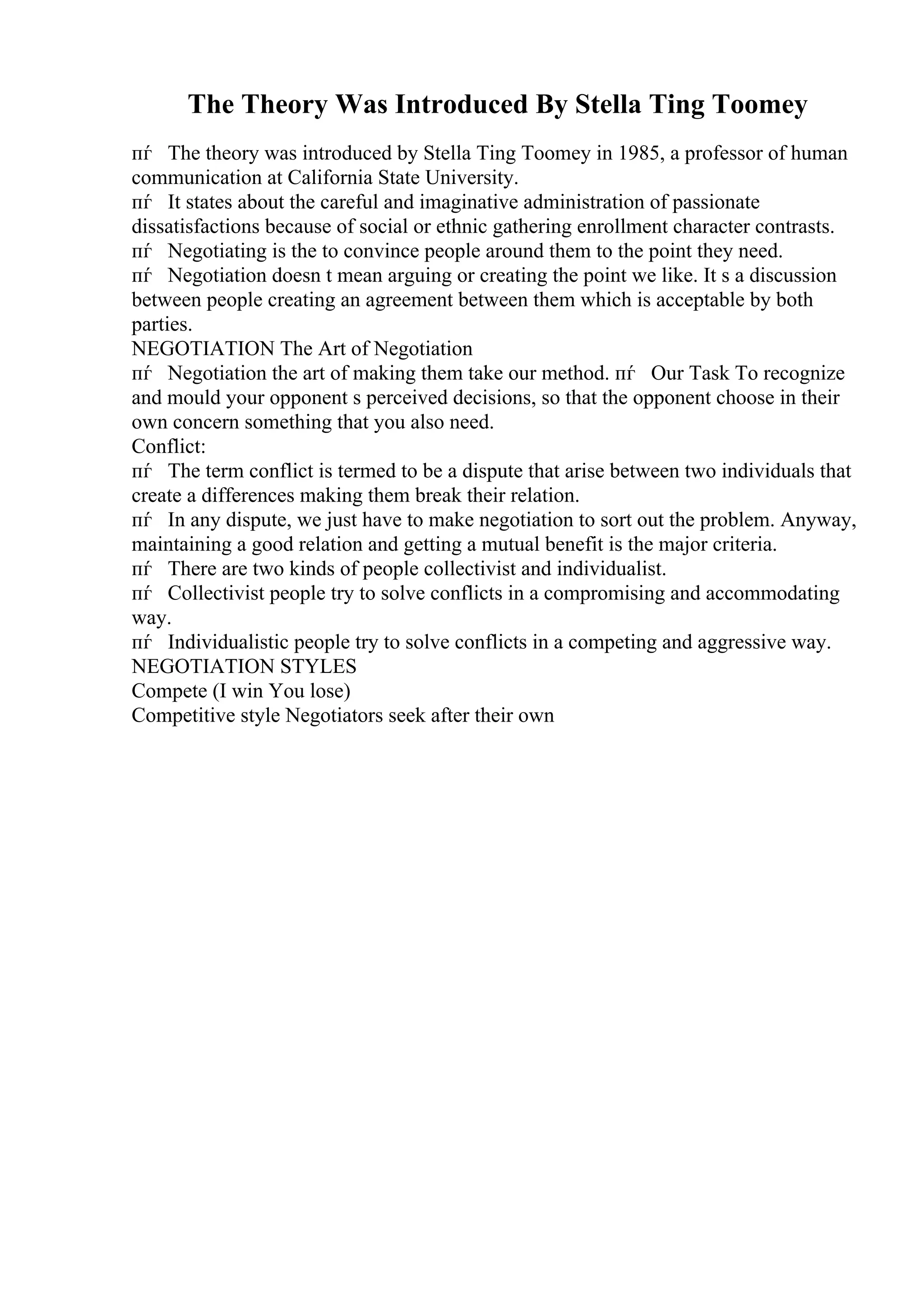 The Theory Was Introduced By Stella Ting Toomey
пѓ The theory was introduced by Stella Ting Toomey in 1985, a professor of human
communication at California State University.
пѓ It states about the careful and imaginative administration of passionate
dissatisfactions because of social or ethnic gathering enrollment character contrasts.
пѓ Negotiating is the to convince people around them to the point they need.
пѓ Negotiation doesn t mean arguing or creating the point we like. It s a discussion
between people creating an agreement between them which is acceptable by both
parties.
NEGOTIATION The Art of Negotiation
пѓ Negotiation the art of making them take our method. пѓ Our Task To recognize
and mould your opponent s perceived decisions, so that the opponent choose in their
own concern something that you also need.
Conflict:
пѓ The term conflict is termed to be a dispute that arise between two individuals that
create a differences making them break their relation.
пѓ In any dispute, we just have to make negotiation to sort out the problem. Anyway,
maintaining a good relation and getting a mutual benefit is the major criteria.
пѓ There are two kinds of people collectivist and individualist.
пѓ Collectivist people try to solve conflicts in a compromising and accommodating
way.
пѓ Individualistic people try to solve conflicts in a competing and aggressive way.
NEGOTIATION STYLES
Compete (I win You lose)
Competitive style Negotiators seek after their own
 