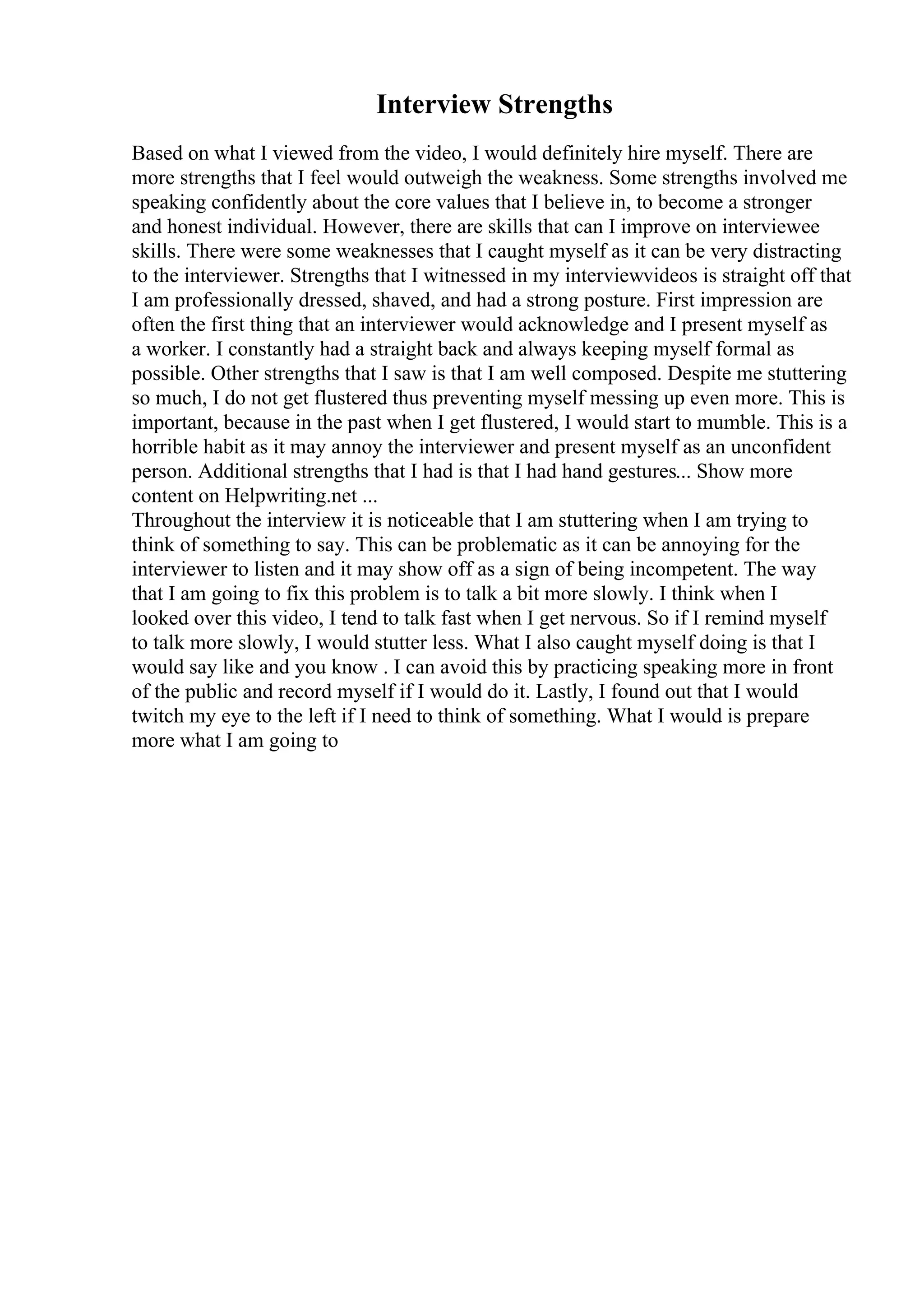 Interview Strengths
Based on what I viewed from the video, I would definitely hire myself. There are
more strengths that I feel would outweigh the weakness. Some strengths involved me
speaking confidently about the core values that I believe in, to become a stronger
and honest individual. However, there are skills that can I improve on interviewee
skills. There were some weaknesses that I caught myself as it can be very distracting
to the interviewer. Strengths that I witnessed in my interviewvideos is straight off that
I am professionally dressed, shaved, and had a strong posture. First impression are
often the first thing that an interviewer would acknowledge and I present myself as
a worker. I constantly had a straight back and always keeping myself formal as
possible. Other strengths that I saw is that I am well composed. Despite me stuttering
so much, I do not get flustered thus preventing myself messing up even more. This is
important, because in the past when I get flustered, I would start to mumble. This is a
horrible habit as it may annoy the interviewer and present myself as an unconfident
person. Additional strengths that I had is that I had hand gestures... Show more
content on Helpwriting.net ...
Throughout the interview it is noticeable that I am stuttering when I am trying to
think of something to say. This can be problematic as it can be annoying for the
interviewer to listen and it may show off as a sign of being incompetent. The way
that I am going to fix this problem is to talk a bit more slowly. I think when I
looked over this video, I tend to talk fast when I get nervous. So if I remind myself
to talk more slowly, I would stutter less. What I also caught myself doing is that I
would say like and you know . I can avoid this by practicing speaking more in front
of the public and record myself if I would do it. Lastly, I found out that I would
twitch my eye to the left if I need to think of something. What I would is prepare
more what I am going to
 