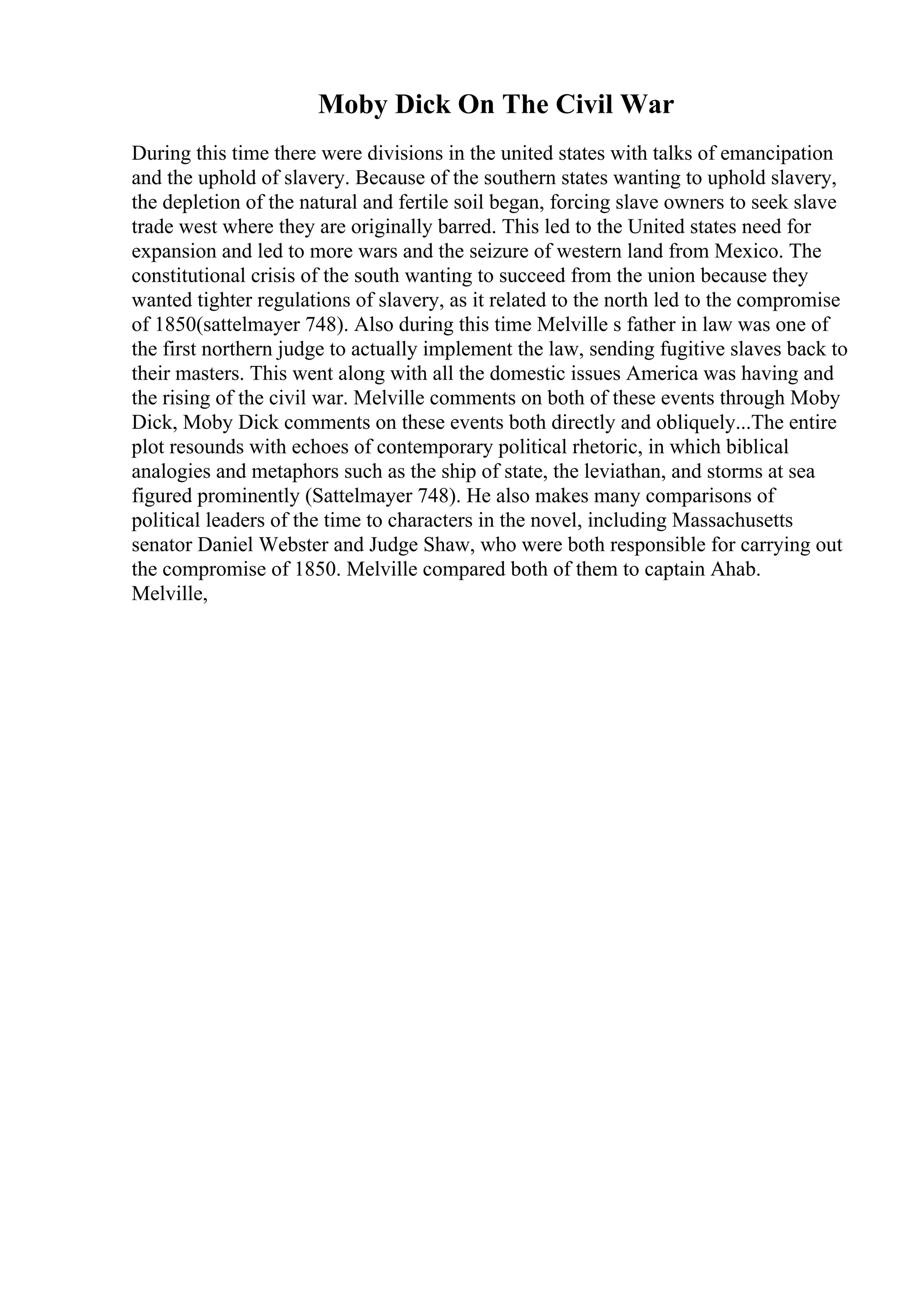 Moby Dick On The Civil War
During this time there were divisions in the united states with talks of emancipation
and the uphold of slavery. Because of the southern states wanting to uphold slavery,
the depletion of the natural and fertile soil began, forcing slave owners to seek slave
trade west where they are originally barred. This led to the United states need for
expansion and led to more wars and the seizure of western land from Mexico. The
constitutional crisis of the south wanting to succeed from the union because they
wanted tighter regulations of slavery, as it related to the north led to the compromise
of 1850(sattelmayer 748). Also during this time Melville s father in law was one of
the first northern judge to actually implement the law, sending fugitive slaves back to
their masters. This went along with all the domestic issues America was having and
the rising of the civil war. Melville comments on both of these events through Moby
Dick, Moby Dick comments on these events both directly and obliquely...The entire
plot resounds with echoes of contemporary political rhetoric, in which biblical
analogies and metaphors such as the ship of state, the leviathan, and storms at sea
figured prominently (Sattelmayer 748). He also makes many comparisons of
political leaders of the time to characters in the novel, including Massachusetts
senator Daniel Webster and Judge Shaw, who were both responsible for carrying out
the compromise of 1850. Melville compared both of them to captain Ahab.
Melville,
 
