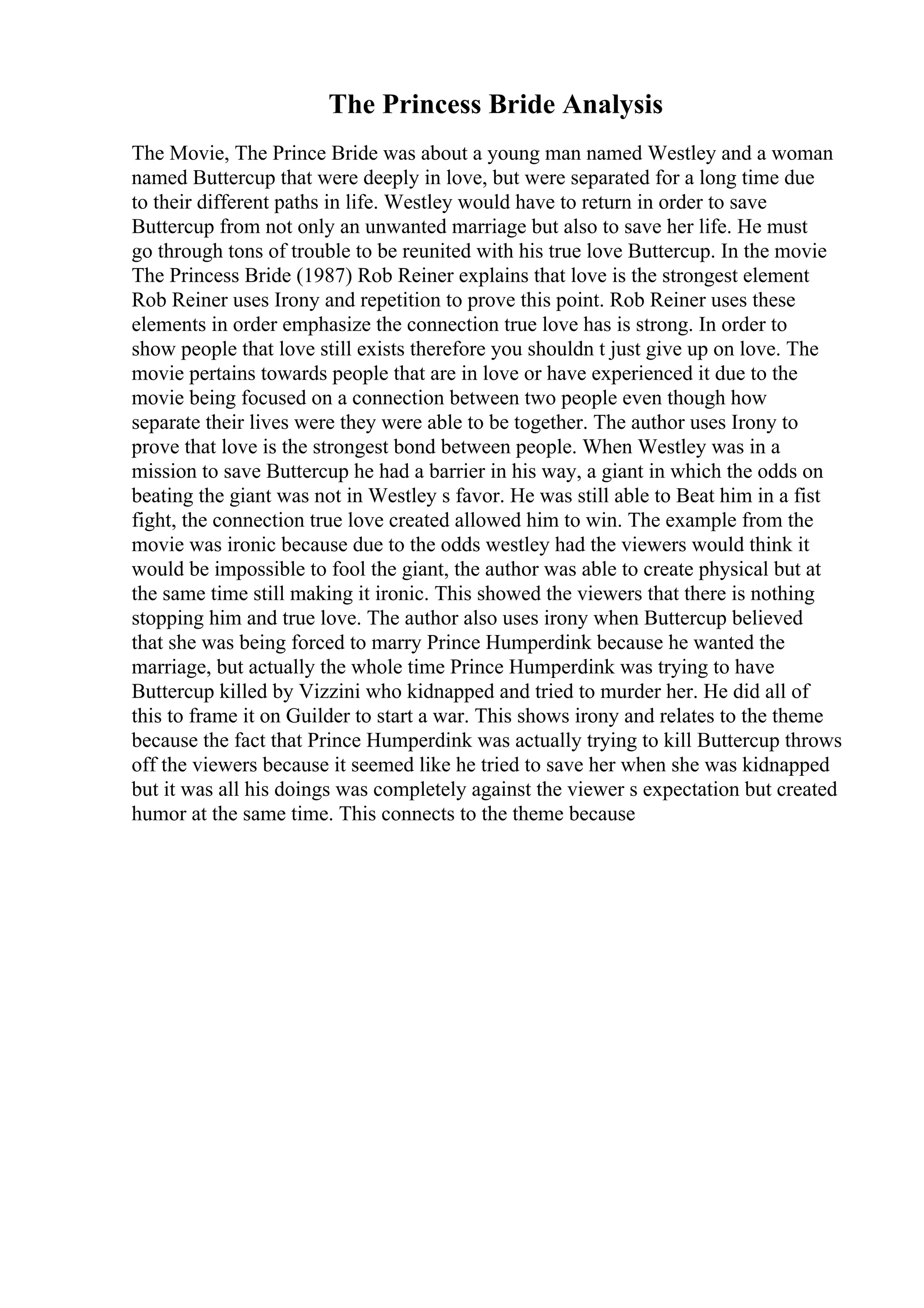 The Princess Bride Analysis
The Movie, The Prince Bride was about a young man named Westley and a woman
named Buttercup that were deeply in love, but were separated for a long time due
to their different paths in life. Westley would have to return in order to save
Buttercup from not only an unwanted marriage but also to save her life. He must
go through tons of trouble to be reunited with his true love Buttercup. In the movie
The Princess Bride (1987) Rob Reiner explains that love is the strongest element
Rob Reiner uses Irony and repetition to prove this point. Rob Reiner uses these
elements in order emphasize the connection true love has is strong. In order to
show people that love still exists therefore you shouldn t just give up on love. The
movie pertains towards people that are in love or have experienced it due to the
movie being focused on a connection between two people even though how
separate their lives were they were able to be together. The author uses Irony to
prove that love is the strongest bond between people. When Westley was in a
mission to save Buttercup he had a barrier in his way, a giant in which the odds on
beating the giant was not in Westley s favor. He was still able to Beat him in a fist
fight, the connection true love created allowed him to win. The example from the
movie was ironic because due to the odds westley had the viewers would think it
would be impossible to fool the giant, the author was able to create physical but at
the same time still making it ironic. This showed the viewers that there is nothing
stopping him and true love. The author also uses irony when Buttercup believed
that she was being forced to marry Prince Humperdink because he wanted the
marriage, but actually the whole time Prince Humperdink was trying to have
Buttercup killed by Vizzini who kidnapped and tried to murder her. He did all of
this to frame it on Guilder to start a war. This shows irony and relates to the theme
because the fact that Prince Humperdink was actually trying to kill Buttercup throws
off the viewers because it seemed like he tried to save her when she was kidnapped
but it was all his doings was completely against the viewer s expectation but created
humor at the same time. This connects to the theme because
 
