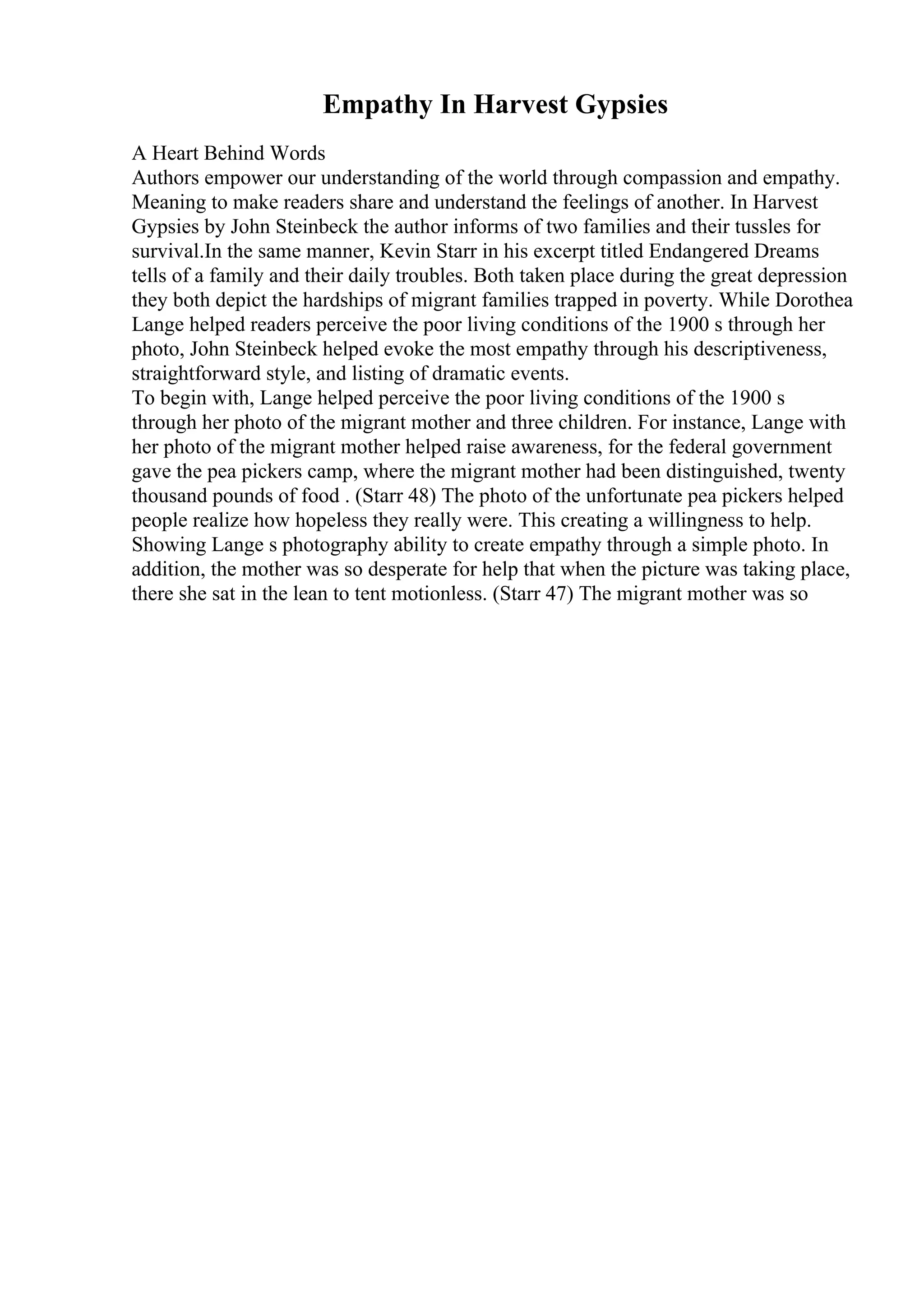 Empathy In Harvest Gypsies
A Heart Behind Words
Authors empower our understanding of the world through compassion and empathy.
Meaning to make readers share and understand the feelings of another. In Harvest
Gypsies by John Steinbeck the author informs of two families and their tussles for
survival.In the same manner, Kevin Starr in his excerpt titled Endangered Dreams
tells of a family and their daily troubles. Both taken place during the great depression
they both depict the hardships of migrant families trapped in poverty. While Dorothea
Lange helped readers perceive the poor living conditions of the 1900 s through her
photo, John Steinbeck helped evoke the most empathy through his descriptiveness,
straightforward style, and listing of dramatic events.
To begin with, Lange helped perceive the poor living conditions of the 1900 s
through her photo of the migrant mother and three children. For instance, Lange with
her photo of the migrant mother helped raise awareness, for the federal government
gave the pea pickers camp, where the migrant mother had been distinguished, twenty
thousand pounds of food . (Starr 48) The photo of the unfortunate pea pickers helped
people realize how hopeless they really were. This creating a willingness to help.
Showing Lange s photography ability to create empathy through a simple photo. In
addition, the mother was so desperate for help that when the picture was taking place,
there she sat in the lean to tent motionless. (Starr 47) The migrant mother was so
 