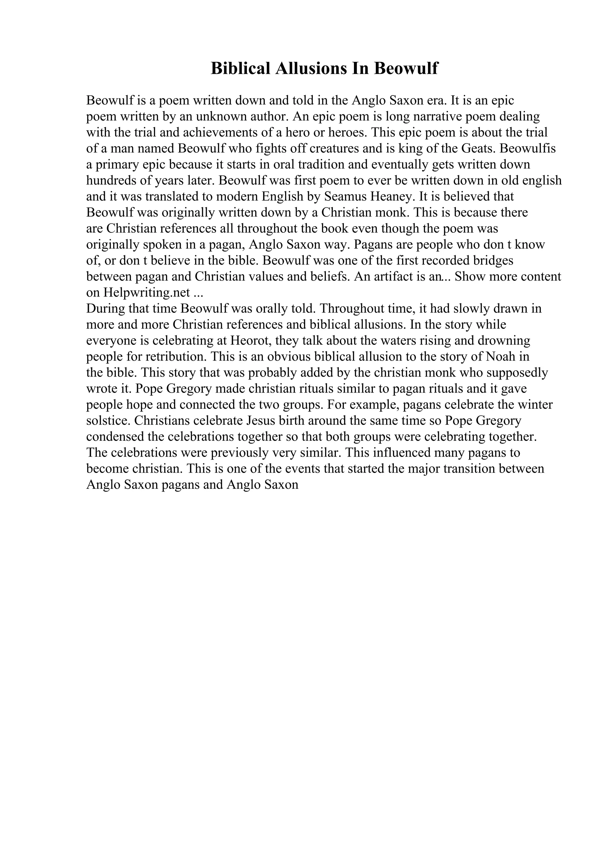 Biblical Allusions In Beowulf
Beowulf is a poem written down and told in the Anglo Saxon era. It is an epic
poem written by an unknown author. An epic poem is long narrative poem dealing
with the trial and achievements of a hero or heroes. This epic poem is about the trial
of a man named Beowulf who fights off creatures and is king of the Geats. Beowulfis
a primary epic because it starts in oral tradition and eventually gets written down
hundreds of years later. Beowulf was first poem to ever be written down in old english
and it was translated to modern English by Seamus Heaney. It is believed that
Beowulf was originally written down by a Christian monk. This is because there
are Christian references all throughout the book even though the poem was
originally spoken in a pagan, Anglo Saxon way. Pagans are people who don t know
of, or don t believe in the bible. Beowulf was one of the first recorded bridges
between pagan and Christian values and beliefs. An artifact is an... Show more content
on Helpwriting.net ...
During that time Beowulf was orally told. Throughout time, it had slowly drawn in
more and more Christian references and biblical allusions. In the story while
everyone is celebrating at Heorot, they talk about the waters rising and drowning
people for retribution. This is an obvious biblical allusion to the story of Noah in
the bible. This story that was probably added by the christian monk who supposedly
wrote it. Pope Gregory made christian rituals similar to pagan rituals and it gave
people hope and connected the two groups. For example, pagans celebrate the winter
solstice. Christians celebrate Jesus birth around the same time so Pope Gregory
condensed the celebrations together so that both groups were celebrating together.
The celebrations were previously very similar. This influenced many pagans to
become christian. This is one of the events that started the major transition between
Anglo Saxon pagans and Anglo Saxon
 