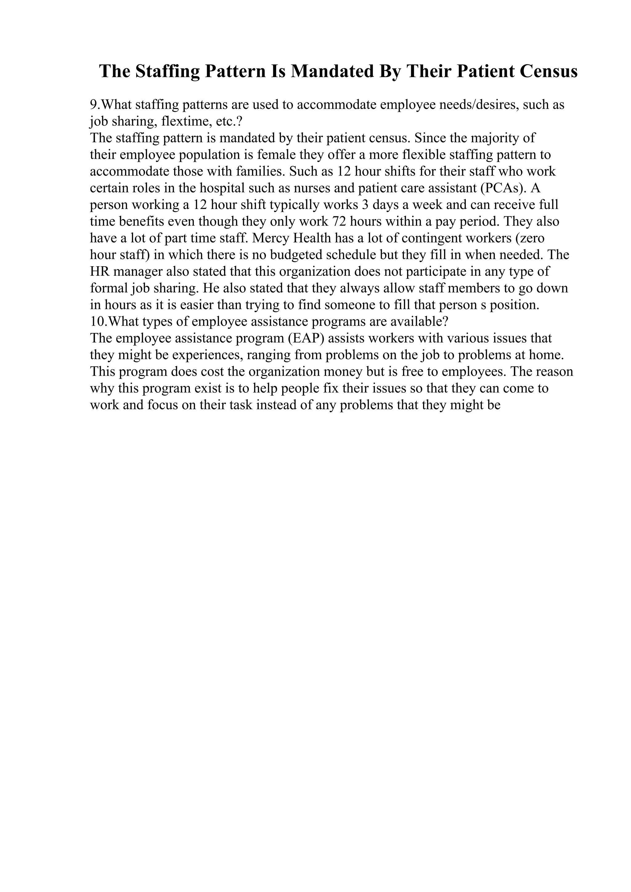 The Staffing Pattern Is Mandated By Their Patient Census
9.What staffing patterns are used to accommodate employee needs/desires, such as
job sharing, flextime, etc.?
The staffing pattern is mandated by their patient census. Since the majority of
their employee population is female they offer a more flexible staffing pattern to
accommodate those with families. Such as 12 hour shifts for their staff who work
certain roles in the hospital such as nurses and patient care assistant (PCAs). A
person working a 12 hour shift typically works 3 days a week and can receive full
time benefits even though they only work 72 hours within a pay period. They also
have a lot of part time staff. Mercy Health has a lot of contingent workers (zero
hour staff) in which there is no budgeted schedule but they fill in when needed. The
HR manager also stated that this organization does not participate in any type of
formal job sharing. He also stated that they always allow staff members to go down
in hours as it is easier than trying to find someone to fill that person s position.
10.What types of employee assistance programs are available?
The employee assistance program (EAP) assists workers with various issues that
they might be experiences, ranging from problems on the job to problems at home.
This program does cost the organization money but is free to employees. The reason
why this program exist is to help people fix their issues so that they can come to
work and focus on their task instead of any problems that they might be
 