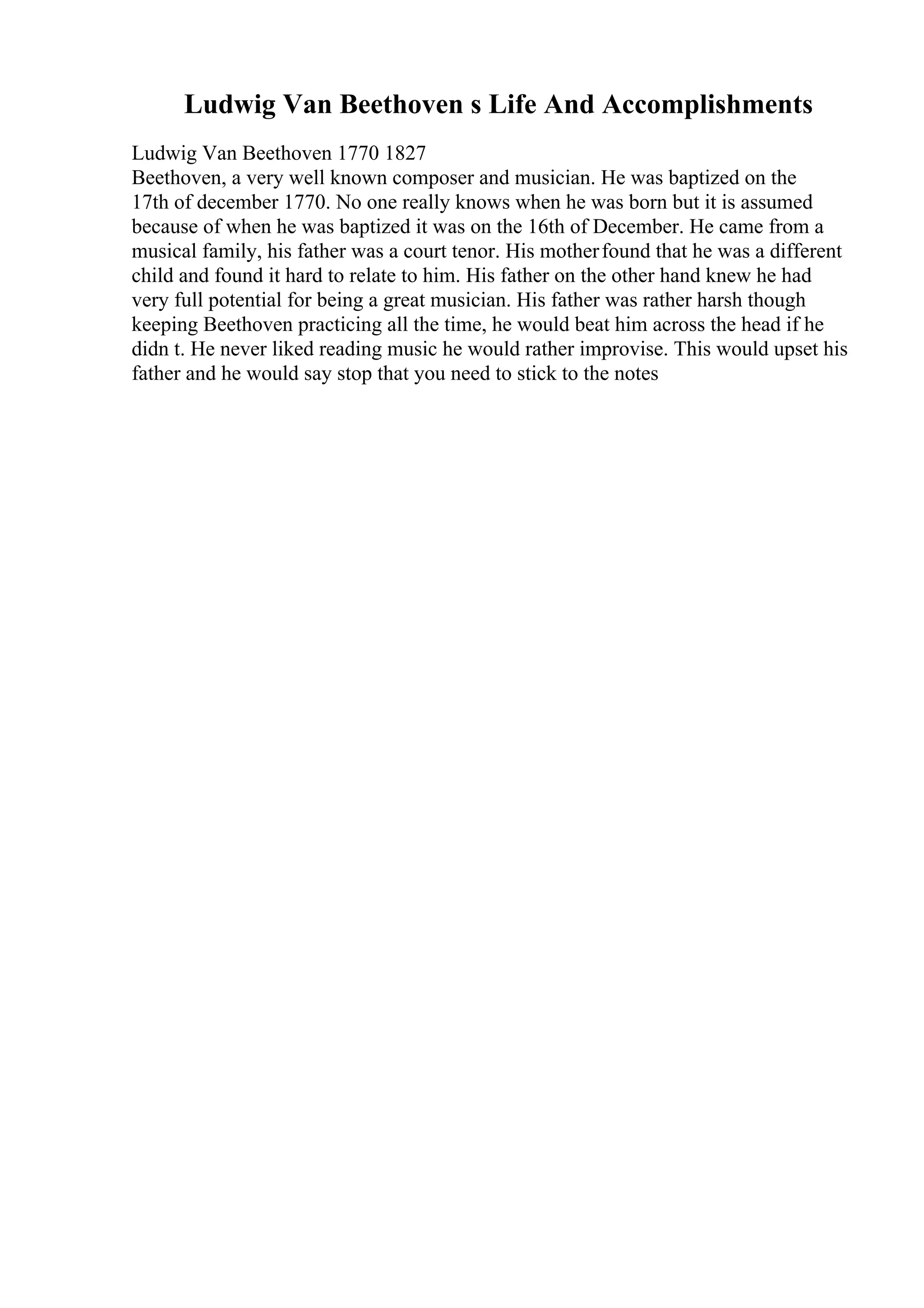 Ludwig Van Beethoven s Life And Accomplishments
Ludwig Van Beethoven 1770 1827
Beethoven, a very well known composer and musician. He was baptized on the
17th of december 1770. No one really knows when he was born but it is assumed
because of when he was baptized it was on the 16th of December. He came from a
musical family, his father was a court tenor. His motherfound that he was a different
child and found it hard to relate to him. His father on the other hand knew he had
very full potential for being a great musician. His father was rather harsh though
keeping Beethoven practicing all the time, he would beat him across the head if he
didn t. He never liked reading music he would rather improvise. This would upset his
father and he would say stop that you need to stick to the notes
 