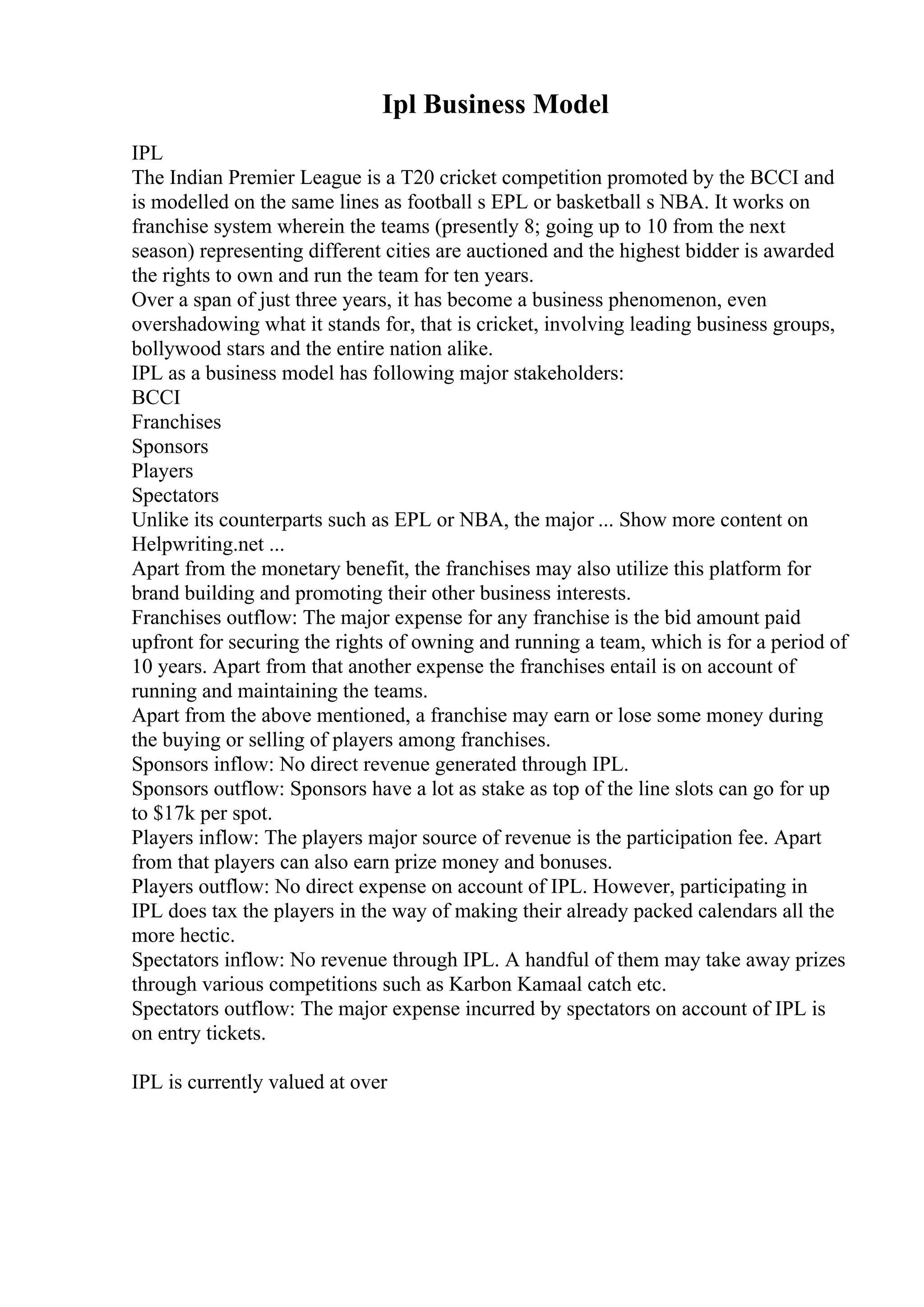 Ipl Business Model
IPL
The Indian Premier League is a T20 cricket competition promoted by the BCCI and
is modelled on the same lines as football s EPL or basketball s NBA. It works on
franchise system wherein the teams (presently 8; going up to 10 from the next
season) representing different cities are auctioned and the highest bidder is awarded
the rights to own and run the team for ten years.
Over a span of just three years, it has become a business phenomenon, even
overshadowing what it stands for, that is cricket, involving leading business groups,
bollywood stars and the entire nation alike.
IPL as a business model has following major stakeholders:
BCCI
Franchises
Sponsors
Players
Spectators
Unlike its counterparts such as EPL or NBA, the major ... Show more content on
Helpwriting.net ...
Apart from the monetary benefit, the franchises may also utilize this platform for
brand building and promoting their other business interests.
Franchises outflow: The major expense for any franchise is the bid amount paid
upfront for securing the rights of owning and running a team, which is for a period of
10 years. Apart from that another expense the franchises entail is on account of
running and maintaining the teams.
Apart from the above mentioned, a franchise may earn or lose some money during
the buying or selling of players among franchises.
Sponsors inflow: No direct revenue generated through IPL.
Sponsors outflow: Sponsors have a lot as stake as top of the line slots can go for up
to $17k per spot.
Players inflow: The players major source of revenue is the participation fee. Apart
from that players can also earn prize money and bonuses.
Players outflow: No direct expense on account of IPL. However, participating in
IPL does tax the players in the way of making their already packed calendars all the
more hectic.
Spectators inflow: No revenue through IPL. A handful of them may take away prizes
through various competitions such as Karbon Kamaal catch etc.
Spectators outflow: The major expense incurred by spectators on account of IPL is
on entry tickets.
IPL is currently valued at over
 