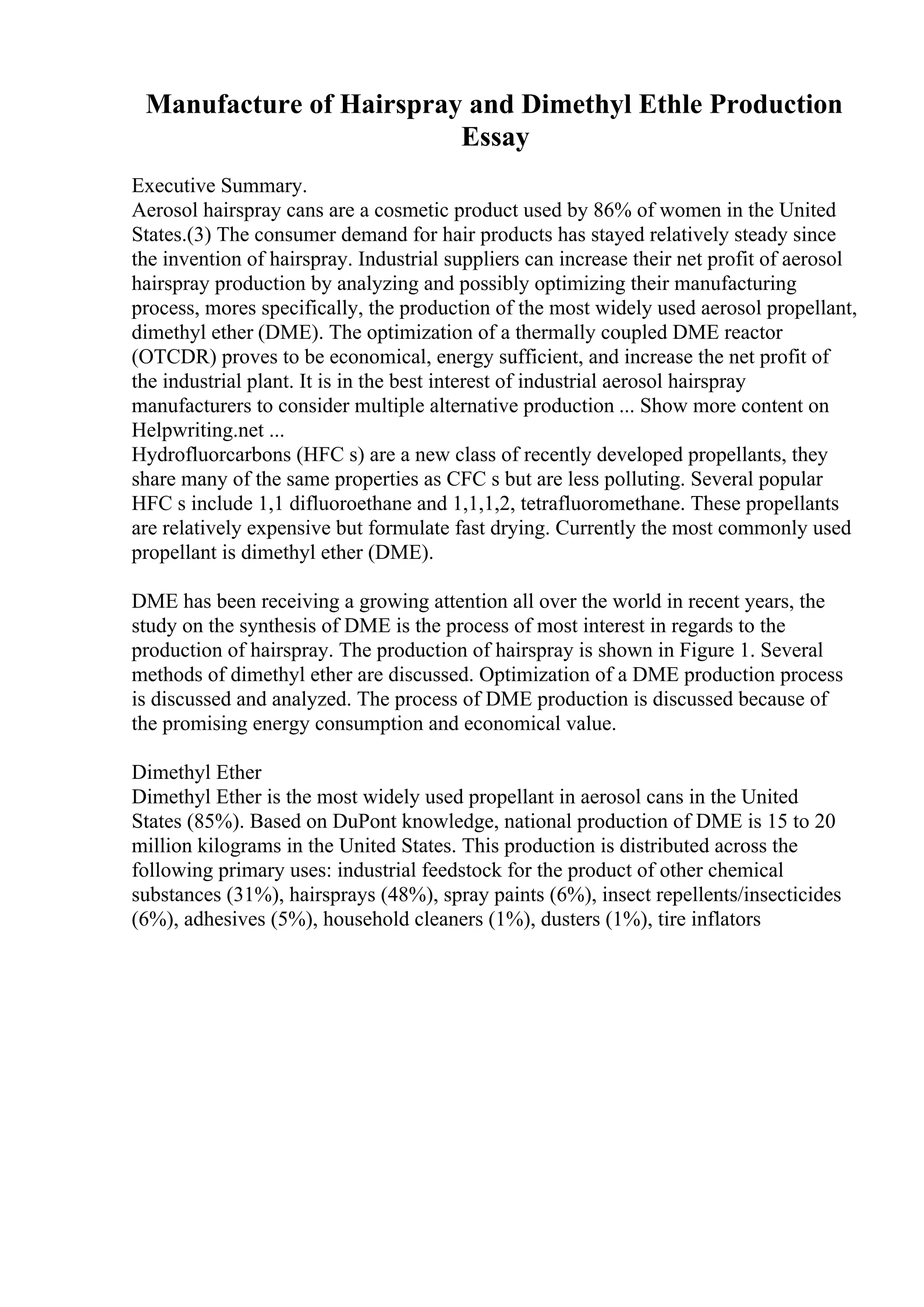 Manufacture of Hairspray and Dimethyl Ethle Production
Essay
Executive Summary.
Aerosol hairspray cans are a cosmetic product used by 86% of women in the United
States.(3) The consumer demand for hair products has stayed relatively steady since
the invention of hairspray. Industrial suppliers can increase their net profit of aerosol
hairspray production by analyzing and possibly optimizing their manufacturing
process, mores specifically, the production of the most widely used aerosol propellant,
dimethyl ether (DME). The optimization of a thermally coupled DME reactor
(OTCDR) proves to be economical, energy sufficient, and increase the net profit of
the industrial plant. It is in the best interest of industrial aerosol hairspray
manufacturers to consider multiple alternative production ... Show more content on
Helpwriting.net ...
Hydrofluorcarbons (HFC s) are a new class of recently developed propellants, they
share many of the same properties as CFC s but are less polluting. Several popular
HFC s include 1,1 difluoroethane and 1,1,1,2, tetrafluoromethane. These propellants
are relatively expensive but formulate fast drying. Currently the most commonly used
propellant is dimethyl ether (DME).
DME has been receiving a growing attention all over the world in recent years, the
study on the synthesis of DME is the process of most interest in regards to the
production of hairspray. The production of hairspray is shown in Figure 1. Several
methods of dimethyl ether are discussed. Optimization of a DME production process
is discussed and analyzed. The process of DME production is discussed because of
the promising energy consumption and economical value.
Dimethyl Ether
Dimethyl Ether is the most widely used propellant in aerosol cans in the United
States (85%). Based on DuPont knowledge, national production of DME is 15 to 20
million kilograms in the United States. This production is distributed across the
following primary uses: industrial feedstock for the product of other chemical
substances (31%), hairsprays (48%), spray paints (6%), insect repellents/insecticides
(6%), adhesives (5%), household cleaners (1%), dusters (1%), tire inflators
 