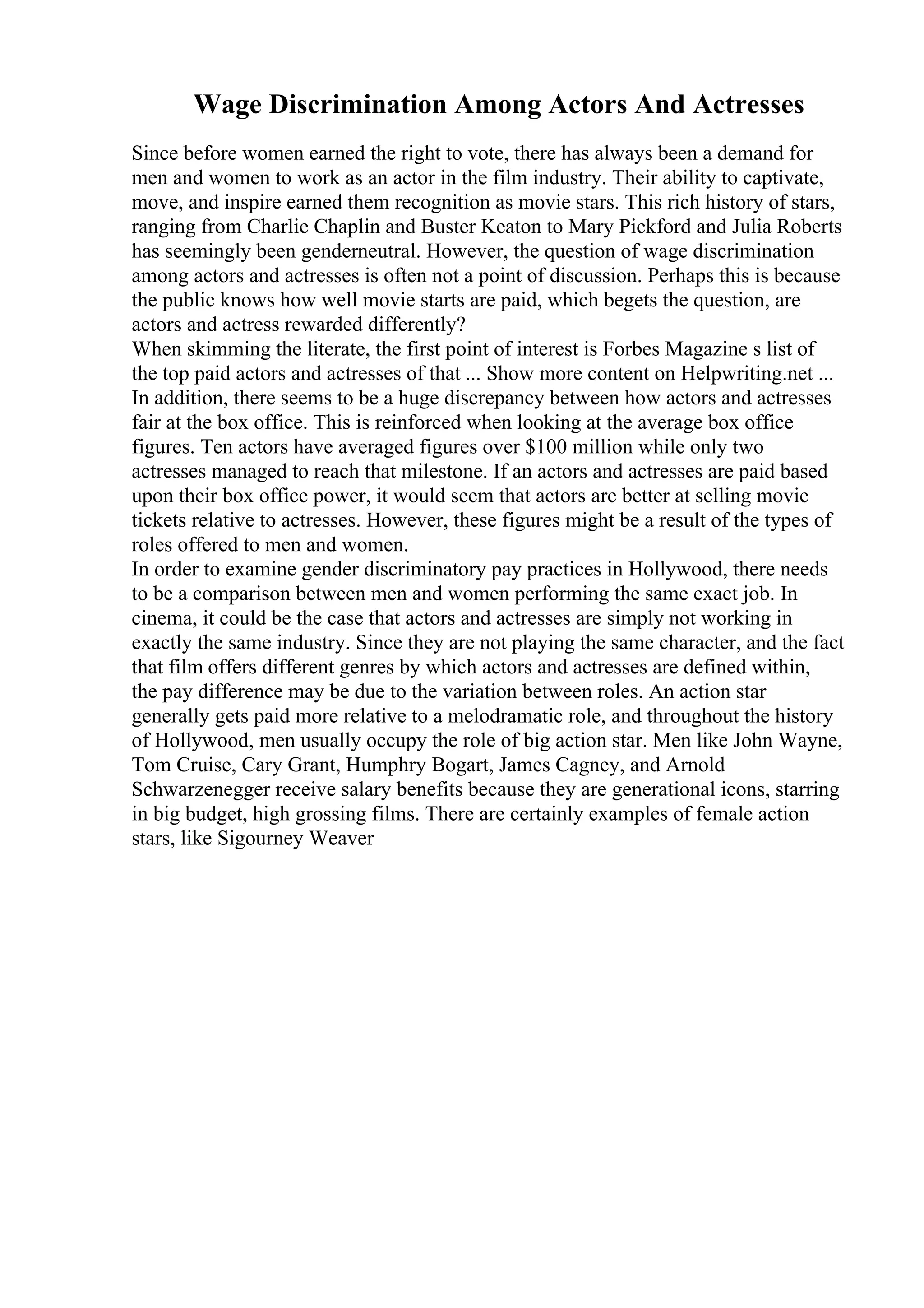 Wage Discrimination Among Actors And Actresses
Since before women earned the right to vote, there has always been a demand for
men and women to work as an actor in the film industry. Their ability to captivate,
move, and inspire earned them recognition as movie stars. This rich history of stars,
ranging from Charlie Chaplin and Buster Keaton to Mary Pickford and Julia Roberts
has seemingly been genderneutral. However, the question of wage discrimination
among actors and actresses is often not a point of discussion. Perhaps this is because
the public knows how well movie starts are paid, which begets the question, are
actors and actress rewarded differently?
When skimming the literate, the first point of interest is Forbes Magazine s list of
the top paid actors and actresses of that ... Show more content on Helpwriting.net ...
In addition, there seems to be a huge discrepancy between how actors and actresses
fair at the box office. This is reinforced when looking at the average box office
figures. Ten actors have averaged figures over $100 million while only two
actresses managed to reach that milestone. If an actors and actresses are paid based
upon their box office power, it would seem that actors are better at selling movie
tickets relative to actresses. However, these figures might be a result of the types of
roles offered to men and women.
In order to examine gender discriminatory pay practices in Hollywood, there needs
to be a comparison between men and women performing the same exact job. In
cinema, it could be the case that actors and actresses are simply not working in
exactly the same industry. Since they are not playing the same character, and the fact
that film offers different genres by which actors and actresses are defined within,
the pay difference may be due to the variation between roles. An action star
generally gets paid more relative to a melodramatic role, and throughout the history
of Hollywood, men usually occupy the role of big action star. Men like John Wayne,
Tom Cruise, Cary Grant, Humphry Bogart, James Cagney, and Arnold
Schwarzenegger receive salary benefits because they are generational icons, starring
in big budget, high grossing films. There are certainly examples of female action
stars, like Sigourney Weaver
 