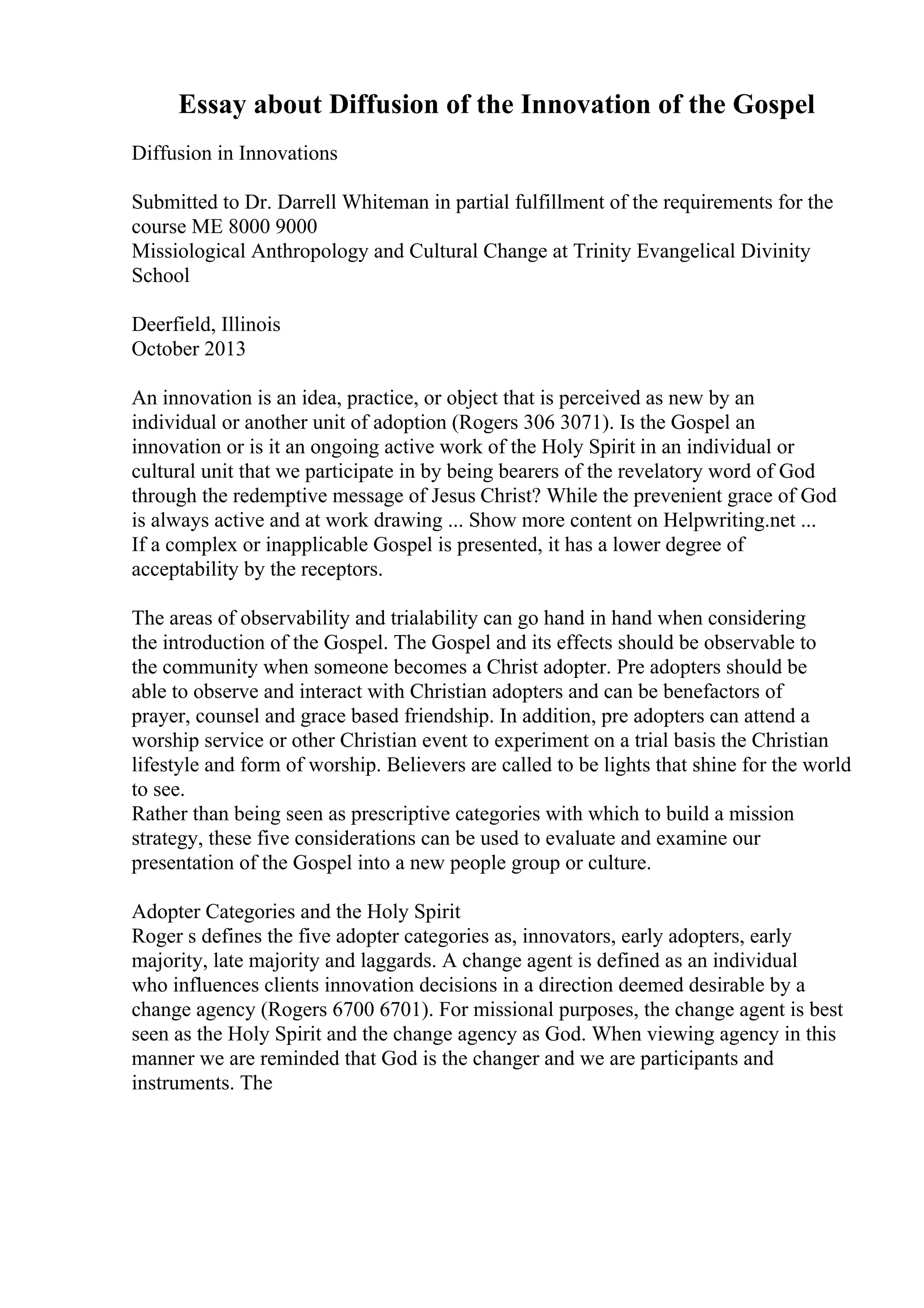 Essay about Diffusion of the Innovation of the Gospel
Diffusion in Innovations
Submitted to Dr. Darrell Whiteman in partial fulfillment of the requirements for the
course ME 8000 9000
Missiological Anthropology and Cultural Change at Trinity Evangelical Divinity
School
Deerfield, Illinois
October 2013
An innovation is an idea, practice, or object that is perceived as new by an
individual or another unit of adoption (Rogers 306 3071). Is the Gospel an
innovation or is it an ongoing active work of the Holy Spirit in an individual or
cultural unit that we participate in by being bearers of the revelatory word of God
through the redemptive message of Jesus Christ? While the prevenient grace of God
is always active and at work drawing ... Show more content on Helpwriting.net ...
If a complex or inapplicable Gospel is presented, it has a lower degree of
acceptability by the receptors.
The areas of observability and trialability can go hand in hand when considering
the introduction of the Gospel. The Gospel and its effects should be observable to
the community when someone becomes a Christ adopter. Pre adopters should be
able to observe and interact with Christian adopters and can be benefactors of
prayer, counsel and grace based friendship. In addition, pre adopters can attend a
worship service or other Christian event to experiment on a trial basis the Christian
lifestyle and form of worship. Believers are called to be lights that shine for the world
to see.
Rather than being seen as prescriptive categories with which to build a mission
strategy, these five considerations can be used to evaluate and examine our
presentation of the Gospel into a new people group or culture.
Adopter Categories and the Holy Spirit
Roger s defines the five adopter categories as, innovators, early adopters, early
majority, late majority and laggards. A change agent is defined as an individual
who influences clients innovation decisions in a direction deemed desirable by a
change agency (Rogers 6700 6701). For missional purposes, the change agent is best
seen as the Holy Spirit and the change agency as God. When viewing agency in this
manner we are reminded that God is the changer and we are participants and
instruments. The
 