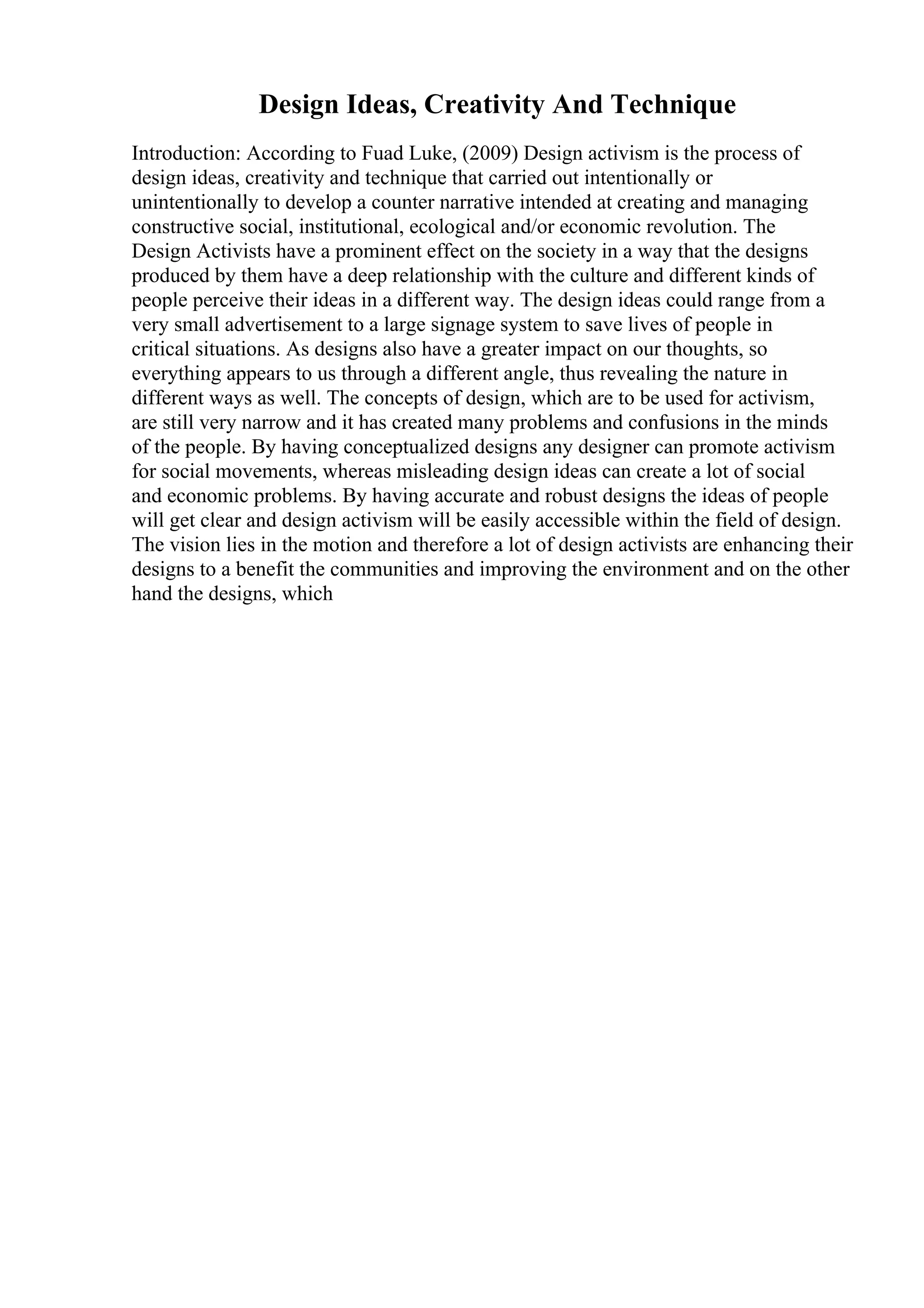 Design Ideas, Creativity And Technique
Introduction: According to Fuad Luke, (2009) Design activism is the process of
design ideas, creativity and technique that carried out intentionally or
unintentionally to develop a counter narrative intended at creating and managing
constructive social, institutional, ecological and/or economic revolution. The
Design Activists have a prominent effect on the society in a way that the designs
produced by them have a deep relationship with the culture and different kinds of
people perceive their ideas in a different way. The design ideas could range from a
very small advertisement to a large signage system to save lives of people in
critical situations. As designs also have a greater impact on our thoughts, so
everything appears to us through a different angle, thus revealing the nature in
different ways as well. The concepts of design, which are to be used for activism,
are still very narrow and it has created many problems and confusions in the minds
of the people. By having conceptualized designs any designer can promote activism
for social movements, whereas misleading design ideas can create a lot of social
and economic problems. By having accurate and robust designs the ideas of people
will get clear and design activism will be easily accessible within the field of design.
The vision lies in the motion and therefore a lot of design activists are enhancing their
designs to a benefit the communities and improving the environment and on the other
hand the designs, which
 
