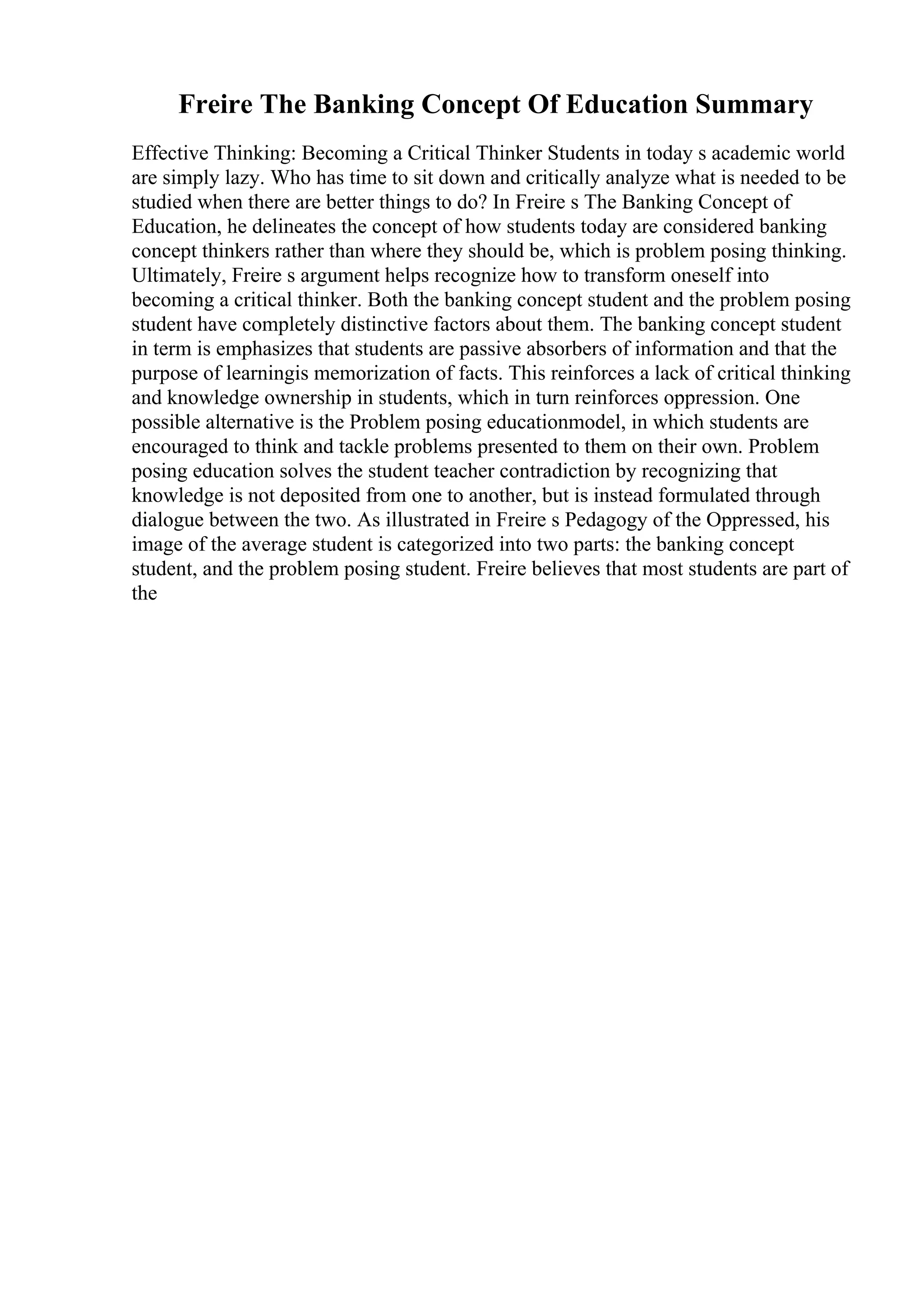 Freire The Banking Concept Of Education Summary
Effective Thinking: Becoming a Critical Thinker Students in today s academic world
are simply lazy. Who has time to sit down and critically analyze what is needed to be
studied when there are better things to do? In Freire s The Banking Concept of
Education, he delineates the concept of how students today are considered banking
concept thinkers rather than where they should be, which is problem posing thinking.
Ultimately, Freire s argument helps recognize how to transform oneself into
becoming a critical thinker. Both the banking concept student and the problem posing
student have completely distinctive factors about them. The banking concept student
in term is emphasizes that students are passive absorbers of information and that the
purpose of learningis memorization of facts. This reinforces a lack of critical thinking
and knowledge ownership in students, which in turn reinforces oppression. One
possible alternative is the Problem posing educationmodel, in which students are
encouraged to think and tackle problems presented to them on their own. Problem
posing education solves the student teacher contradiction by recognizing that
knowledge is not deposited from one to another, but is instead formulated through
dialogue between the two. As illustrated in Freire s Pedagogy of the Oppressed, his
image of the average student is categorized into two parts: the banking concept
student, and the problem posing student. Freire believes that most students are part of
the
 