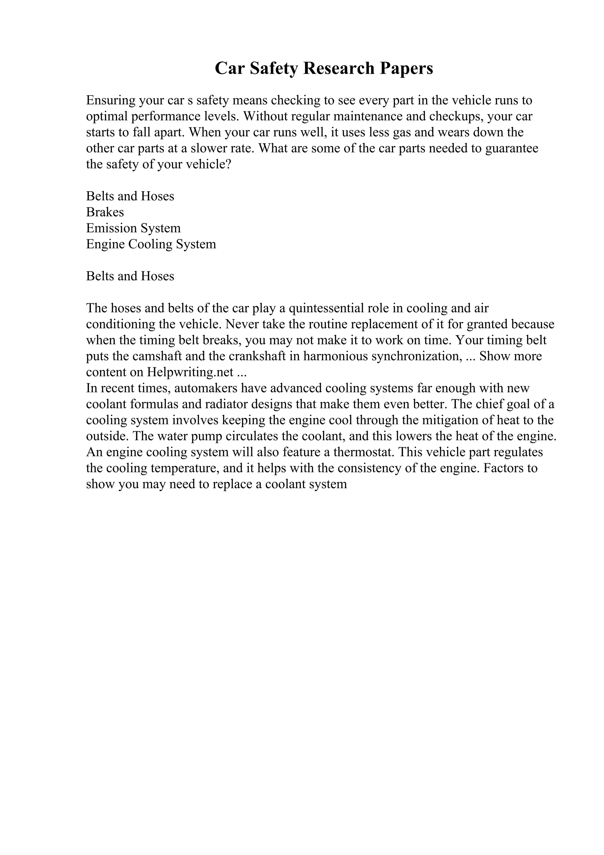 Car Safety Research Papers
Ensuring your car s safety means checking to see every part in the vehicle runs to
optimal performance levels. Without regular maintenance and checkups, your car
starts to fall apart. When your car runs well, it uses less gas and wears down the
other car parts at a slower rate. What are some of the car parts needed to guarantee
the safety of your vehicle?
Belts and Hoses
Brakes
Emission System
Engine Cooling System
Belts and Hoses
The hoses and belts of the car play a quintessential role in cooling and air
conditioning the vehicle. Never take the routine replacement of it for granted because
when the timing belt breaks, you may not make it to work on time. Your timing belt
puts the camshaft and the crankshaft in harmonious synchronization, ... Show more
content on Helpwriting.net ...
In recent times, automakers have advanced cooling systems far enough with new
coolant formulas and radiator designs that make them even better. The chief goal of a
cooling system involves keeping the engine cool through the mitigation of heat to the
outside. The water pump circulates the coolant, and this lowers the heat of the engine.
An engine cooling system will also feature a thermostat. This vehicle part regulates
the cooling temperature, and it helps with the consistency of the engine. Factors to
show you may need to replace a coolant system
 