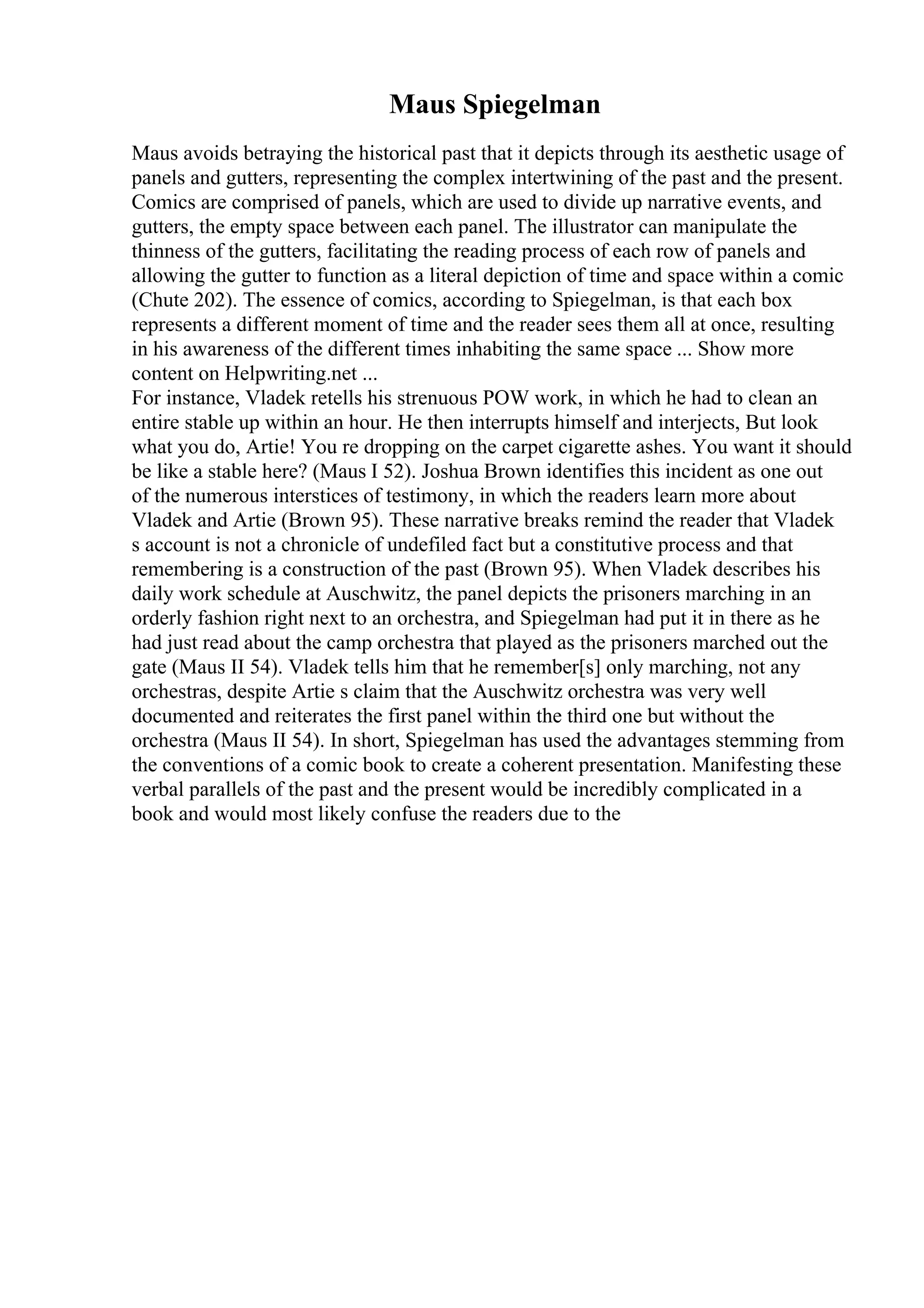 Maus Spiegelman
Maus avoids betraying the historical past that it depicts through its aesthetic usage of
panels and gutters, representing the complex intertwining of the past and the present.
Comics are comprised of panels, which are used to divide up narrative events, and
gutters, the empty space between each panel. The illustrator can manipulate the
thinness of the gutters, facilitating the reading process of each row of panels and
allowing the gutter to function as a literal depiction of time and space within a comic
(Chute 202). The essence of comics, according to Spiegelman, is that each box
represents a different moment of time and the reader sees them all at once, resulting
in his awareness of the different times inhabiting the same space ... Show more
content on Helpwriting.net ...
For instance, Vladek retells his strenuous POW work, in which he had to clean an
entire stable up within an hour. He then interrupts himself and interjects, But look
what you do, Artie! You re dropping on the carpet cigarette ashes. You want it should
be like a stable here? (Maus I 52). Joshua Brown identifies this incident as one out
of the numerous interstices of testimony, in which the readers learn more about
Vladek and Artie (Brown 95). These narrative breaks remind the reader that Vladek
s account is not a chronicle of undefiled fact but a constitutive process and that
remembering is a construction of the past (Brown 95). When Vladek describes his
daily work schedule at Auschwitz, the panel depicts the prisoners marching in an
orderly fashion right next to an orchestra, and Spiegelman had put it in there as he
had just read about the camp orchestra that played as the prisoners marched out the
gate (Maus II 54). Vladek tells him that he remember[s] only marching, not any
orchestras, despite Artie s claim that the Auschwitz orchestra was very well
documented and reiterates the first panel within the third one but without the
orchestra (Maus II 54). In short, Spiegelman has used the advantages stemming from
the conventions of a comic book to create a coherent presentation. Manifesting these
verbal parallels of the past and the present would be incredibly complicated in a
book and would most likely confuse the readers due to the
 