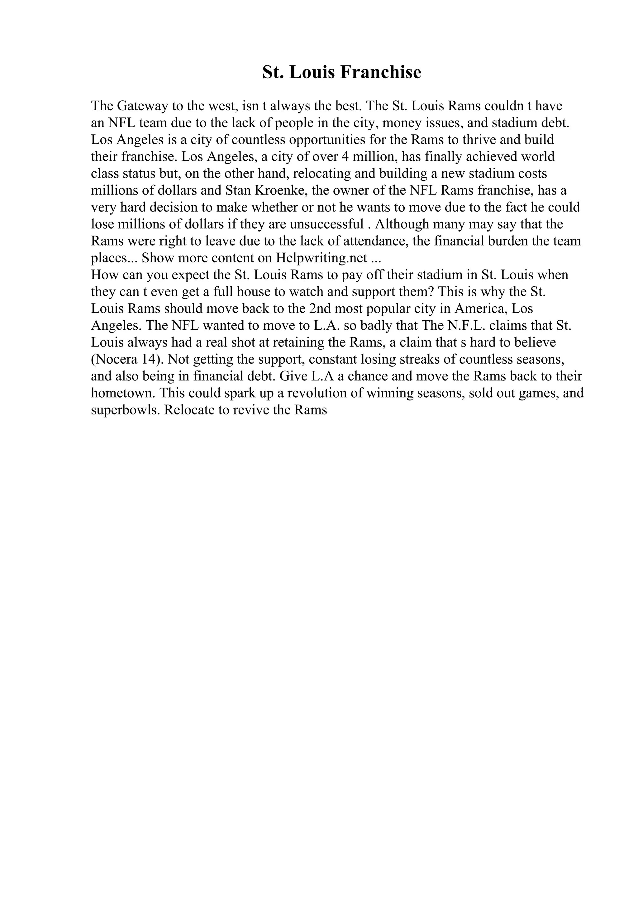 St. Louis Franchise
The Gateway to the west, isn t always the best. The St. Louis Rams couldn t have
an NFL team due to the lack of people in the city, money issues, and stadium debt.
Los Angeles is a city of countless opportunities for the Rams to thrive and build
their franchise. Los Angeles, a city of over 4 million, has finally achieved world
class status but, on the other hand, relocating and building a new stadium costs
millions of dollars and Stan Kroenke, the owner of the NFL Rams franchise, has a
very hard decision to make whether or not he wants to move due to the fact he could
lose millions of dollars if they are unsuccessful . Although many may say that the
Rams were right to leave due to the lack of attendance, the financial burden the team
places... Show more content on Helpwriting.net ...
How can you expect the St. Louis Rams to pay off their stadium in St. Louis when
they can t even get a full house to watch and support them? This is why the St.
Louis Rams should move back to the 2nd most popular city in America, Los
Angeles. The NFL wanted to move to L.A. so badly that The N.F.L. claims that St.
Louis always had a real shot at retaining the Rams, a claim that s hard to believe
(Nocera 14). Not getting the support, constant losing streaks of countless seasons,
and also being in financial debt. Give L.A a chance and move the Rams back to their
hometown. This could spark up a revolution of winning seasons, sold out games, and
superbowls. Relocate to revive the Rams
 