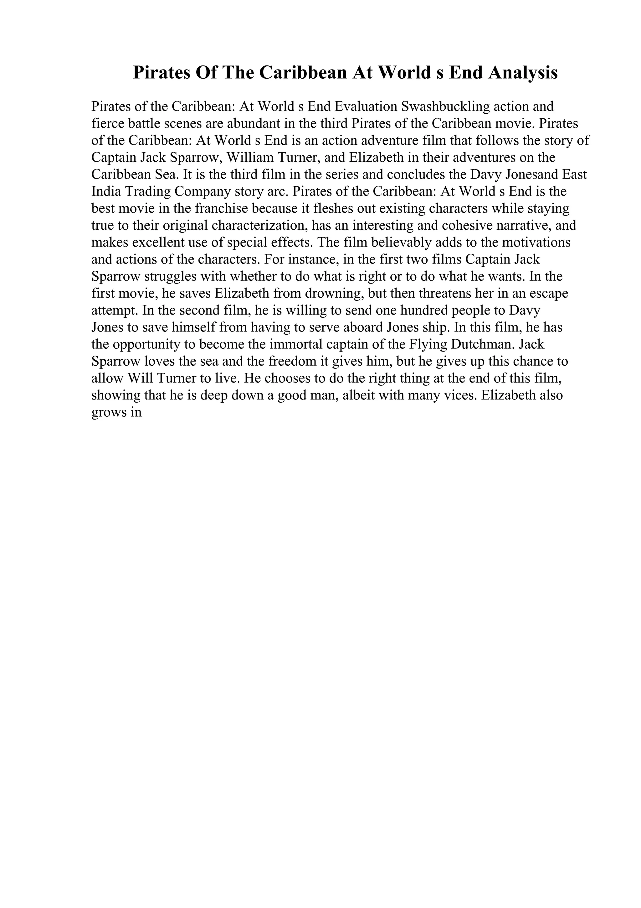 Pirates Of The Caribbean At World s End Analysis
Pirates of the Caribbean: At World s End Evaluation Swashbuckling action and
fierce battle scenes are abundant in the third Pirates of the Caribbean movie. Pirates
of the Caribbean: At World s End is an action adventure film that follows the story of
Captain Jack Sparrow, William Turner, and Elizabeth in their adventures on the
Caribbean Sea. It is the third film in the series and concludes the Davy Jonesand East
India Trading Company story arc. Pirates of the Caribbean: At World s End is the
best movie in the franchise because it fleshes out existing characters while staying
true to their original characterization, has an interesting and cohesive narrative, and
makes excellent use of special effects. The film believably adds to the motivations
and actions of the characters. For instance, in the first two films Captain Jack
Sparrow struggles with whether to do what is right or to do what he wants. In the
first movie, he saves Elizabeth from drowning, but then threatens her in an escape
attempt. In the second film, he is willing to send one hundred people to Davy
Jones to save himself from having to serve aboard Jones ship. In this film, he has
the opportunity to become the immortal captain of the Flying Dutchman. Jack
Sparrow loves the sea and the freedom it gives him, but he gives up this chance to
allow Will Turner to live. He chooses to do the right thing at the end of this film,
showing that he is deep down a good man, albeit with many vices. Elizabeth also
grows in
 