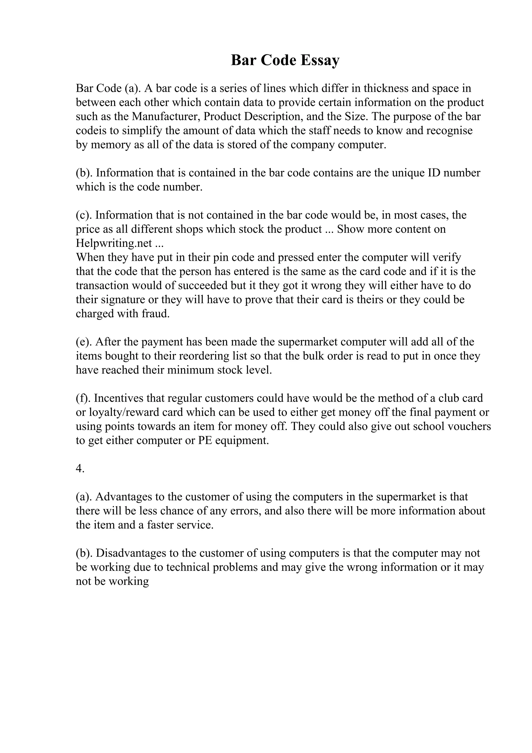 Bar Code Essay
Bar Code (a). A bar code is a series of lines which differ in thickness and space in
between each other which contain data to provide certain information on the product
such as the Manufacturer, Product Description, and the Size. The purpose of the bar
codeis to simplify the amount of data which the staff needs to know and recognise
by memory as all of the data is stored of the company computer.
(b). Information that is contained in the bar code contains are the unique ID number
which is the code number.
(c). Information that is not contained in the bar code would be, in most cases, the
price as all different shops which stock the product ... Show more content on
Helpwriting.net ...
When they have put in their pin code and pressed enter the computer will verify
that the code that the person has entered is the same as the card code and if it is the
transaction would of succeeded but it they got it wrong they will either have to do
their signature or they will have to prove that their card is theirs or they could be
charged with fraud.
(e). After the payment has been made the supermarket computer will add all of the
items bought to their reordering list so that the bulk order is read to put in once they
have reached their minimum stock level.
(f). Incentives that regular customers could have would be the method of a club card
or loyalty/reward card which can be used to either get money off the final payment or
using points towards an item for money off. They could also give out school vouchers
to get either computer or PE equipment.
4.
(a). Advantages to the customer of using the computers in the supermarket is that
there will be less chance of any errors, and also there will be more information about
the item and a faster service.
(b). Disadvantages to the customer of using computers is that the computer may not
be working due to technical problems and may give the wrong information or it may
not be working
 