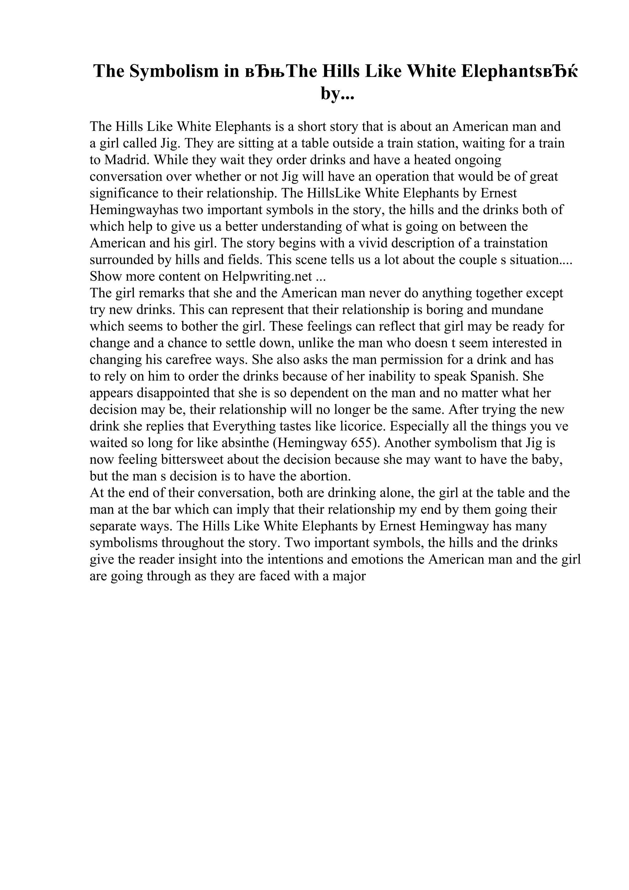 The Symbolism in вЂњThe Hills Like White ElephantsвЂќ
by...
The Hills Like White Elephants is a short story that is about an American man and
a girl called Jig. They are sitting at a table outside a train station, waiting for a train
to Madrid. While they wait they order drinks and have a heated ongoing
conversation over whether or not Jig will have an operation that would be of great
significance to their relationship. The HillsLike White Elephants by Ernest
Hemingwayhas two important symbols in the story, the hills and the drinks both of
which help to give us a better understanding of what is going on between the
American and his girl. The story begins with a vivid description of a trainstation
surrounded by hills and fields. This scene tells us a lot about the couple s situation....
Show more content on Helpwriting.net ...
The girl remarks that she and the American man never do anything together except
try new drinks. This can represent that their relationship is boring and mundane
which seems to bother the girl. These feelings can reflect that girl may be ready for
change and a chance to settle down, unlike the man who doesn t seem interested in
changing his carefree ways. She also asks the man permission for a drink and has
to rely on him to order the drinks because of her inability to speak Spanish. She
appears disappointed that she is so dependent on the man and no matter what her
decision may be, their relationship will no longer be the same. After trying the new
drink she replies that Everything tastes like licorice. Especially all the things you ve
waited so long for like absinthe (Hemingway 655). Another symbolism that Jig is
now feeling bittersweet about the decision because she may want to have the baby,
but the man s decision is to have the abortion.
At the end of their conversation, both are drinking alone, the girl at the table and the
man at the bar which can imply that their relationship my end by them going their
separate ways. The Hills Like White Elephants by Ernest Hemingway has many
symbolisms throughout the story. Two important symbols, the hills and the drinks
give the reader insight into the intentions and emotions the American man and the girl
are going through as they are faced with a major
 