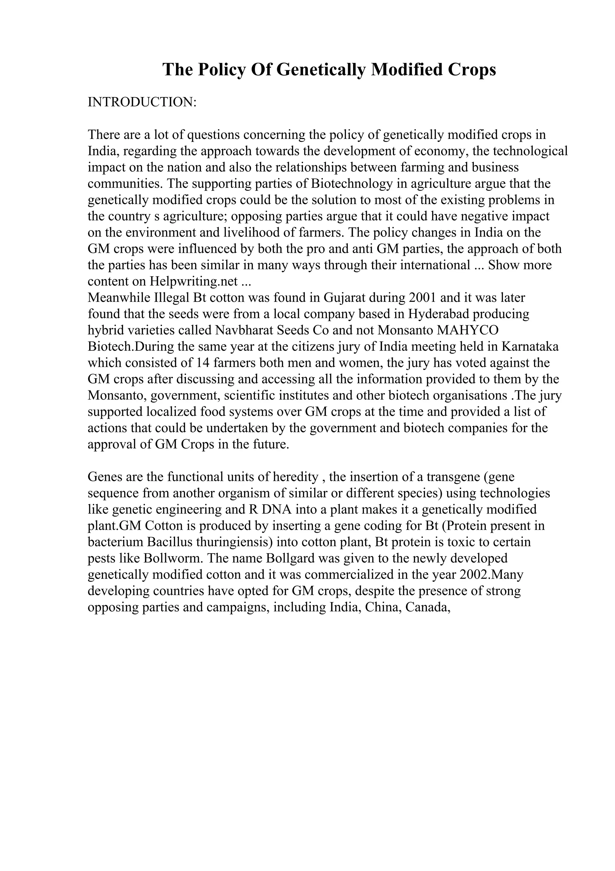The Policy Of Genetically Modified Crops
INTRODUCTION:
There are a lot of questions concerning the policy of genetically modified crops in
India, regarding the approach towards the development of economy, the technological
impact on the nation and also the relationships between farming and business
communities. The supporting parties of Biotechnology in agriculture argue that the
genetically modified crops could be the solution to most of the existing problems in
the country s agriculture; opposing parties argue that it could have negative impact
on the environment and livelihood of farmers. The policy changes in India on the
GM crops were influenced by both the pro and anti GM parties, the approach of both
the parties has been similar in many ways through their international ... Show more
content on Helpwriting.net ...
Meanwhile Illegal Bt cotton was found in Gujarat during 2001 and it was later
found that the seeds were from a local company based in Hyderabad producing
hybrid varieties called Navbharat Seeds Co and not Monsanto MAHYCO
Biotech.During the same year at the citizens jury of India meeting held in Karnataka
which consisted of 14 farmers both men and women, the jury has voted against the
GM crops after discussing and accessing all the information provided to them by the
Monsanto, government, scientific institutes and other biotech organisations .The jury
supported localized food systems over GM crops at the time and provided a list of
actions that could be undertaken by the government and biotech companies for the
approval of GM Crops in the future.
Genes are the functional units of heredity , the insertion of a transgene (gene
sequence from another organism of similar or different species) using technologies
like genetic engineering and R DNA into a plant makes it a genetically modified
plant.GM Cotton is produced by inserting a gene coding for Bt (Protein present in
bacterium Bacillus thuringiensis) into cotton plant, Bt protein is toxic to certain
pests like Bollworm. The name Bollgard was given to the newly developed
genetically modified cotton and it was commercialized in the year 2002.Many
developing countries have opted for GM crops, despite the presence of strong
opposing parties and campaigns, including India, China, Canada,
 
