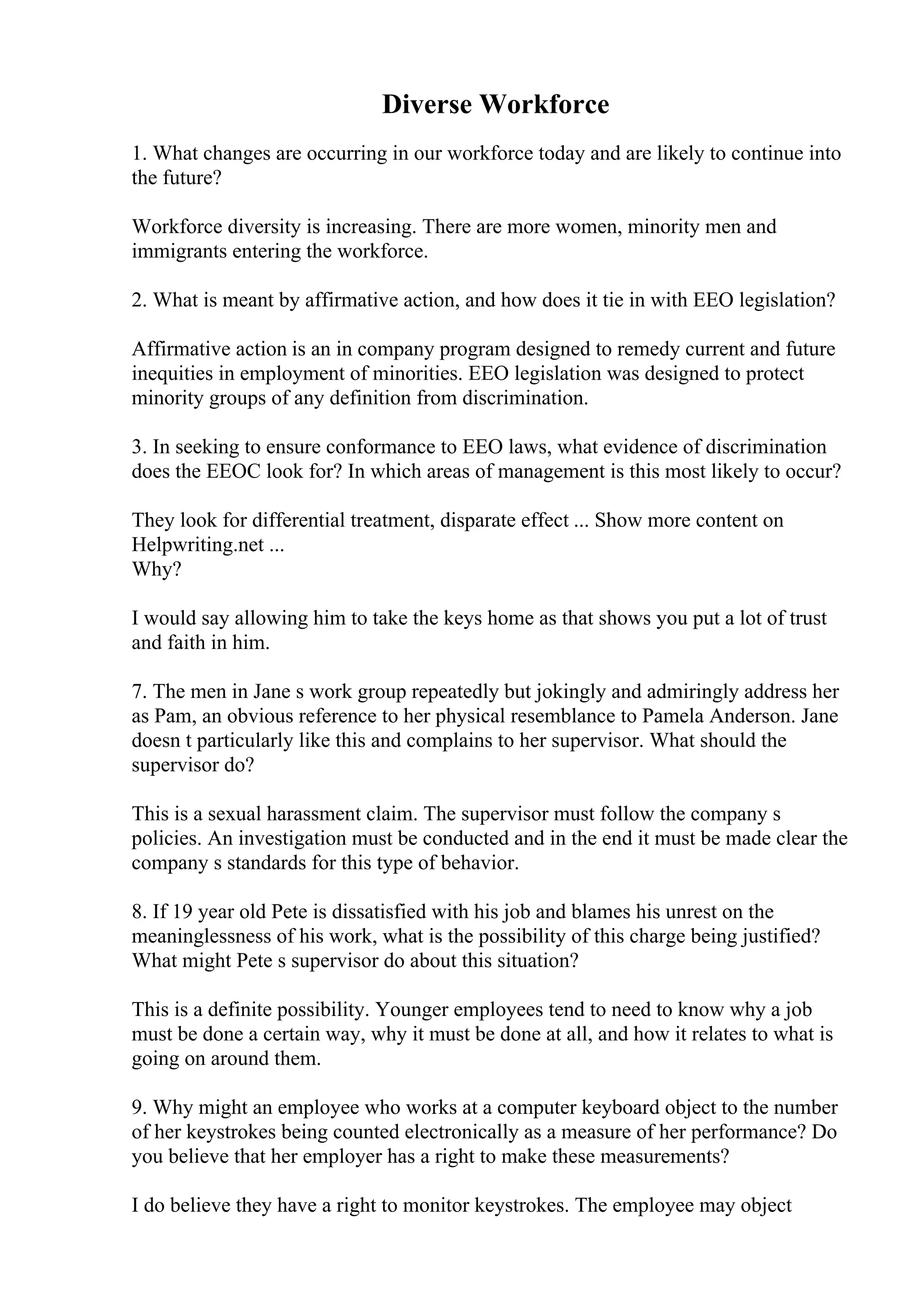 Diverse Workforce
1. What changes are occurring in our workforce today and are likely to continue into
the future?
Workforce diversity is increasing. There are more women, minority men and
immigrants entering the workforce.
2. What is meant by affirmative action, and how does it tie in with EEO legislation?
Affirmative action is an in company program designed to remedy current and future
inequities in employment of minorities. EEO legislation was designed to protect
minority groups of any definition from discrimination.
3. In seeking to ensure conformance to EEO laws, what evidence of discrimination
does the EEOC look for? In which areas of management is this most likely to occur?
They look for differential treatment, disparate effect ... Show more content on
Helpwriting.net ...
Why?
I would say allowing him to take the keys home as that shows you put a lot of trust
and faith in him.
7. The men in Jane s work group repeatedly but jokingly and admiringly address her
as Pam, an obvious reference to her physical resemblance to Pamela Anderson. Jane
doesn t particularly like this and complains to her supervisor. What should the
supervisor do?
This is a sexual harassment claim. The supervisor must follow the company s
policies. An investigation must be conducted and in the end it must be made clear the
company s standards for this type of behavior.
8. If 19 year old Pete is dissatisfied with his job and blames his unrest on the
meaninglessness of his work, what is the possibility of this charge being justified?
What might Pete s supervisor do about this situation?
This is a definite possibility. Younger employees tend to need to know why a job
must be done a certain way, why it must be done at all, and how it relates to what is
going on around them.
9. Why might an employee who works at a computer keyboard object to the number
of her keystrokes being counted electronically as a measure of her performance? Do
you believe that her employer has a right to make these measurements?
I do believe they have a right to monitor keystrokes. The employee may object
 