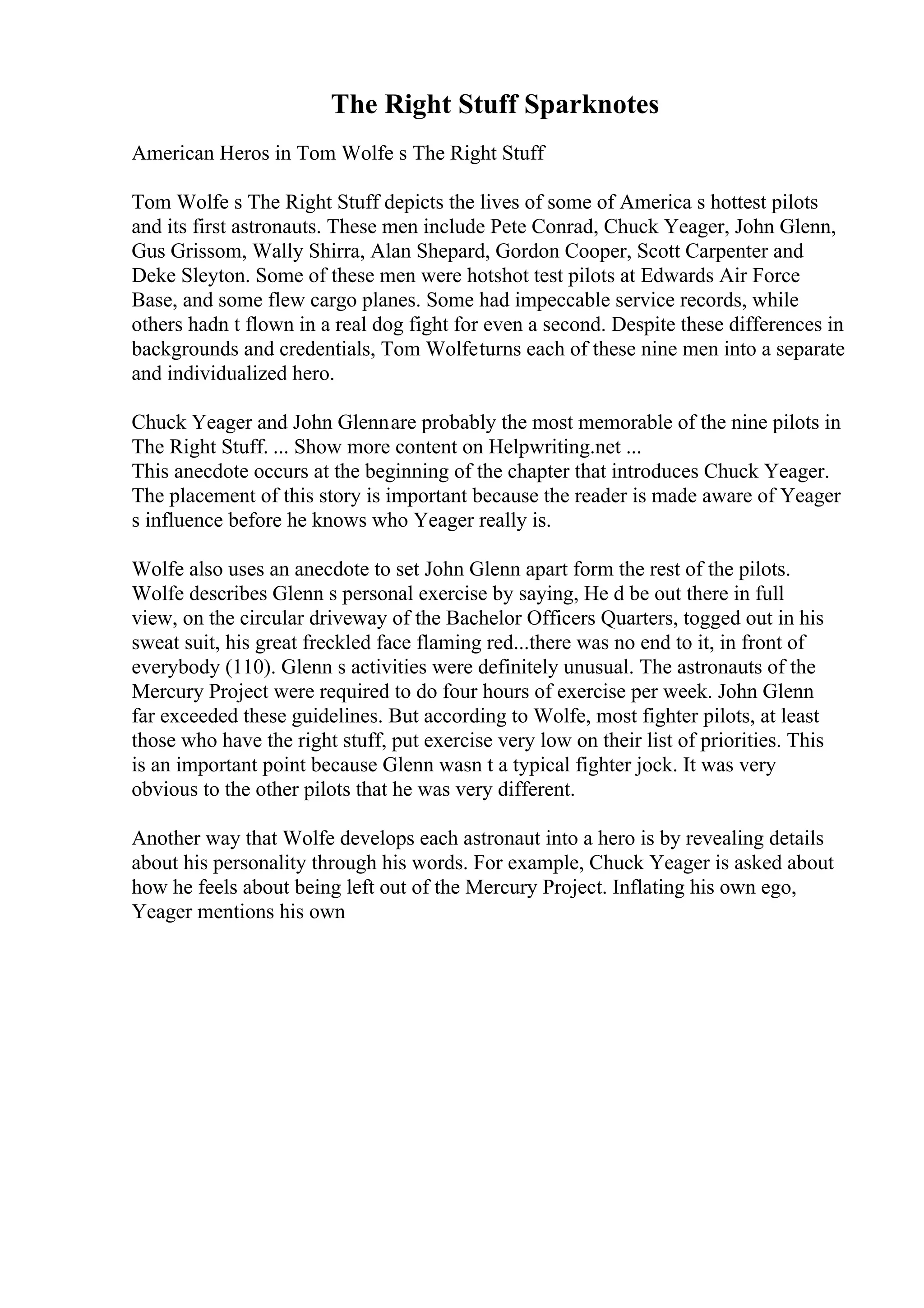 The Right Stuff Sparknotes
American Heros in Tom Wolfe s The Right Stuff
Tom Wolfe s The Right Stuff depicts the lives of some of America s hottest pilots
and its first astronauts. These men include Pete Conrad, Chuck Yeager, John Glenn,
Gus Grissom, Wally Shirra, Alan Shepard, Gordon Cooper, Scott Carpenter and
Deke Sleyton. Some of these men were hotshot test pilots at Edwards Air Force
Base, and some flew cargo planes. Some had impeccable service records, while
others hadn t flown in a real dog fight for even a second. Despite these differences in
backgrounds and credentials, Tom Wolfeturns each of these nine men into a separate
and individualized hero.
Chuck Yeager and John Glennare probably the most memorable of the nine pilots in
The Right Stuff. ... Show more content on Helpwriting.net ...
This anecdote occurs at the beginning of the chapter that introduces Chuck Yeager.
The placement of this story is important because the reader is made aware of Yeager
s influence before he knows who Yeager really is.
Wolfe also uses an anecdote to set John Glenn apart form the rest of the pilots.
Wolfe describes Glenn s personal exercise by saying, He d be out there in full
view, on the circular driveway of the Bachelor Officers Quarters, togged out in his
sweat suit, his great freckled face flaming red...there was no end to it, in front of
everybody (110). Glenn s activities were definitely unusual. The astronauts of the
Mercury Project were required to do four hours of exercise per week. John Glenn
far exceeded these guidelines. But according to Wolfe, most fighter pilots, at least
those who have the right stuff, put exercise very low on their list of priorities. This
is an important point because Glenn wasn t a typical fighter jock. It was very
obvious to the other pilots that he was very different.
Another way that Wolfe develops each astronaut into a hero is by revealing details
about his personality through his words. For example, Chuck Yeager is asked about
how he feels about being left out of the Mercury Project. Inflating his own ego,
Yeager mentions his own
 