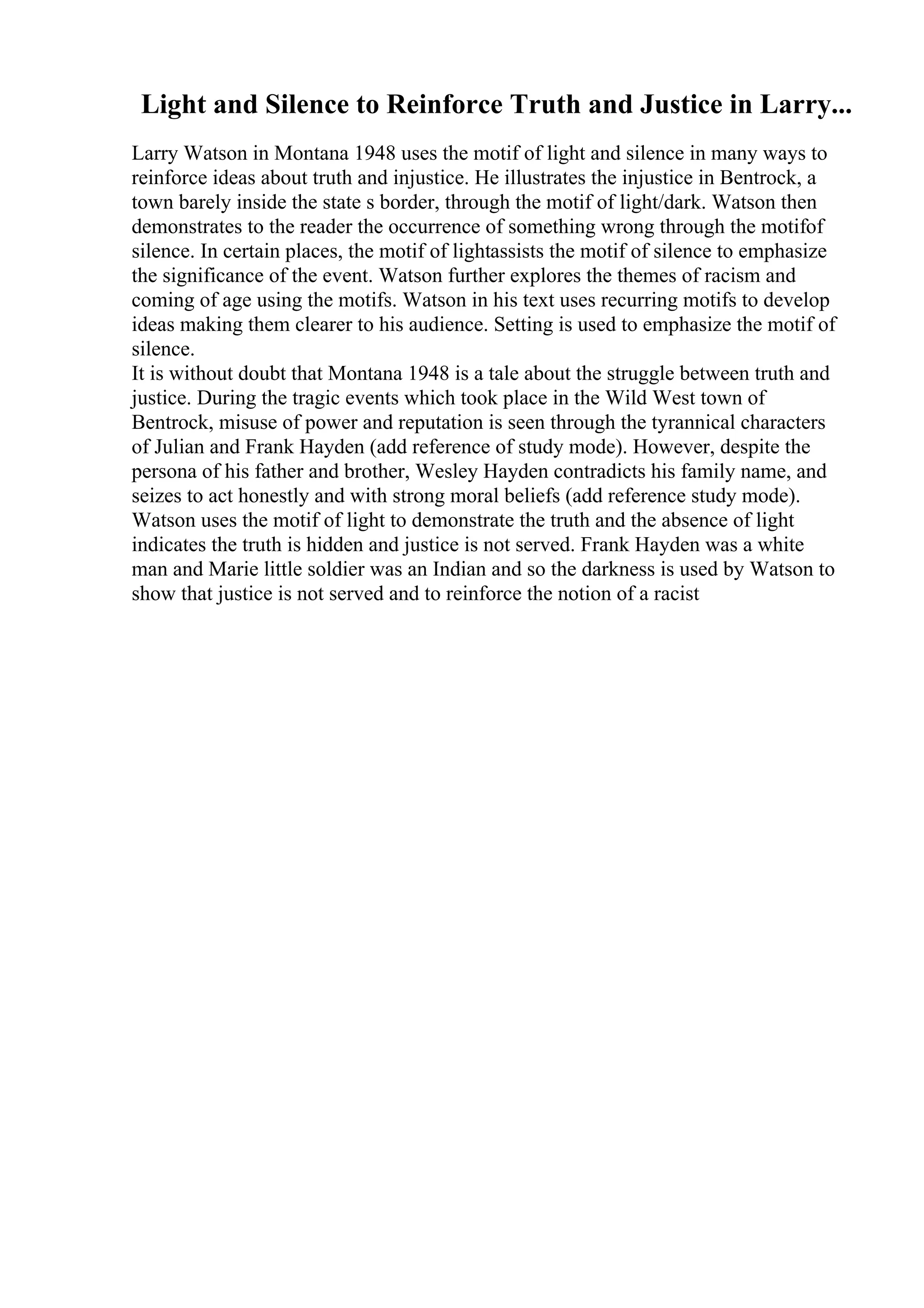Light and Silence to Reinforce Truth and Justice in Larry...
Larry Watson in Montana 1948 uses the motif of light and silence in many ways to
reinforce ideas about truth and injustice. He illustrates the injustice in Bentrock, a
town barely inside the state s border, through the motif of light/dark. Watson then
demonstrates to the reader the occurrence of something wrong through the motifof
silence. In certain places, the motif of lightassists the motif of silence to emphasize
the significance of the event. Watson further explores the themes of racism and
coming of age using the motifs. Watson in his text uses recurring motifs to develop
ideas making them clearer to his audience. Setting is used to emphasize the motif of
silence.
It is without doubt that Montana 1948 is a tale about the struggle between truth and
justice. During the tragic events which took place in the Wild West town of
Bentrock, misuse of power and reputation is seen through the tyrannical characters
of Julian and Frank Hayden (add reference of study mode). However, despite the
persona of his father and brother, Wesley Hayden contradicts his family name, and
seizes to act honestly and with strong moral beliefs (add reference study mode).
Watson uses the motif of light to demonstrate the truth and the absence of light
indicates the truth is hidden and justice is not served. Frank Hayden was a white
man and Marie little soldier was an Indian and so the darkness is used by Watson to
show that justice is not served and to reinforce the notion of a racist
 