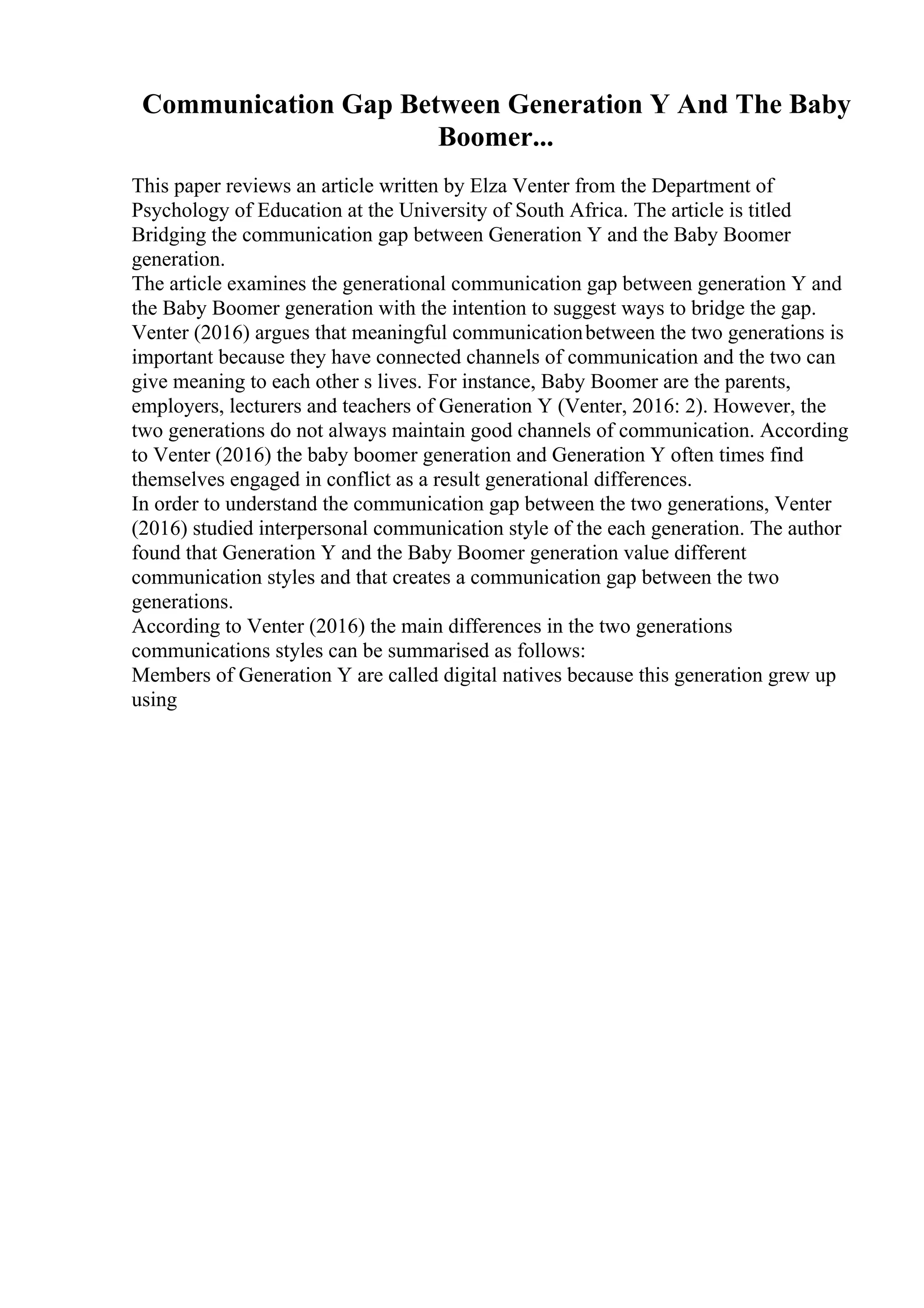 Communication Gap Between Generation Y And The Baby
Boomer...
This paper reviews an article written by Elza Venter from the Department of
Psychology of Education at the University of South Africa. The article is titled
Bridging the communication gap between Generation Y and the Baby Boomer
generation.
The article examines the generational communication gap between generation Y and
the Baby Boomer generation with the intention to suggest ways to bridge the gap.
Venter (2016) argues that meaningful communicationbetween the two generations is
important because they have connected channels of communication and the two can
give meaning to each other s lives. For instance, Baby Boomer are the parents,
employers, lecturers and teachers of Generation Y (Venter, 2016: 2). However, the
two generations do not always maintain good channels of communication. According
to Venter (2016) the baby boomer generation and Generation Y often times find
themselves engaged in conflict as a result generational differences.
In order to understand the communication gap between the two generations, Venter
(2016) studied interpersonal communication style of the each generation. The author
found that Generation Y and the Baby Boomer generation value different
communication styles and that creates a communication gap between the two
generations.
According to Venter (2016) the main differences in the two generations
communications styles can be summarised as follows:
Members of Generation Y are called digital natives because this generation grew up
using
 