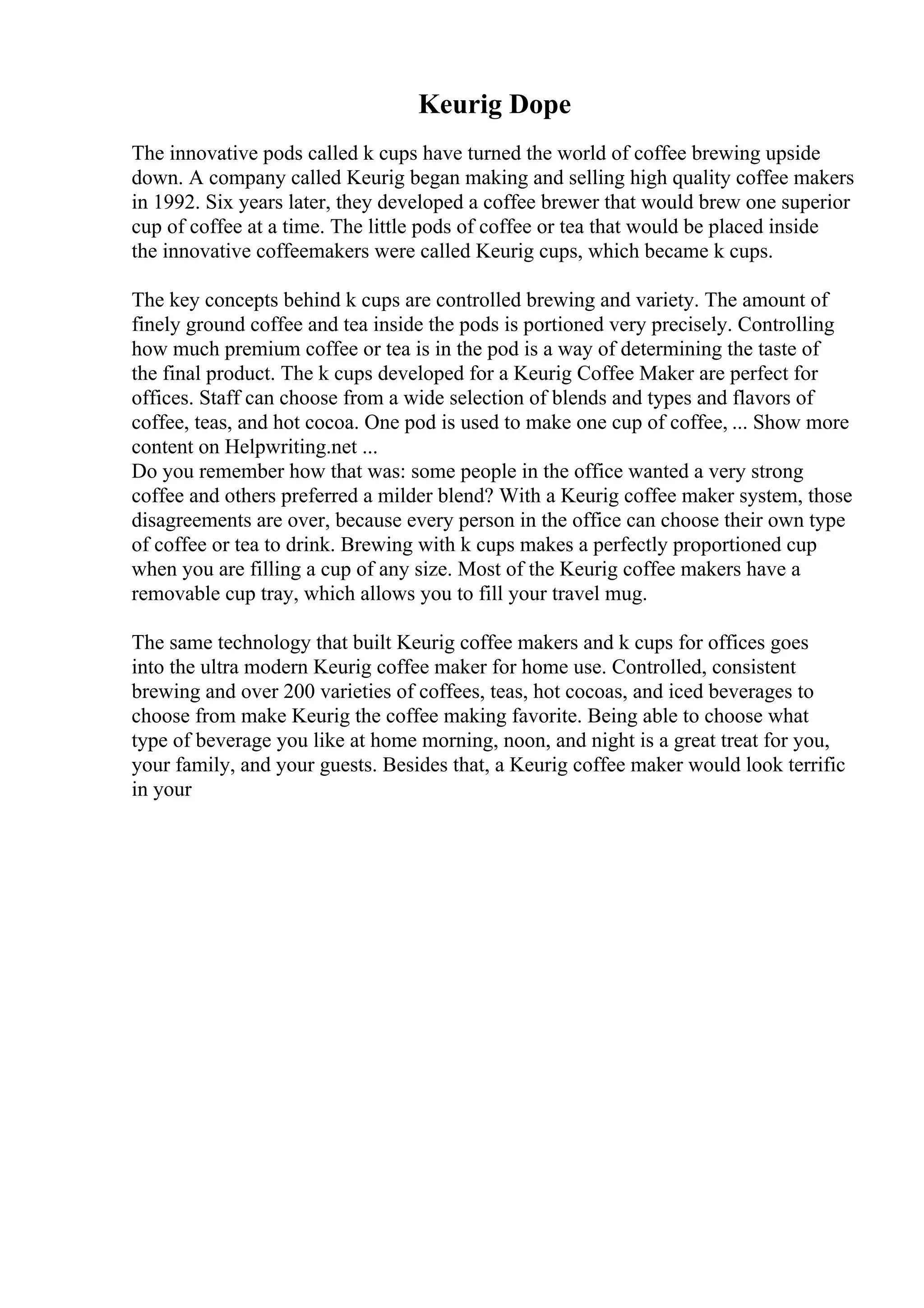 Keurig Dope
The innovative pods called k cups have turned the world of coffee brewing upside
down. A company called Keurig began making and selling high quality coffee makers
in 1992. Six years later, they developed a coffee brewer that would brew one superior
cup of coffee at a time. The little pods of coffee or tea that would be placed inside
the innovative coffeemakers were called Keurig cups, which became k cups.
The key concepts behind k cups are controlled brewing and variety. The amount of
finely ground coffee and tea inside the pods is portioned very precisely. Controlling
how much premium coffee or tea is in the pod is a way of determining the taste of
the final product. The k cups developed for a Keurig Coffee Maker are perfect for
offices. Staff can choose from a wide selection of blends and types and flavors of
coffee, teas, and hot cocoa. One pod is used to make one cup of coffee, ... Show more
content on Helpwriting.net ...
Do you remember how that was: some people in the office wanted a very strong
coffee and others preferred a milder blend? With a Keurig coffee maker system, those
disagreements are over, because every person in the office can choose their own type
of coffee or tea to drink. Brewing with k cups makes a perfectly proportioned cup
when you are filling a cup of any size. Most of the Keurig coffee makers have a
removable cup tray, which allows you to fill your travel mug.
The same technology that built Keurig coffee makers and k cups for offices goes
into the ultra modern Keurig coffee maker for home use. Controlled, consistent
brewing and over 200 varieties of coffees, teas, hot cocoas, and iced beverages to
choose from make Keurig the coffee making favorite. Being able to choose what
type of beverage you like at home morning, noon, and night is a great treat for you,
your family, and your guests. Besides that, a Keurig coffee maker would look terrific
in your
 