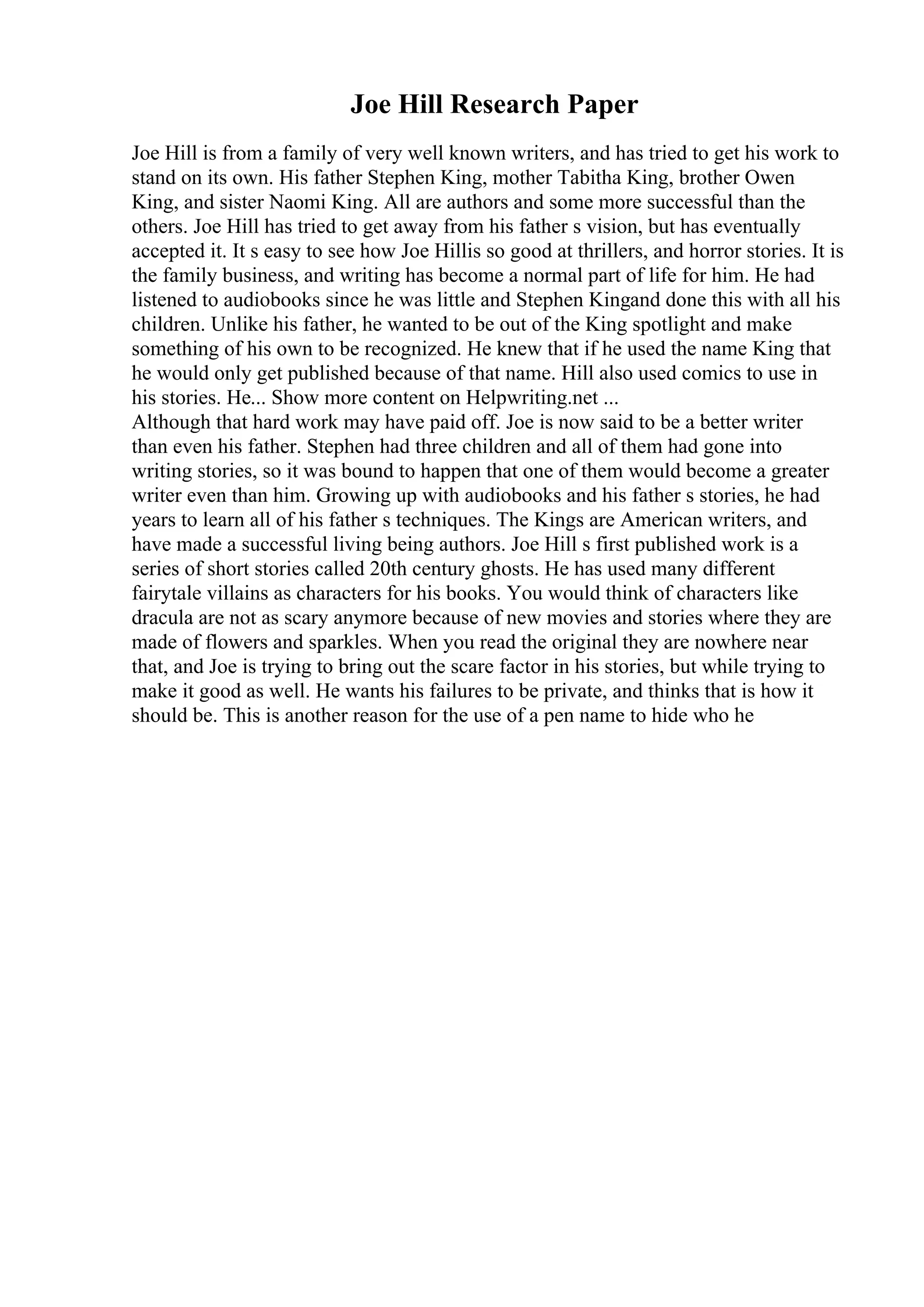 Joe Hill Research Paper
Joe Hill is from a family of very well known writers, and has tried to get his work to
stand on its own. His father Stephen King, mother Tabitha King, brother Owen
King, and sister Naomi King. All are authors and some more successful than the
others. Joe Hill has tried to get away from his father s vision, but has eventually
accepted it. It s easy to see how Joe Hillis so good at thrillers, and horror stories. It is
the family business, and writing has become a normal part of life for him. He had
listened to audiobooks since he was little and Stephen Kingand done this with all his
children. Unlike his father, he wanted to be out of the King spotlight and make
something of his own to be recognized. He knew that if he used the name King that
he would only get published because of that name. Hill also used comics to use in
his stories. He... Show more content on Helpwriting.net ...
Although that hard work may have paid off. Joe is now said to be a better writer
than even his father. Stephen had three children and all of them had gone into
writing stories, so it was bound to happen that one of them would become a greater
writer even than him. Growing up with audiobooks and his father s stories, he had
years to learn all of his father s techniques. The Kings are American writers, and
have made a successful living being authors. Joe Hill s first published work is a
series of short stories called 20th century ghosts. He has used many different
fairytale villains as characters for his books. You would think of characters like
dracula are not as scary anymore because of new movies and stories where they are
made of flowers and sparkles. When you read the original they are nowhere near
that, and Joe is trying to bring out the scare factor in his stories, but while trying to
make it good as well. He wants his failures to be private, and thinks that is how it
should be. This is another reason for the use of a pen name to hide who he
 