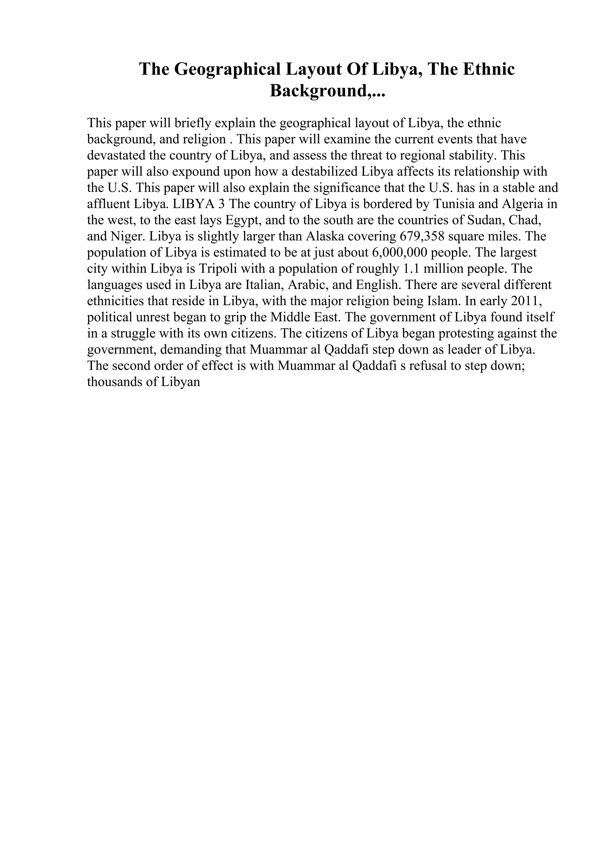 The Geographical Layout Of Libya, The Ethnic
Background,...
This paper will briefly explain the geographical layout of Libya, the ethnic
background, and religion . This paper will examine the current events that have
devastated the country of Libya, and assess the threat to regional stability. This
paper will also expound upon how a destabilized Libya affects its relationship with
the U.S. This paper will also explain the significance that the U.S. has in a stable and
affluent Libya. LIBYA 3 The country of Libya is bordered by Tunisia and Algeria in
the west, to the east lays Egypt, and to the south are the countries of Sudan, Chad,
and Niger. Libya is slightly larger than Alaska covering 679,358 square miles. The
population of Libya is estimated to be at just about 6,000,000 people. The largest
city within Libya is Tripoli with a population of roughly 1.1 million people. The
languages used in Libya are Italian, Arabic, and English. There are several different
ethnicities that reside in Libya, with the major religion being Islam. In early 2011,
political unrest began to grip the Middle East. The government of Libya found itself
in a struggle with its own citizens. The citizens of Libya began protesting against the
government, demanding that Muammar al Qaddafi step down as leader of Libya.
The second order of effect is with Muammar al Qaddafi s refusal to step down;
thousands of Libyan
 