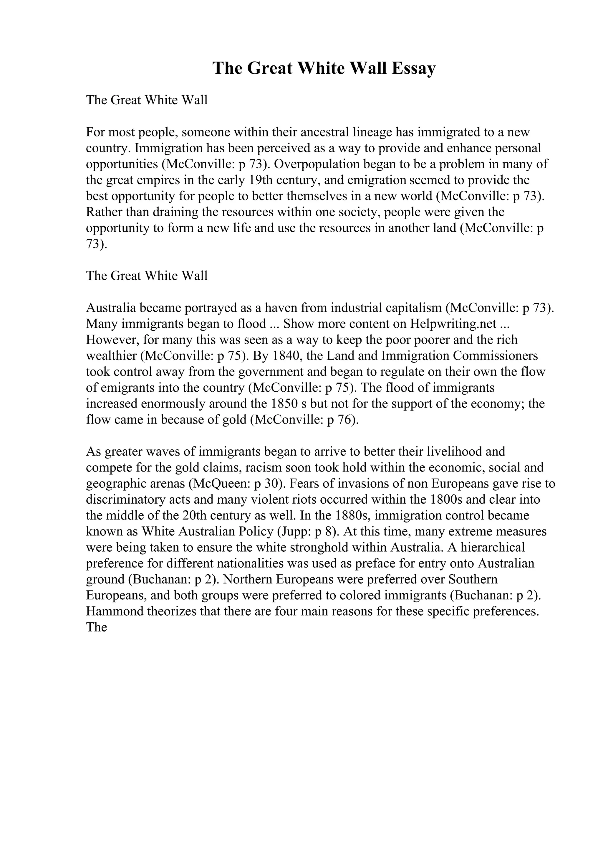 The Great White Wall Essay
The Great White Wall
For most people, someone within their ancestral lineage has immigrated to a new
country. Immigration has been perceived as a way to provide and enhance personal
opportunities (McConville: p 73). Overpopulation began to be a problem in many of
the great empires in the early 19th century, and emigration seemed to provide the
best opportunity for people to better themselves in a new world (McConville: p 73).
Rather than draining the resources within one society, people were given the
opportunity to form a new life and use the resources in another land (McConville: p
73).
The Great White Wall
Australia became portrayed as a haven from industrial capitalism (McConville: p 73).
Many immigrants began to flood ... Show more content on Helpwriting.net ...
However, for many this was seen as a way to keep the poor poorer and the rich
wealthier (McConville: p 75). By 1840, the Land and Immigration Commissioners
took control away from the government and began to regulate on their own the flow
of emigrants into the country (McConville: p 75). The flood of immigrants
increased enormously around the 1850 s but not for the support of the economy; the
flow came in because of gold (McConville: p 76).
As greater waves of immigrants began to arrive to better their livelihood and
compete for the gold claims, racism soon took hold within the economic, social and
geographic arenas (McQueen: p 30). Fears of invasions of non Europeans gave rise to
discriminatory acts and many violent riots occurred within the 1800s and clear into
the middle of the 20th century as well. In the 1880s, immigration control became
known as White Australian Policy (Jupp: p 8). At this time, many extreme measures
were being taken to ensure the white stronghold within Australia. A hierarchical
preference for different nationalities was used as preface for entry onto Australian
ground (Buchanan: p 2). Northern Europeans were preferred over Southern
Europeans, and both groups were preferred to colored immigrants (Buchanan: p 2).
Hammond theorizes that there are four main reasons for these specific preferences.
The
 