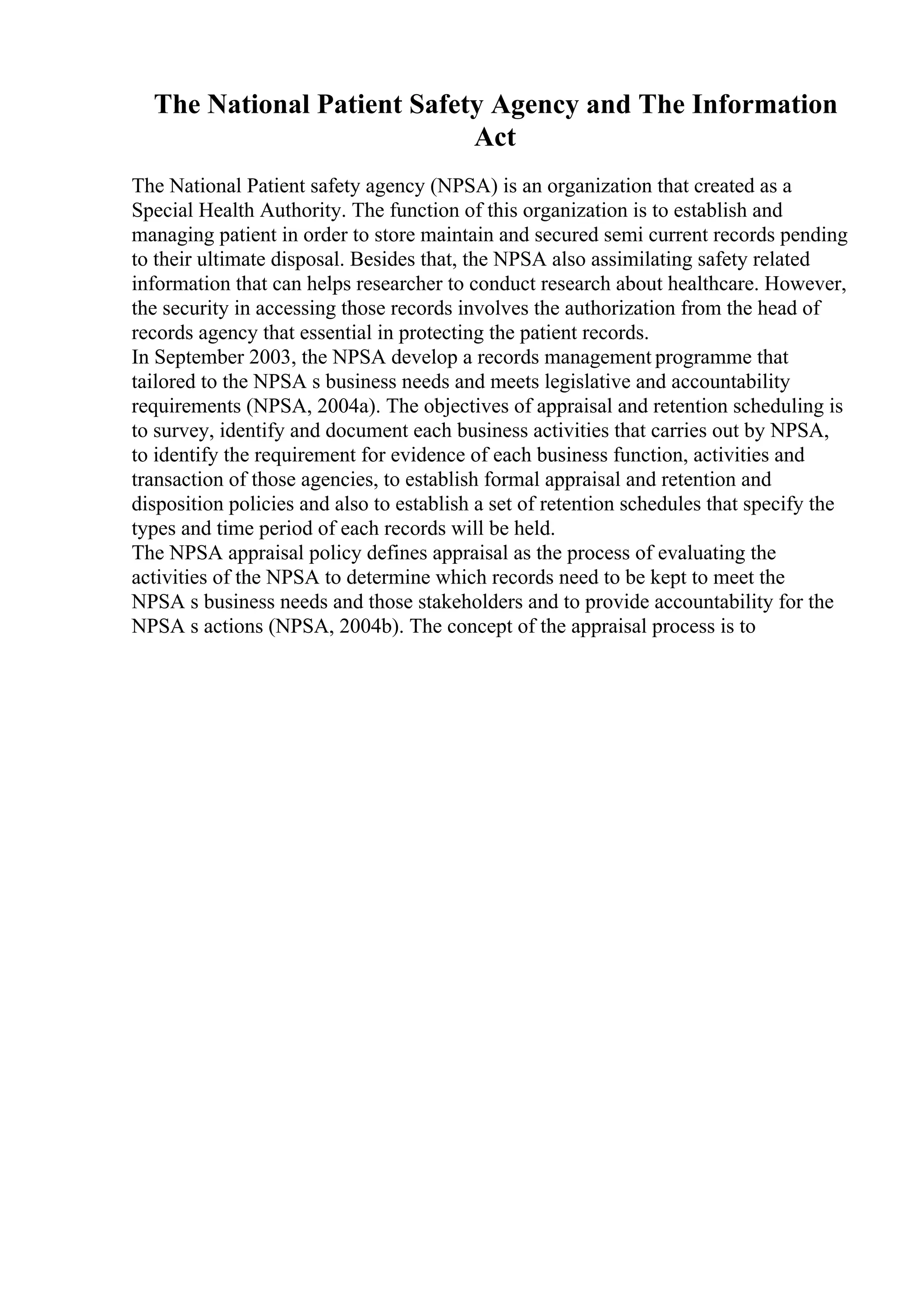 The National Patient Safety Agency and The Information
Act
The National Patient safety agency (NPSA) is an organization that created as a
Special Health Authority. The function of this organization is to establish and
managing patient in order to store maintain and secured semi current records pending
to their ultimate disposal. Besides that, the NPSA also assimilating safety related
information that can helps researcher to conduct research about healthcare. However,
the security in accessing those records involves the authorization from the head of
records agency that essential in protecting the patient records.
In September 2003, the NPSA develop a records management programme that
tailored to the NPSA s business needs and meets legislative and accountability
requirements (NPSA, 2004a). The objectives of appraisal and retention scheduling is
to survey, identify and document each business activities that carries out by NPSA,
to identify the requirement for evidence of each business function, activities and
transaction of those agencies, to establish formal appraisal and retention and
disposition policies and also to establish a set of retention schedules that specify the
types and time period of each records will be held.
The NPSA appraisal policy defines appraisal as the process of evaluating the
activities of the NPSA to determine which records need to be kept to meet the
NPSA s business needs and those stakeholders and to provide accountability for the
NPSA s actions (NPSA, 2004b). The concept of the appraisal process is to
 