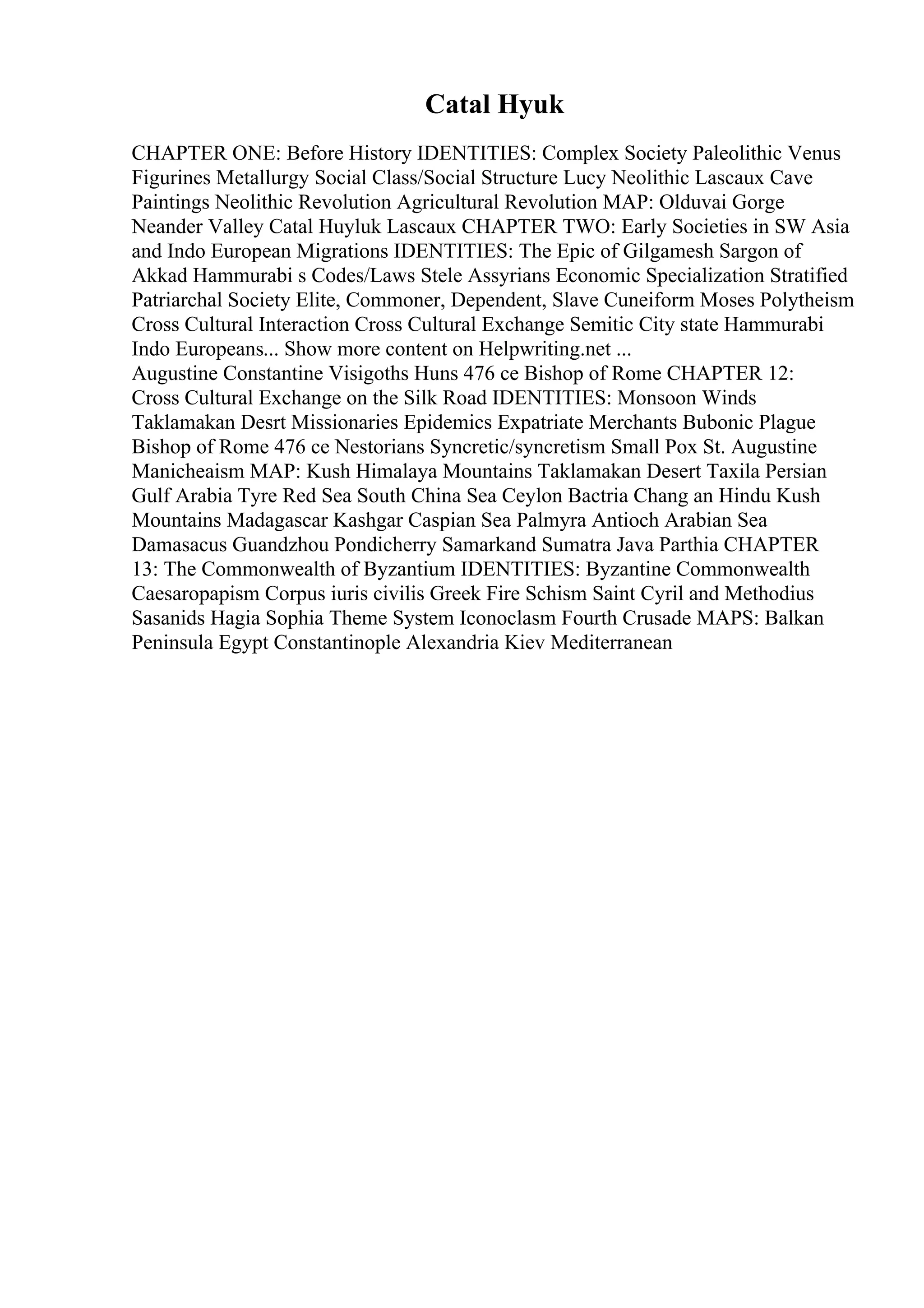 Catal Hyuk
CHAPTER ONE: Before History IDENTITIES: Complex Society Paleolithic Venus
Figurines Metallurgy Social Class/Social Structure Lucy Neolithic Lascaux Cave
Paintings Neolithic Revolution Agricultural Revolution MAP: Olduvai Gorge
Neander Valley Catal Huyluk Lascaux CHAPTER TWO: Early Societies in SW Asia
and Indo European Migrations IDENTITIES: The Epic of Gilgamesh Sargon of
Akkad Hammurabi s Codes/Laws Stele Assyrians Economic Specialization Stratified
Patriarchal Society Elite, Commoner, Dependent, Slave Cuneiform Moses Polytheism
Cross Cultural Interaction Cross Cultural Exchange Semitic City state Hammurabi
Indo Europeans... Show more content on Helpwriting.net ...
Augustine Constantine Visigoths Huns 476 ce Bishop of Rome CHAPTER 12:
Cross Cultural Exchange on the Silk Road IDENTITIES: Monsoon Winds
Taklamakan Desrt Missionaries Epidemics Expatriate Merchants Bubonic Plague
Bishop of Rome 476 ce Nestorians Syncretic/syncretism Small Pox St. Augustine
Manicheaism MAP: Kush Himalaya Mountains Taklamakan Desert Taxila Persian
Gulf Arabia Tyre Red Sea South China Sea Ceylon Bactria Chang an Hindu Kush
Mountains Madagascar Kashgar Caspian Sea Palmyra Antioch Arabian Sea
Damasacus Guandzhou Pondicherry Samarkand Sumatra Java Parthia CHAPTER
13: The Commonwealth of Byzantium IDENTITIES: Byzantine Commonwealth
Caesaropapism Corpus iuris civilis Greek Fire Schism Saint Cyril and Methodius
Sasanids Hagia Sophia Theme System Iconoclasm Fourth Crusade MAPS: Balkan
Peninsula Egypt Constantinople Alexandria Kiev Mediterranean
 