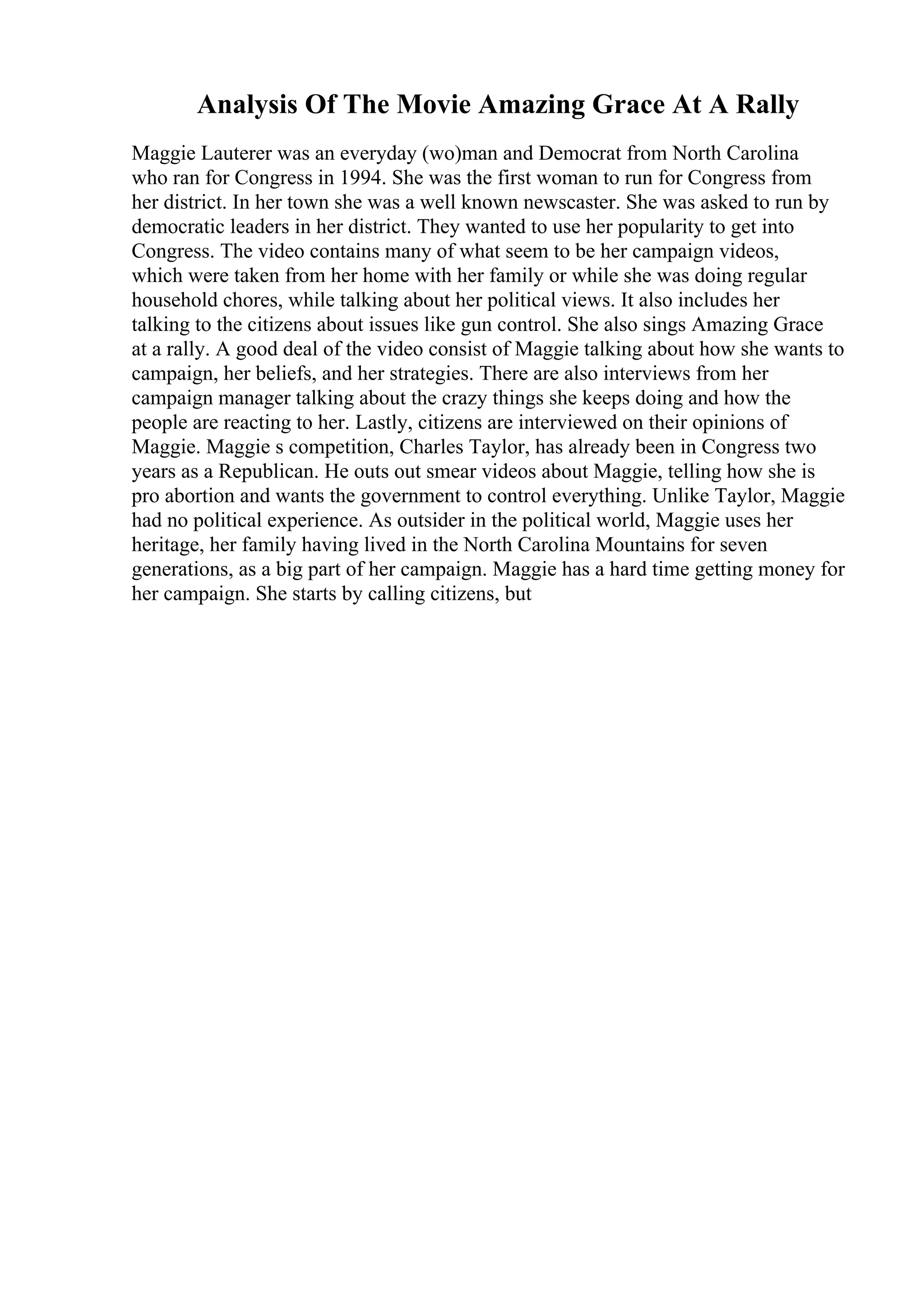 Analysis Of The Movie Amazing Grace At A Rally
Maggie Lauterer was an everyday (wo)man and Democrat from North Carolina
who ran for Congress in 1994. She was the first woman to run for Congress from
her district. In her town she was a well known newscaster. She was asked to run by
democratic leaders in her district. They wanted to use her popularity to get into
Congress. The video contains many of what seem to be her campaign videos,
which were taken from her home with her family or while she was doing regular
household chores, while talking about her political views. It also includes her
talking to the citizens about issues like gun control. She also sings Amazing Grace
at a rally. A good deal of the video consist of Maggie talking about how she wants to
campaign, her beliefs, and her strategies. There are also interviews from her
campaign manager talking about the crazy things she keeps doing and how the
people are reacting to her. Lastly, citizens are interviewed on their opinions of
Maggie. Maggie s competition, Charles Taylor, has already been in Congress two
years as a Republican. He outs out smear videos about Maggie, telling how she is
pro abortion and wants the government to control everything. Unlike Taylor, Maggie
had no political experience. As outsider in the political world, Maggie uses her
heritage, her family having lived in the North Carolina Mountains for seven
generations, as a big part of her campaign. Maggie has a hard time getting money for
her campaign. She starts by calling citizens, but
 