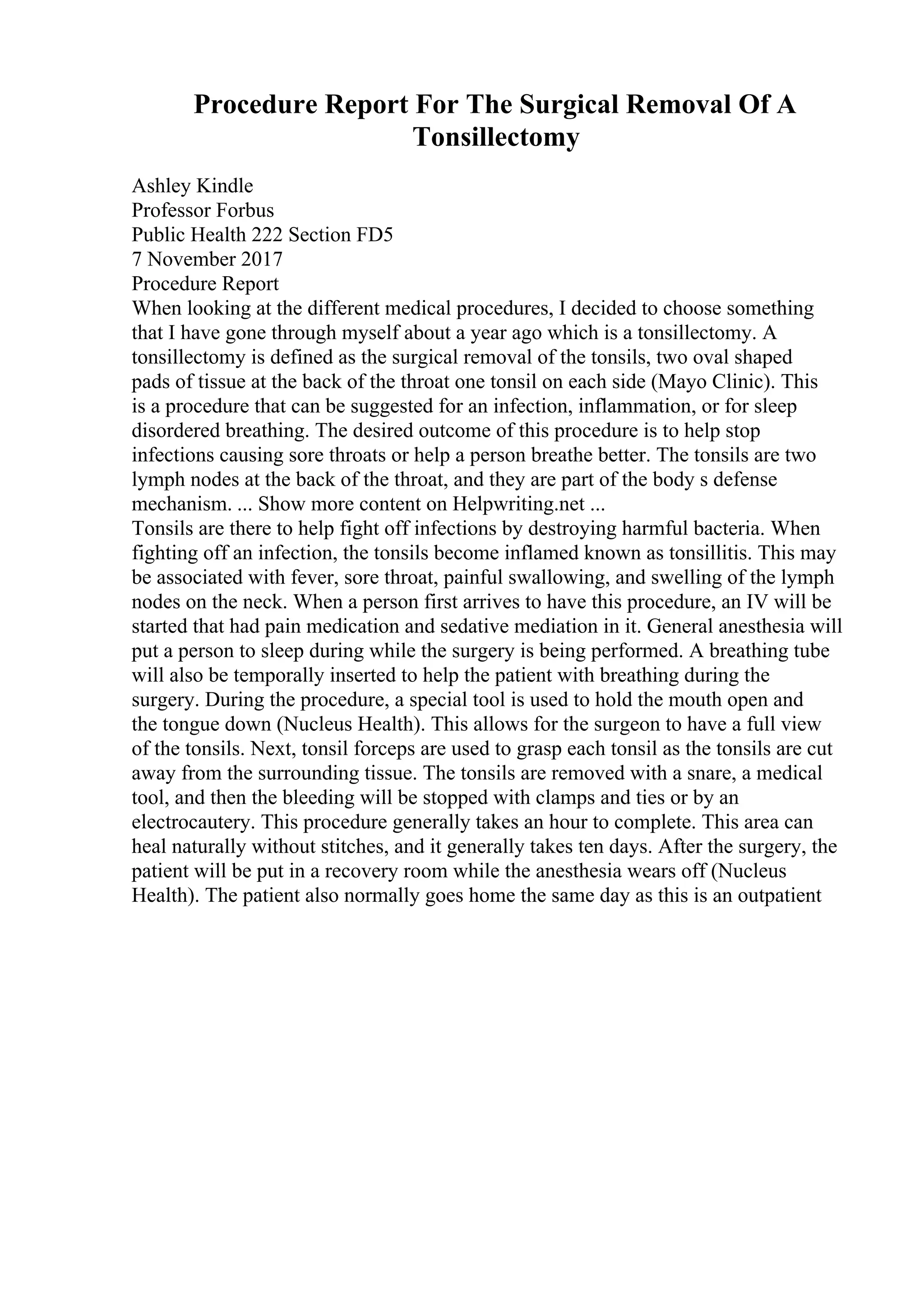 Procedure Report For The Surgical Removal Of A
Tonsillectomy
Ashley Kindle
Professor Forbus
Public Health 222 Section FD5
7 November 2017
Procedure Report
When looking at the different medical procedures, I decided to choose something
that I have gone through myself about a year ago which is a tonsillectomy. A
tonsillectomy is defined as the surgical removal of the tonsils, two oval shaped
pads of tissue at the back of the throat one tonsil on each side (Mayo Clinic). This
is a procedure that can be suggested for an infection, inflammation, or for sleep
disordered breathing. The desired outcome of this procedure is to help stop
infections causing sore throats or help a person breathe better. The tonsils are two
lymph nodes at the back of the throat, and they are part of the body s defense
mechanism. ... Show more content on Helpwriting.net ...
Tonsils are there to help fight off infections by destroying harmful bacteria. When
fighting off an infection, the tonsils become inflamed known as tonsillitis. This may
be associated with fever, sore throat, painful swallowing, and swelling of the lymph
nodes on the neck. When a person first arrives to have this procedure, an IV will be
started that had pain medication and sedative mediation in it. General anesthesia will
put a person to sleep during while the surgery is being performed. A breathing tube
will also be temporally inserted to help the patient with breathing during the
surgery. During the procedure, a special tool is used to hold the mouth open and
the tongue down (Nucleus Health). This allows for the surgeon to have a full view
of the tonsils. Next, tonsil forceps are used to grasp each tonsil as the tonsils are cut
away from the surrounding tissue. The tonsils are removed with a snare, a medical
tool, and then the bleeding will be stopped with clamps and ties or by an
electrocautery. This procedure generally takes an hour to complete. This area can
heal naturally without stitches, and it generally takes ten days. After the surgery, the
patient will be put in a recovery room while the anesthesia wears off (Nucleus
Health). The patient also normally goes home the same day as this is an outpatient
 