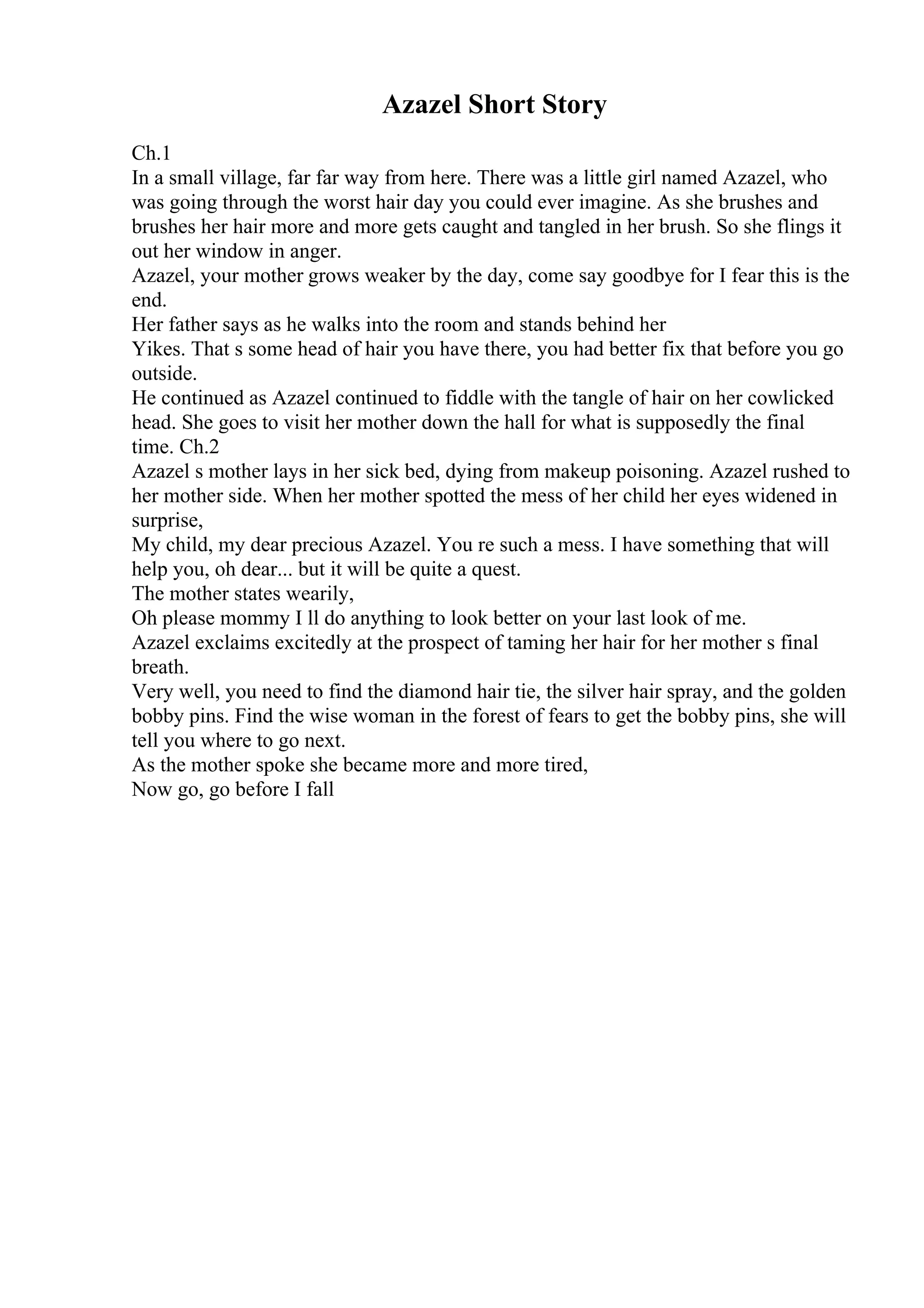 Azazel Short Story
Ch.1
In a small village, far far way from here. There was a little girl named Azazel, who
was going through the worst hair day you could ever imagine. As she brushes and
brushes her hair more and more gets caught and tangled in her brush. So she flings it
out her window in anger.
Azazel, your mother grows weaker by the day, come say goodbye for I fear this is the
end.
Her father says as he walks into the room and stands behind her
Yikes. That s some head of hair you have there, you had better fix that before you go
outside.
He continued as Azazel continued to fiddle with the tangle of hair on her cowlicked
head. She goes to visit her mother down the hall for what is supposedly the final
time. Ch.2
Azazel s mother lays in her sick bed, dying from makeup poisoning. Azazel rushed to
her mother side. When her mother spotted the mess of her child her eyes widened in
surprise,
My child, my dear precious Azazel. You re such a mess. I have something that will
help you, oh dear... but it will be quite a quest.
The mother states wearily,
Oh please mommy I ll do anything to look better on your last look of me.
Azazel exclaims excitedly at the prospect of taming her hair for her mother s final
breath.
Very well, you need to find the diamond hair tie, the silver hair spray, and the golden
bobby pins. Find the wise woman in the forest of fears to get the bobby pins, she will
tell you where to go next.
As the mother spoke she became more and more tired,
Now go, go before I fall
 