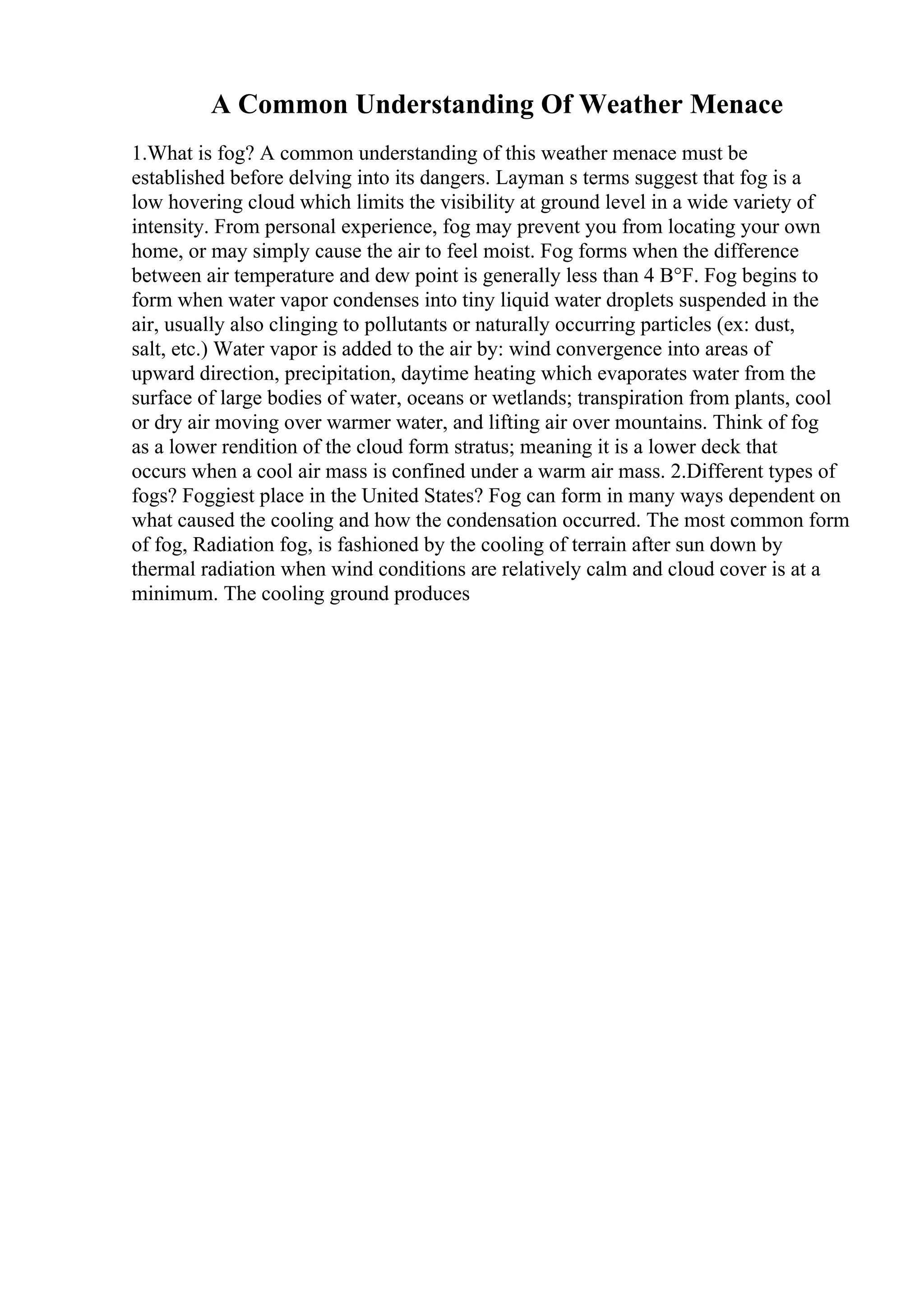 A Common Understanding Of Weather Menace
1.What is fog? A common understanding of this weather menace must be
established before delving into its dangers. Layman s terms suggest that fog is a
low hovering cloud which limits the visibility at ground level in a wide variety of
intensity. From personal experience, fog may prevent you from locating your own
home, or may simply cause the air to feel moist. Fog forms when the difference
between air temperature and dew point is generally less than 4 В°F. Fog begins to
form when water vapor condenses into tiny liquid water droplets suspended in the
air, usually also clinging to pollutants or naturally occurring particles (ex: dust,
salt, etc.) Water vapor is added to the air by: wind convergence into areas of
upward direction, precipitation, daytime heating which evaporates water from the
surface of large bodies of water, oceans or wetlands; transpiration from plants, cool
or dry air moving over warmer water, and lifting air over mountains. Think of fog
as a lower rendition of the cloud form stratus; meaning it is a lower deck that
occurs when a cool air mass is confined under a warm air mass. 2.Different types of
fogs? Foggiest place in the United States? Fog can form in many ways dependent on
what caused the cooling and how the condensation occurred. The most common form
of fog, Radiation fog, is fashioned by the cooling of terrain after sun down by
thermal radiation when wind conditions are relatively calm and cloud cover is at a
minimum. The cooling ground produces
 
