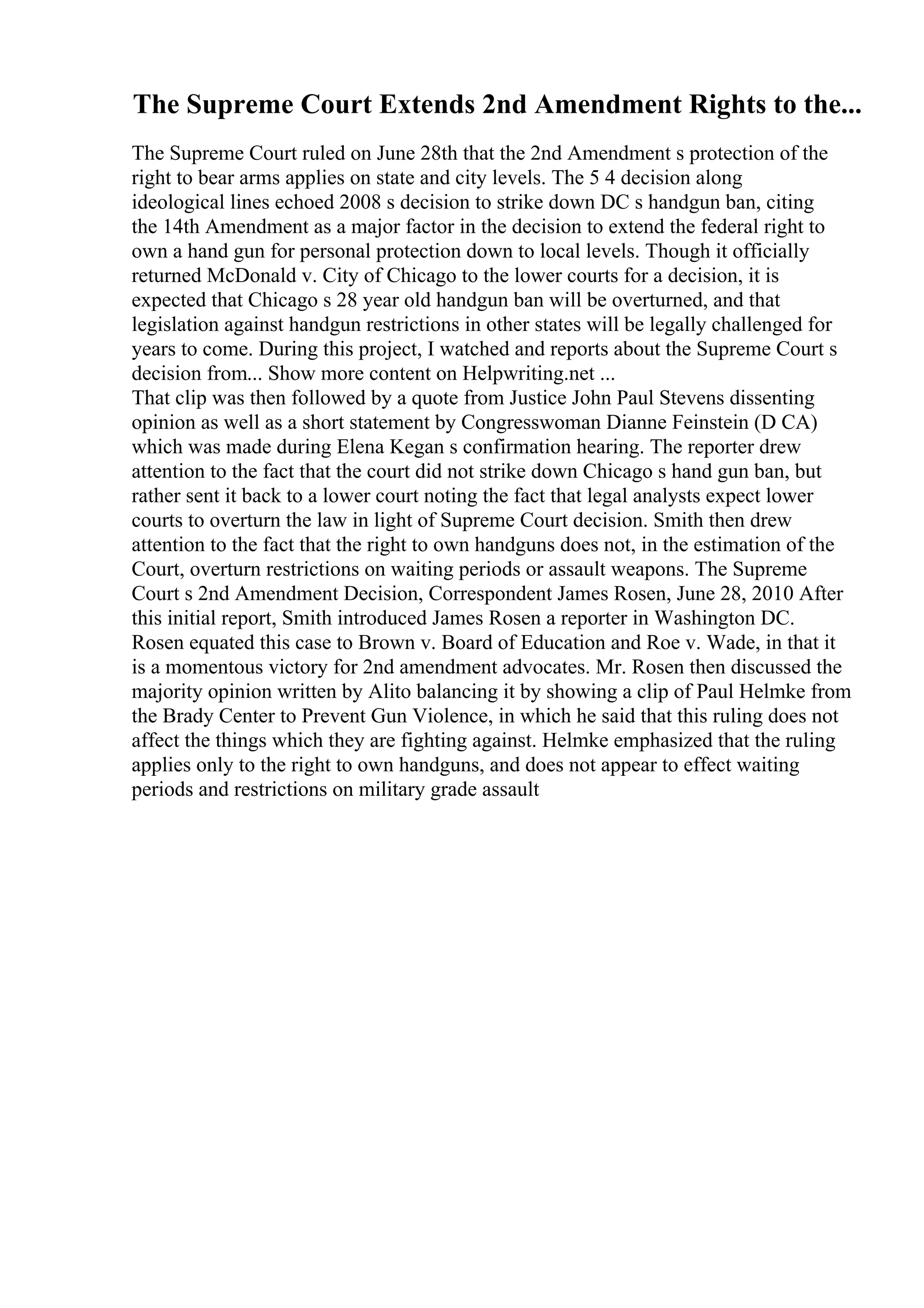 The Supreme Court Extends 2nd Amendment Rights to the...
The Supreme Court ruled on June 28th that the 2nd Amendment s protection of the
right to bear arms applies on state and city levels. The 5 4 decision along
ideological lines echoed 2008 s decision to strike down DC s handgun ban, citing
the 14th Amendment as a major factor in the decision to extend the federal right to
own a hand gun for personal protection down to local levels. Though it officially
returned McDonald v. City of Chicago to the lower courts for a decision, it is
expected that Chicago s 28 year old handgun ban will be overturned, and that
legislation against handgun restrictions in other states will be legally challenged for
years to come. During this project, I watched and reports about the Supreme Court s
decision from... Show more content on Helpwriting.net ...
That clip was then followed by a quote from Justice John Paul Stevens dissenting
opinion as well as a short statement by Congresswoman Dianne Feinstein (D CA)
which was made during Elena Kegan s confirmation hearing. The reporter drew
attention to the fact that the court did not strike down Chicago s hand gun ban, but
rather sent it back to a lower court noting the fact that legal analysts expect lower
courts to overturn the law in light of Supreme Court decision. Smith then drew
attention to the fact that the right to own handguns does not, in the estimation of the
Court, overturn restrictions on waiting periods or assault weapons. The Supreme
Court s 2nd Amendment Decision, Correspondent James Rosen, June 28, 2010 After
this initial report, Smith introduced James Rosen a reporter in Washington DC.
Rosen equated this case to Brown v. Board of Education and Roe v. Wade, in that it
is a momentous victory for 2nd amendment advocates. Mr. Rosen then discussed the
majority opinion written by Alito balancing it by showing a clip of Paul Helmke from
the Brady Center to Prevent Gun Violence, in which he said that this ruling does not
affect the things which they are fighting against. Helmke emphasized that the ruling
applies only to the right to own handguns, and does not appear to effect waiting
periods and restrictions on military grade assault
 