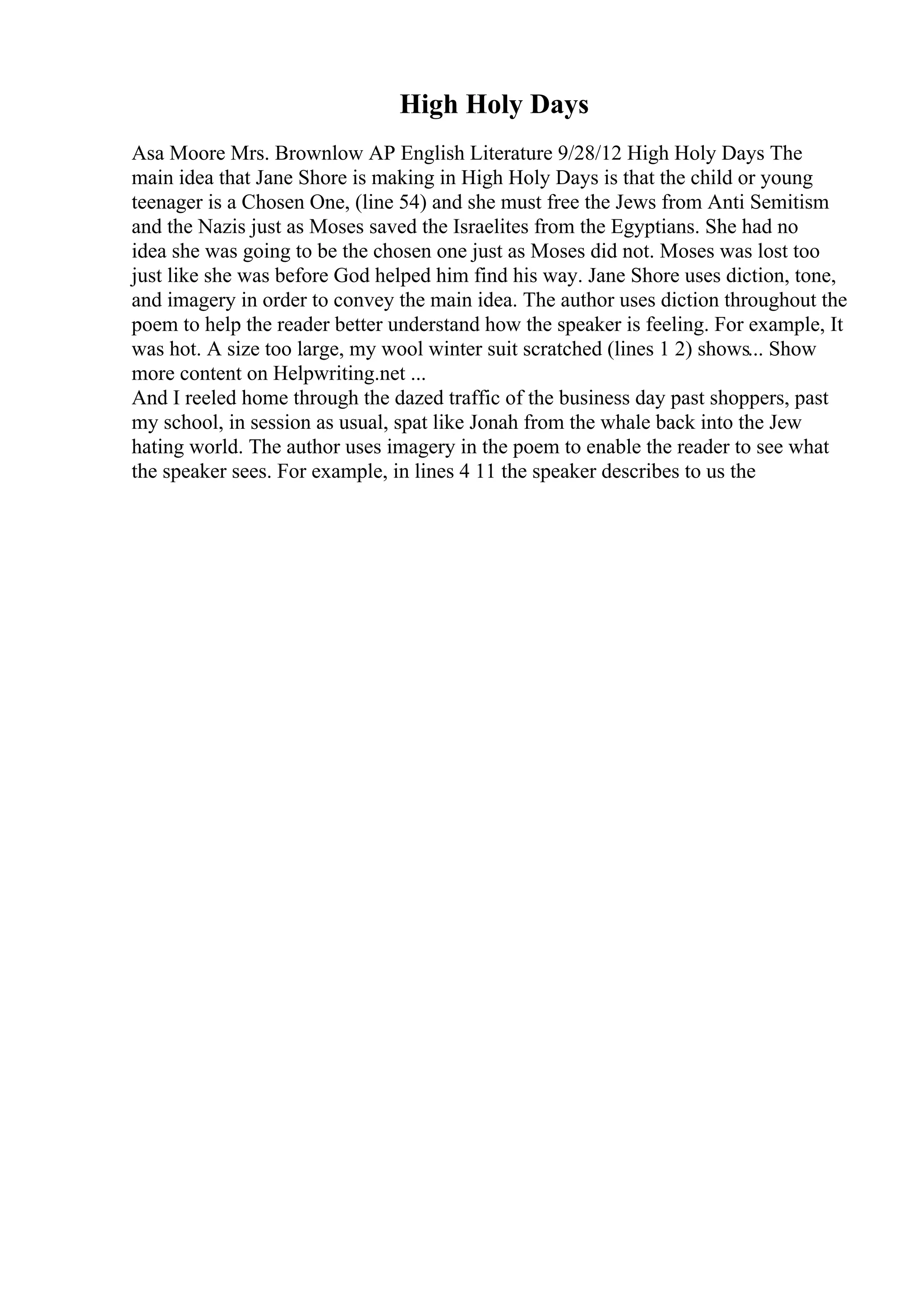 High Holy Days
Asa Moore Mrs. Brownlow AP English Literature 9/28/12 High Holy Days The
main idea that Jane Shore is making in High Holy Days is that the child or young
teenager is a Chosen One, (line 54) and she must free the Jews from Anti Semitism
and the Nazis just as Moses saved the Israelites from the Egyptians. She had no
idea she was going to be the chosen one just as Moses did not. Moses was lost too
just like she was before God helped him find his way. Jane Shore uses diction, tone,
and imagery in order to convey the main idea. The author uses diction throughout the
poem to help the reader better understand how the speaker is feeling. For example, It
was hot. A size too large, my wool winter suit scratched (lines 1 2) shows... Show
more content on Helpwriting.net ...
And I reeled home through the dazed traffic of the business day past shoppers, past
my school, in session as usual, spat like Jonah from the whale back into the Jew
hating world. The author uses imagery in the poem to enable the reader to see what
the speaker sees. For example, in lines 4 11 the speaker describes to us the
 