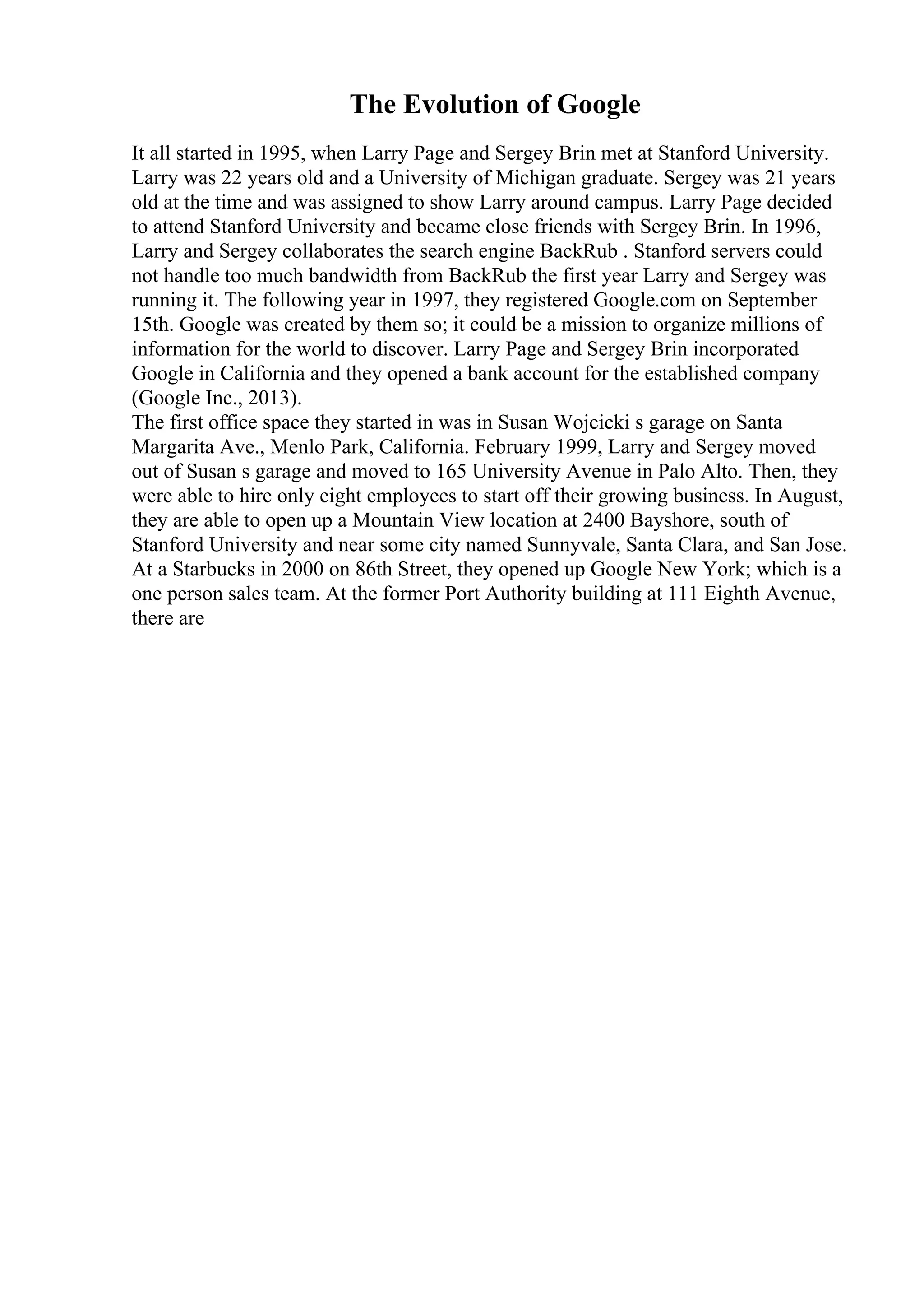 The Evolution of Google
It all started in 1995, when Larry Page and Sergey Brin met at Stanford University.
Larry was 22 years old and a University of Michigan graduate. Sergey was 21 years
old at the time and was assigned to show Larry around campus. Larry Page decided
to attend Stanford University and became close friends with Sergey Brin. In 1996,
Larry and Sergey collaborates the search engine BackRub . Stanford servers could
not handle too much bandwidth from BackRub the first year Larry and Sergey was
running it. The following year in 1997, they registered Google.com on September
15th. Google was created by them so; it could be a mission to organize millions of
information for the world to discover. Larry Page and Sergey Brin incorporated
Google in California and they opened a bank account for the established company
(Google Inc., 2013).
The first office space they started in was in Susan Wojcicki s garage on Santa
Margarita Ave., Menlo Park, California. February 1999, Larry and Sergey moved
out of Susan s garage and moved to 165 University Avenue in Palo Alto. Then, they
were able to hire only eight employees to start off their growing business. In August,
they are able to open up a Mountain View location at 2400 Bayshore, south of
Stanford University and near some city named Sunnyvale, Santa Clara, and San Jose.
At a Starbucks in 2000 on 86th Street, they opened up Google New York; which is a
one person sales team. At the former Port Authority building at 111 Eighth Avenue,
there are
 