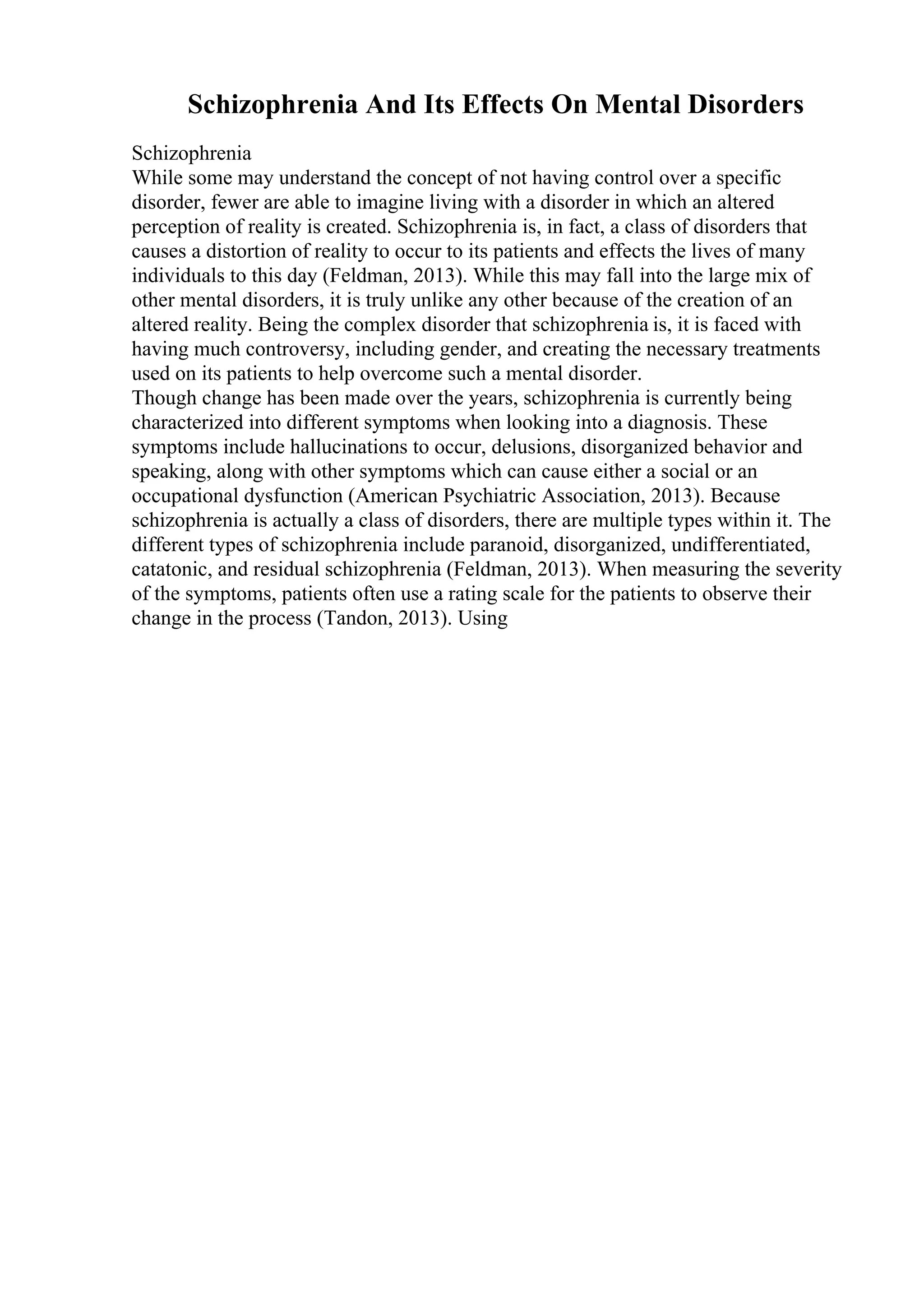 Schizophrenia And Its Effects On Mental Disorders
Schizophrenia
While some may understand the concept of not having control over a specific
disorder, fewer are able to imagine living with a disorder in which an altered
perception of reality is created. Schizophrenia is, in fact, a class of disorders that
causes a distortion of reality to occur to its patients and effects the lives of many
individuals to this day (Feldman, 2013). While this may fall into the large mix of
other mental disorders, it is truly unlike any other because of the creation of an
altered reality. Being the complex disorder that schizophrenia is, it is faced with
having much controversy, including gender, and creating the necessary treatments
used on its patients to help overcome such a mental disorder.
Though change has been made over the years, schizophrenia is currently being
characterized into different symptoms when looking into a diagnosis. These
symptoms include hallucinations to occur, delusions, disorganized behavior and
speaking, along with other symptoms which can cause either a social or an
occupational dysfunction (American Psychiatric Association, 2013). Because
schizophrenia is actually a class of disorders, there are multiple types within it. The
different types of schizophrenia include paranoid, disorganized, undifferentiated,
catatonic, and residual schizophrenia (Feldman, 2013). When measuring the severity
of the symptoms, patients often use a rating scale for the patients to observe their
change in the process (Tandon, 2013). Using
 
