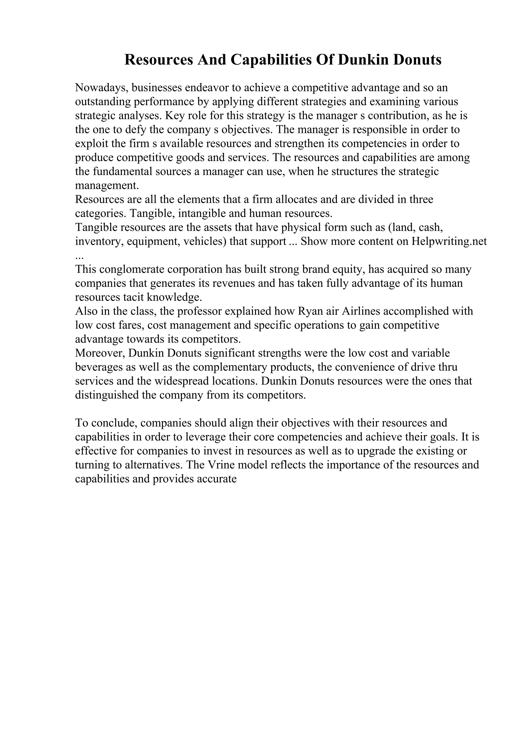 Resources And Capabilities Of Dunkin Donuts
Nowadays, businesses endeavor to achieve a competitive advantage and so an
outstanding performance by applying different strategies and examining various
strategic analyses. Key role for this strategy is the manager s contribution, as he is
the one to defy the company s objectives. The manager is responsible in order to
exploit the firm s available resources and strengthen its competencies in order to
produce competitive goods and services. The resources and capabilities are among
the fundamental sources a manager can use, when he structures the strategic
management.
Resources are all the elements that a firm allocates and are divided in three
categories. Tangible, intangible and human resources.
Tangible resources are the assets that have physical form such as (land, cash,
inventory, equipment, vehicles) that support ... Show more content on Helpwriting.net
...
This conglomerate corporation has built strong brand equity, has acquired so many
companies that generates its revenues and has taken fully advantage of its human
resources tacit knowledge.
Also in the class, the professor explained how Ryan air Airlines accomplished with
low cost fares, cost management and specific operations to gain competitive
advantage towards its competitors.
Moreover, Dunkin Donuts significant strengths were the low cost and variable
beverages as well as the complementary products, the convenience of drive thru
services and the widespread locations. Dunkin Donuts resources were the ones that
distinguished the company from its competitors.
To conclude, companies should align their objectives with their resources and
capabilities in order to leverage their core competencies and achieve their goals. It is
effective for companies to invest in resources as well as to upgrade the existing or
turning to alternatives. The Vrine model reflects the importance of the resources and
capabilities and provides accurate
 