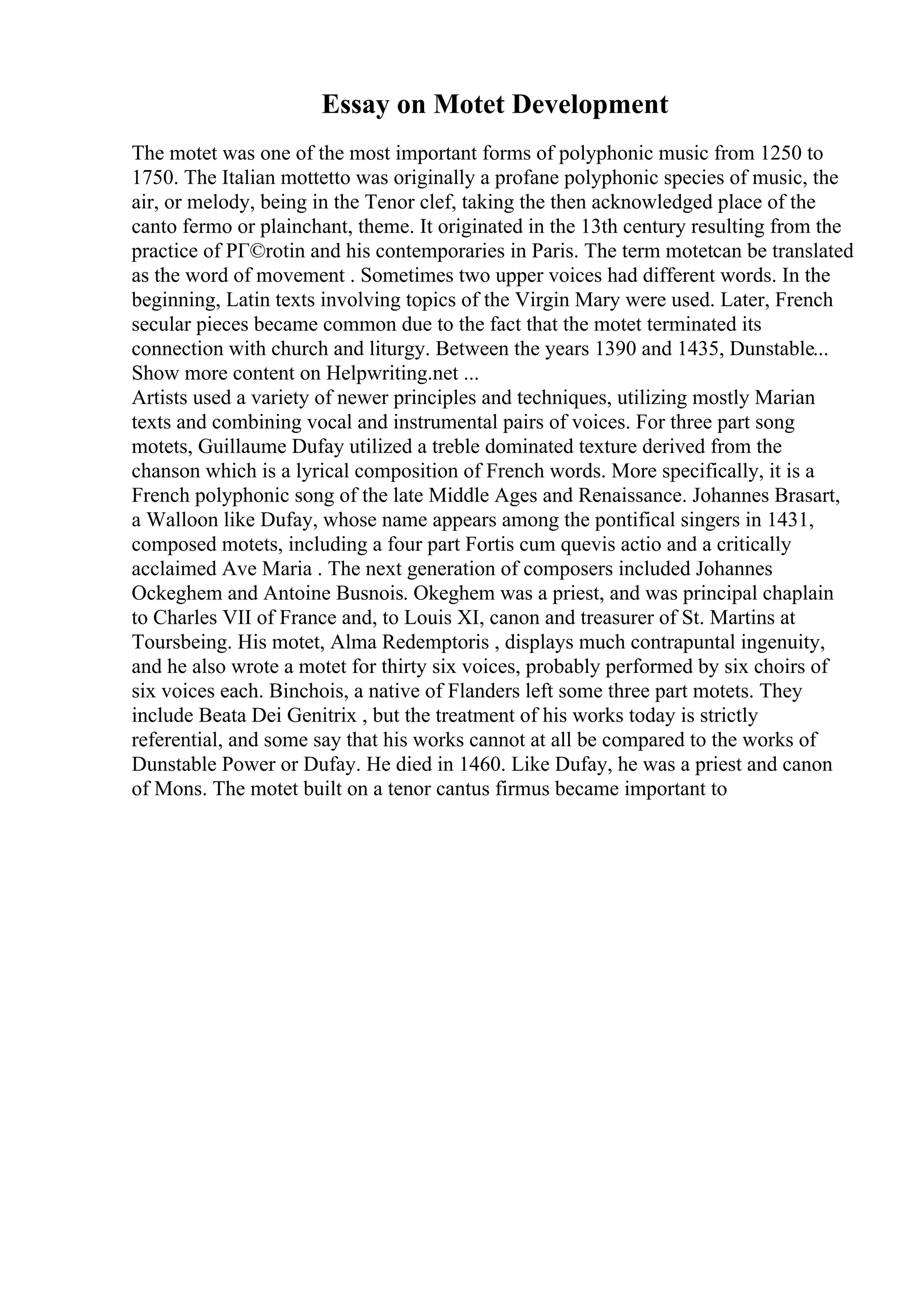 Essay on Motet Development
The motet was one of the most important forms of polyphonic music from 1250 to
1750. The Italian mottetto was originally a profane polyphonic species of music, the
air, or melody, being in the Tenor clef, taking the then acknowledged place of the
canto fermo or plainchant, theme. It originated in the 13th century resulting from the
practice of PГ©rotin and his contemporaries in Paris. The term motetcan be translated
as the word of movement . Sometimes two upper voices had different words. In the
beginning, Latin texts involving topics of the Virgin Mary were used. Later, French
secular pieces became common due to the fact that the motet terminated its
connection with church and liturgy. Between the years 1390 and 1435, Dunstable...
Show more content on Helpwriting.net ...
Artists used a variety of newer principles and techniques, utilizing mostly Marian
texts and combining vocal and instrumental pairs of voices. For three part song
motets, Guillaume Dufay utilized a treble dominated texture derived from the
chanson which is a lyrical composition of French words. More specifically, it is a
French polyphonic song of the late Middle Ages and Renaissance. Johannes Brasart,
a Walloon like Dufay, whose name appears among the pontifical singers in 1431,
composed motets, including a four part Fortis cum quevis actio and a critically
acclaimed Ave Maria . The next generation of composers included Johannes
Ockeghem and Antoine Busnois. Okeghem was a priest, and was principal chaplain
to Charles VII of France and, to Louis XI, canon and treasurer of St. Martins at
Toursbeing. His motet, Alma Redemptoris , displays much contrapuntal ingenuity,
and he also wrote a motet for thirty six voices, probably performed by six choirs of
six voices each. Binchois, a native of Flanders left some three part motets. They
include Beata Dei Genitrix , but the treatment of his works today is strictly
referential, and some say that his works cannot at all be compared to the works of
Dunstable Power or Dufay. He died in 1460. Like Dufay, he was a priest and canon
of Mons. The motet built on a tenor cantus firmus became important to
 