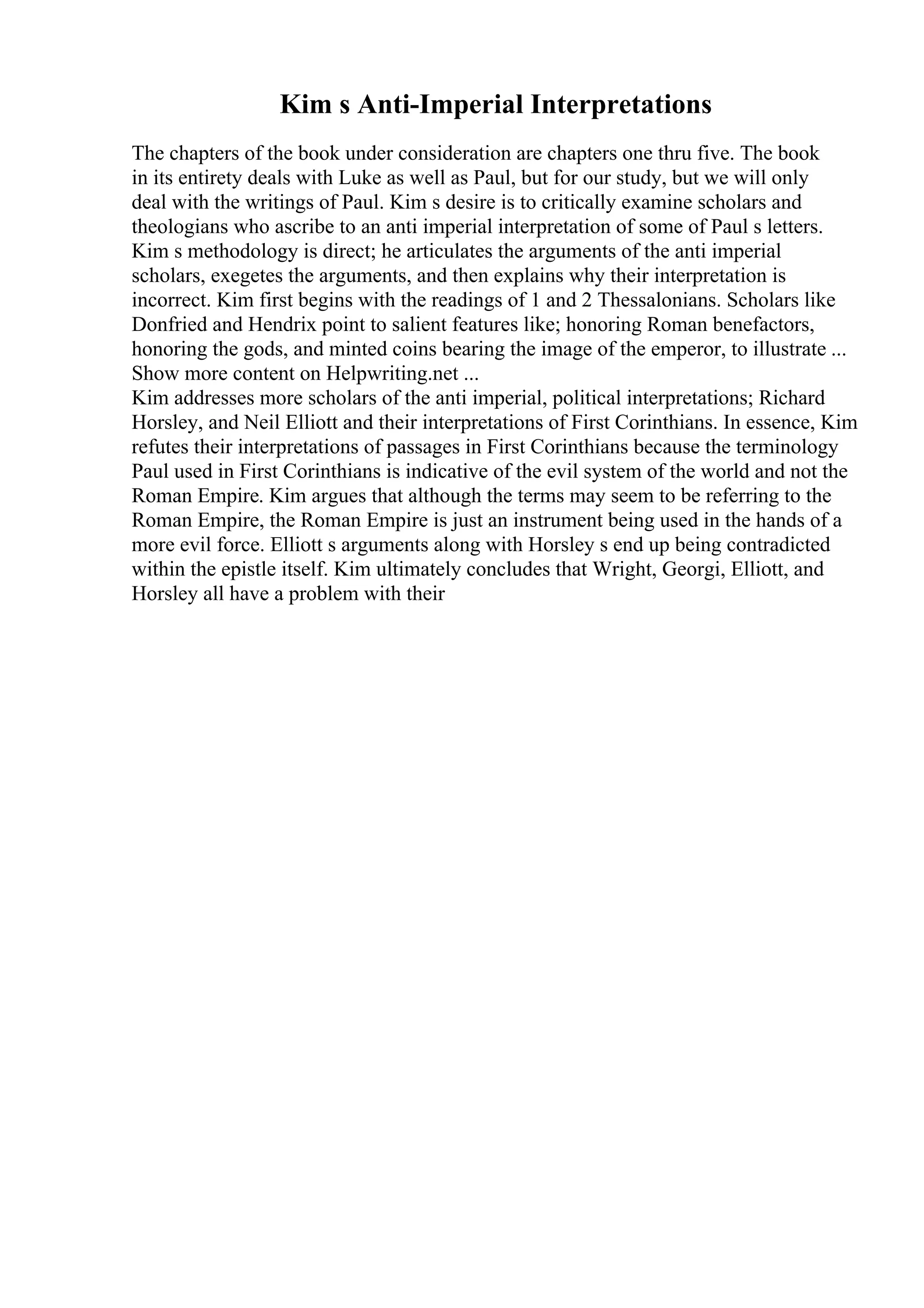 Kim s Anti-Imperial Interpretations
The chapters of the book under consideration are chapters one thru five. The book
in its entirety deals with Luke as well as Paul, but for our study, but we will only
deal with the writings of Paul. Kim s desire is to critically examine scholars and
theologians who ascribe to an anti imperial interpretation of some of Paul s letters.
Kim s methodology is direct; he articulates the arguments of the anti imperial
scholars, exegetes the arguments, and then explains why their interpretation is
incorrect. Kim first begins with the readings of 1 and 2 Thessalonians. Scholars like
Donfried and Hendrix point to salient features like; honoring Roman benefactors,
honoring the gods, and minted coins bearing the image of the emperor, to illustrate ...
Show more content on Helpwriting.net ...
Kim addresses more scholars of the anti imperial, political interpretations; Richard
Horsley, and Neil Elliott and their interpretations of First Corinthians. In essence, Kim
refutes their interpretations of passages in First Corinthians because the terminology
Paul used in First Corinthians is indicative of the evil system of the world and not the
Roman Empire. Kim argues that although the terms may seem to be referring to the
Roman Empire, the Roman Empire is just an instrument being used in the hands of a
more evil force. Elliott s arguments along with Horsley s end up being contradicted
within the epistle itself. Kim ultimately concludes that Wright, Georgi, Elliott, and
Horsley all have a problem with their
 