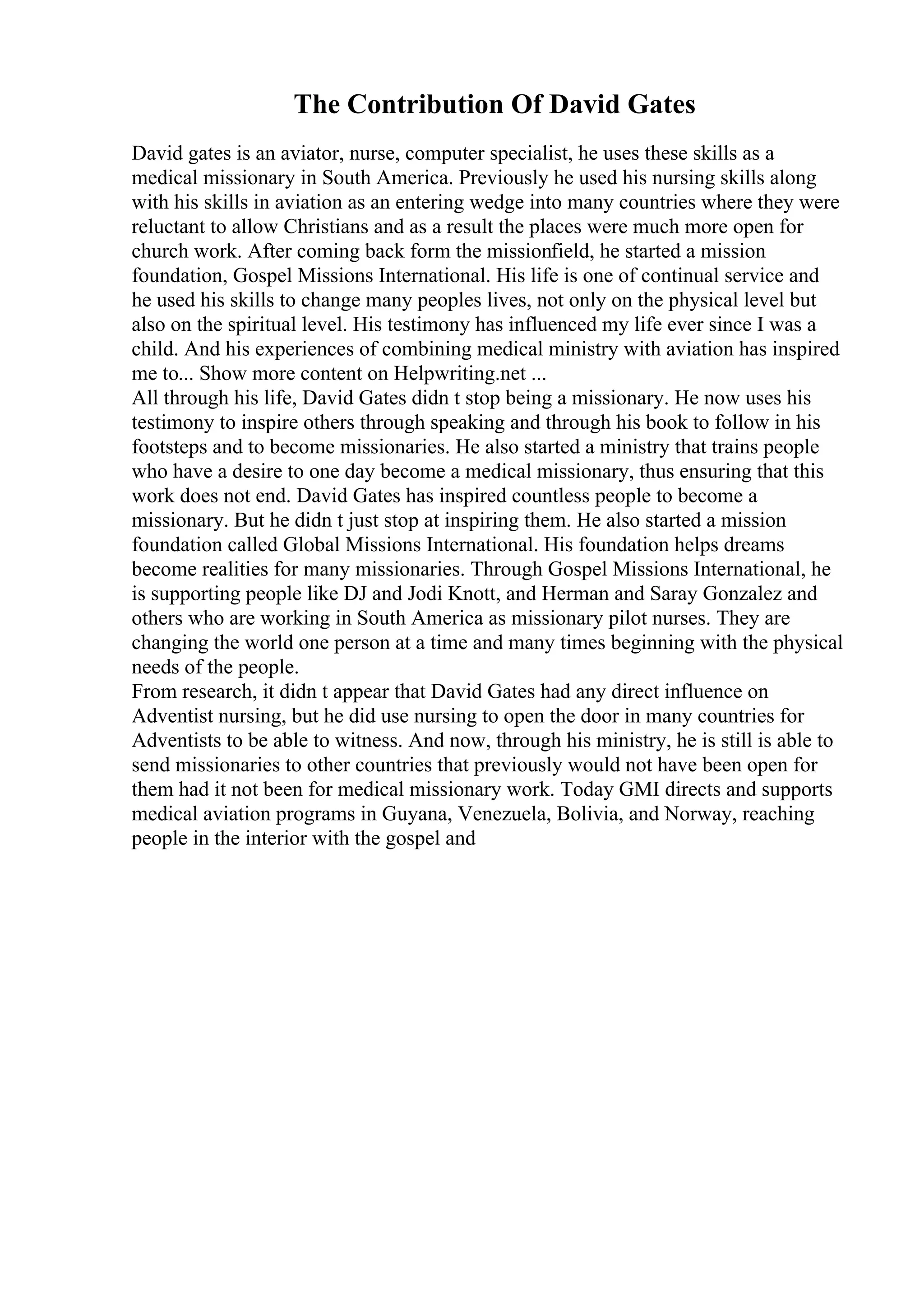 The Contribution Of David Gates
David gates is an aviator, nurse, computer specialist, he uses these skills as a
medical missionary in South America. Previously he used his nursing skills along
with his skills in aviation as an entering wedge into many countries where they were
reluctant to allow Christians and as a result the places were much more open for
church work. After coming back form the missionfield, he started a mission
foundation, Gospel Missions International. His life is one of continual service and
he used his skills to change many peoples lives, not only on the physical level but
also on the spiritual level. His testimony has influenced my life ever since I was a
child. And his experiences of combining medical ministry with aviation has inspired
me to... Show more content on Helpwriting.net ...
All through his life, David Gates didn t stop being a missionary. He now uses his
testimony to inspire others through speaking and through his book to follow in his
footsteps and to become missionaries. He also started a ministry that trains people
who have a desire to one day become a medical missionary, thus ensuring that this
work does not end. David Gates has inspired countless people to become a
missionary. But he didn t just stop at inspiring them. He also started a mission
foundation called Global Missions International. His foundation helps dreams
become realities for many missionaries. Through Gospel Missions International, he
is supporting people like DJ and Jodi Knott, and Herman and Saray Gonzalez and
others who are working in South America as missionary pilot nurses. They are
changing the world one person at a time and many times beginning with the physical
needs of the people.
From research, it didn t appear that David Gates had any direct influence on
Adventist nursing, but he did use nursing to open the door in many countries for
Adventists to be able to witness. And now, through his ministry, he is still is able to
send missionaries to other countries that previously would not have been open for
them had it not been for medical missionary work. Today GMI directs and supports
medical aviation programs in Guyana, Venezuela, Bolivia, and Norway, reaching
people in the interior with the gospel and
 