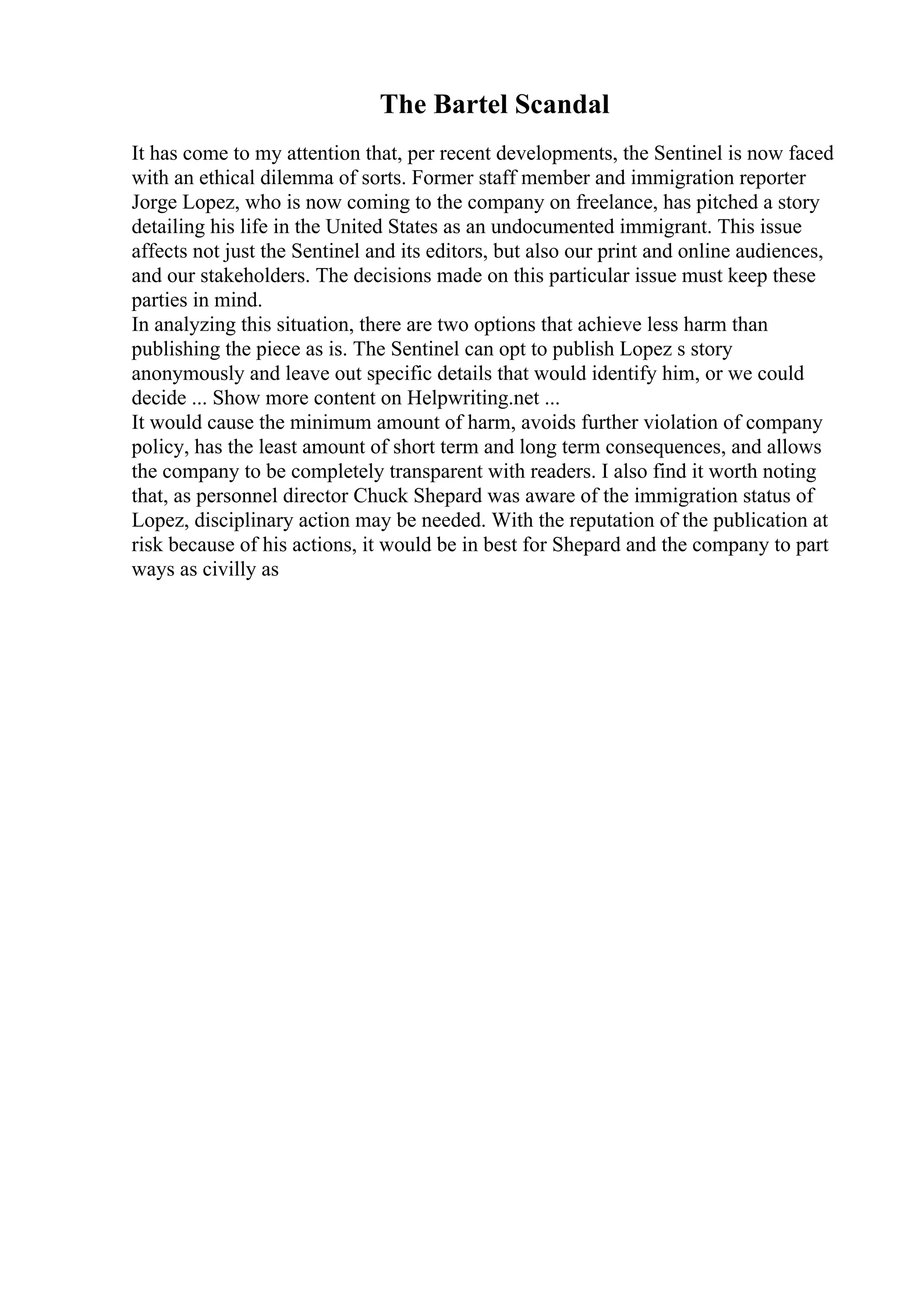 The Bartel Scandal
It has come to my attention that, per recent developments, the Sentinel is now faced
with an ethical dilemma of sorts. Former staff member and immigration reporter
Jorge Lopez, who is now coming to the company on freelance, has pitched a story
detailing his life in the United States as an undocumented immigrant. This issue
affects not just the Sentinel and its editors, but also our print and online audiences,
and our stakeholders. The decisions made on this particular issue must keep these
parties in mind.
In analyzing this situation, there are two options that achieve less harm than
publishing the piece as is. The Sentinel can opt to publish Lopez s story
anonymously and leave out specific details that would identify him, or we could
decide ... Show more content on Helpwriting.net ...
It would cause the minimum amount of harm, avoids further violation of company
policy, has the least amount of short term and long term consequences, and allows
the company to be completely transparent with readers. I also find it worth noting
that, as personnel director Chuck Shepard was aware of the immigration status of
Lopez, disciplinary action may be needed. With the reputation of the publication at
risk because of his actions, it would be in best for Shepard and the company to part
ways as civilly as
 