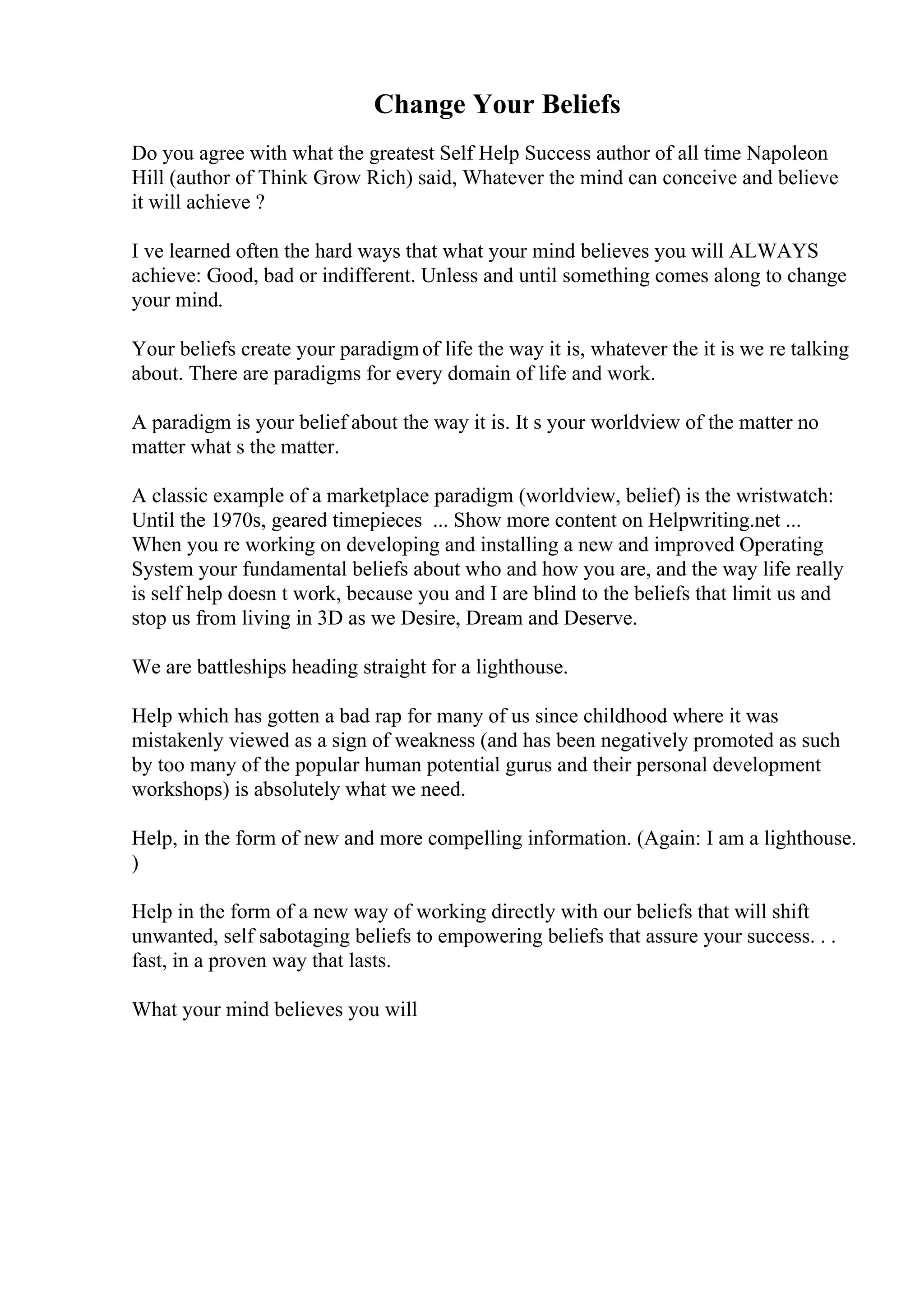 Change Your Beliefs
Do you agree with what the greatest Self Help Success author of all time Napoleon
Hill (author of Think Grow Rich) said, Whatever the mind can conceive and believe
it will achieve ?
I ve learned often the hard ways that what your mind believes you will ALWAYS
achieve: Good, bad or indifferent. Unless and until something comes along to change
your mind.
Your beliefs create your paradigmof life the way it is, whatever the it is we re talking
about. There are paradigms for every domain of life and work.
A paradigm is your belief about the way it is. It s your worldview of the matter no
matter what s the matter.
A classic example of a marketplace paradigm (worldview, belief) is the wristwatch:
Until the 1970s, geared timepieces ... Show more content on Helpwriting.net ...
When you re working on developing and installing a new and improved Operating
System your fundamental beliefs about who and how you are, and the way life really
is self help doesn t work, because you and I are blind to the beliefs that limit us and
stop us from living in 3D as we Desire, Dream and Deserve.
We are battleships heading straight for a lighthouse.
Help which has gotten a bad rap for many of us since childhood where it was
mistakenly viewed as a sign of weakness (and has been negatively promoted as such
by too many of the popular human potential gurus and their personal development
workshops) is absolutely what we need.
Help, in the form of new and more compelling information. (Again: I am a lighthouse.
)
Help in the form of a new way of working directly with our beliefs that will shift
unwanted, self sabotaging beliefs to empowering beliefs that assure your success. . .
fast, in a proven way that lasts.
What your mind believes you will
 