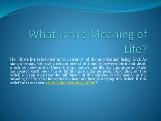 The life we live is believed to be a creation of the supernatural being, God. As
human beings, we have a certain period of time in between birth and death
which we know as life. Under historic beliefs, our life has a purpose and God
has created each one of us to fulfill a particular purpose. Depending on this
belief, you can state that the fulfillment of this purpose can be named as the
meaning of life. On the contrary, there are factors defying this belief. If this
belief isn’t true then what is the meaning of life?
 